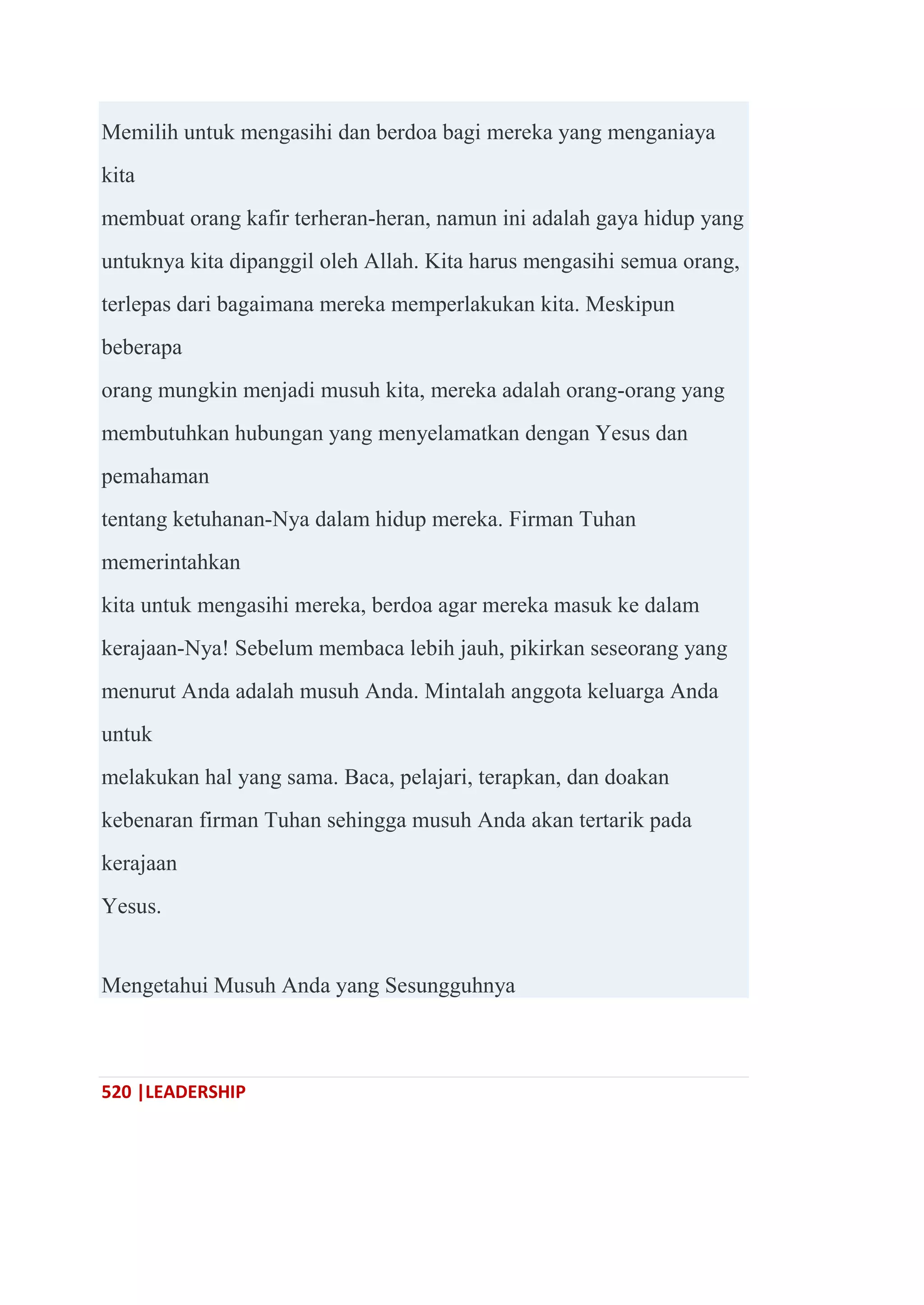 520 |LEADERSHIP
Memilih untuk mengasihi dan berdoa bagi mereka yang menganiaya
kita
membuat orang kafir terheran-heran, namun ini adalah gaya hidup yang
untuknya kita dipanggil oleh Allah. Kita harus mengasihi semua orang,
terlepas dari bagaimana mereka memperlakukan kita. Meskipun
beberapa
orang mungkin menjadi musuh kita, mereka adalah orang-orang yang
membutuhkan hubungan yang menyelamatkan dengan Yesus dan
pemahaman
tentang ketuhanan-Nya dalam hidup mereka. Firman Tuhan
memerintahkan
kita untuk mengasihi mereka, berdoa agar mereka masuk ke dalam
kerajaan-Nya! Sebelum membaca lebih jauh, pikirkan seseorang yang
menurut Anda adalah musuh Anda. Mintalah anggota keluarga Anda
untuk
melakukan hal yang sama. Baca, pelajari, terapkan, dan doakan
kebenaran firman Tuhan sehingga musuh Anda akan tertarik pada
kerajaan
Yesus.
Mengetahui Musuh Anda yang Sesungguhnya
 