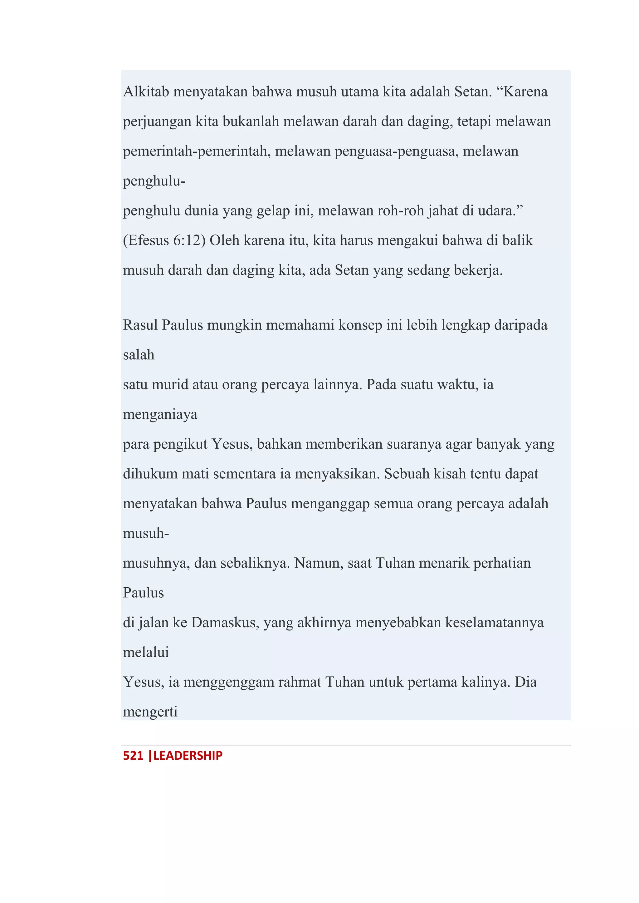 521 |LEADERSHIP
Alkitab menyatakan bahwa musuh utama kita adalah Setan. ―Karena
perjuangan kita bukanlah melawan darah dan daging, tetapi melawan
pemerintah-pemerintah, melawan penguasa-penguasa, melawan
penghulu-
penghulu dunia yang gelap ini, melawan roh-roh jahat di udara.‖
(Efesus 6:12) Oleh karena itu, kita harus mengakui bahwa di balik
musuh darah dan daging kita, ada Setan yang sedang bekerja.
Rasul Paulus mungkin memahami konsep ini lebih lengkap daripada
salah
satu murid atau orang percaya lainnya. Pada suatu waktu, ia
menganiaya
para pengikut Yesus, bahkan memberikan suaranya agar banyak yang
dihukum mati sementara ia menyaksikan. Sebuah kisah tentu dapat
menyatakan bahwa Paulus menganggap semua orang percaya adalah
musuh-
musuhnya, dan sebaliknya. Namun, saat Tuhan menarik perhatian
Paulus
di jalan ke Damaskus, yang akhirnya menyebabkan keselamatannya
melalui
Yesus, ia menggenggam rahmat Tuhan untuk pertama kalinya. Dia
mengerti
 
