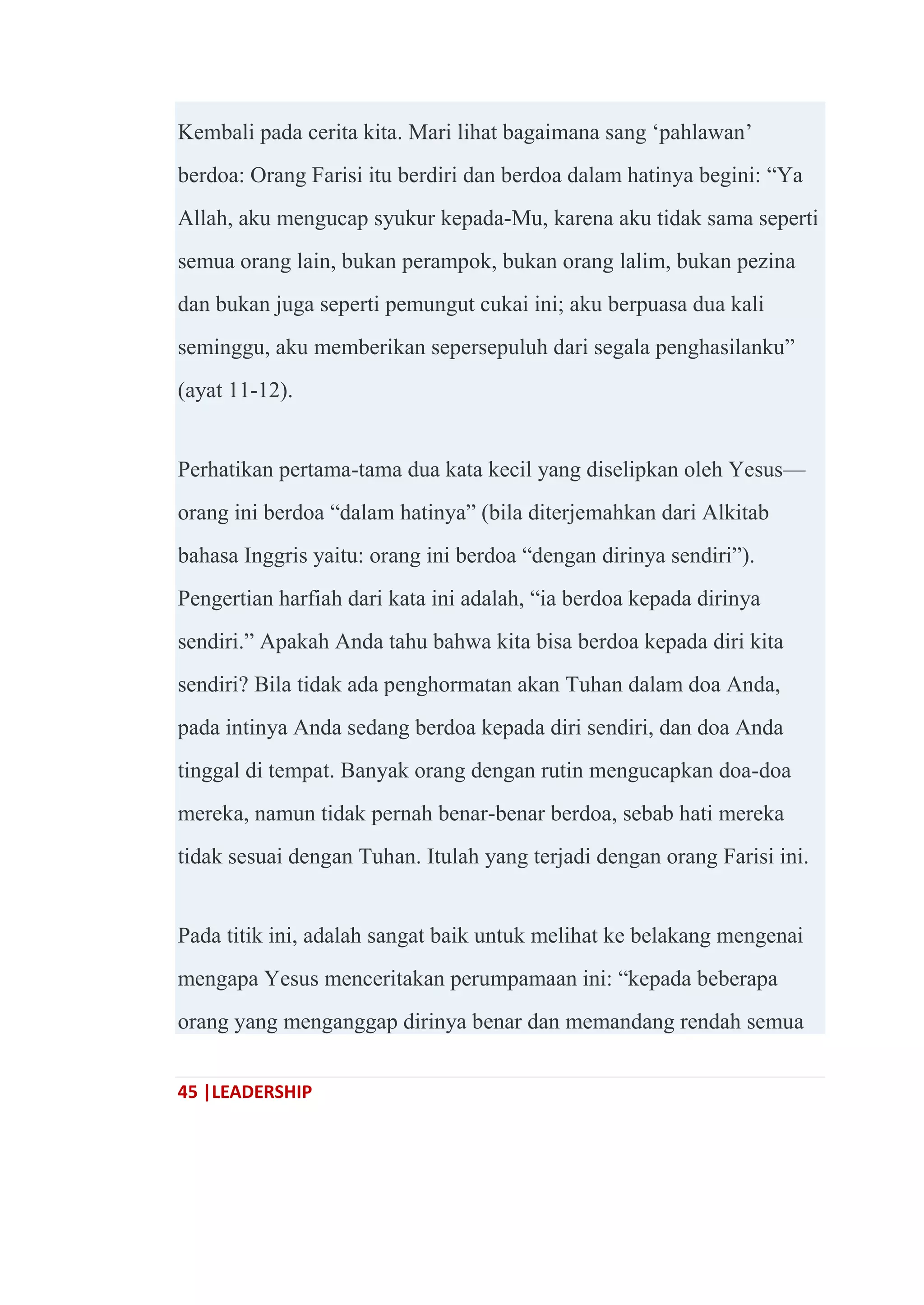 45 |LEADERSHIP
Kembali pada cerita kita. Mari lihat bagaimana sang ‗pahlawan‘
berdoa: Orang Farisi itu berdiri dan berdoa dalam hatinya begini: ―Ya
Allah, aku mengucap syukur kepada-Mu, karena aku tidak sama seperti
semua orang lain, bukan perampok, bukan orang lalim, bukan pezina
dan bukan juga seperti pemungut cukai ini; aku berpuasa dua kali
seminggu, aku memberikan sepersepuluh dari segala penghasilanku‖
(ayat 11-12).
Perhatikan pertama-tama dua kata kecil yang diselipkan oleh Yesus—
orang ini berdoa ―dalam hatinya‖ (bila diterjemahkan dari Alkitab
bahasa Inggris yaitu: orang ini berdoa ―dengan dirinya sendiri‖).
Pengertian harfiah dari kata ini adalah, ―ia berdoa kepada dirinya
sendiri.‖ Apakah Anda tahu bahwa kita bisa berdoa kepada diri kita
sendiri? Bila tidak ada penghormatan akan Tuhan dalam doa Anda,
pada intinya Anda sedang berdoa kepada diri sendiri, dan doa Anda
tinggal di tempat. Banyak orang dengan rutin mengucapkan doa-doa
mereka, namun tidak pernah benar-benar berdoa, sebab hati mereka
tidak sesuai dengan Tuhan. Itulah yang terjadi dengan orang Farisi ini.
Pada titik ini, adalah sangat baik untuk melihat ke belakang mengenai
mengapa Yesus menceritakan perumpamaan ini: ―kepada beberapa
orang yang menganggap dirinya benar dan memandang rendah semua
 
