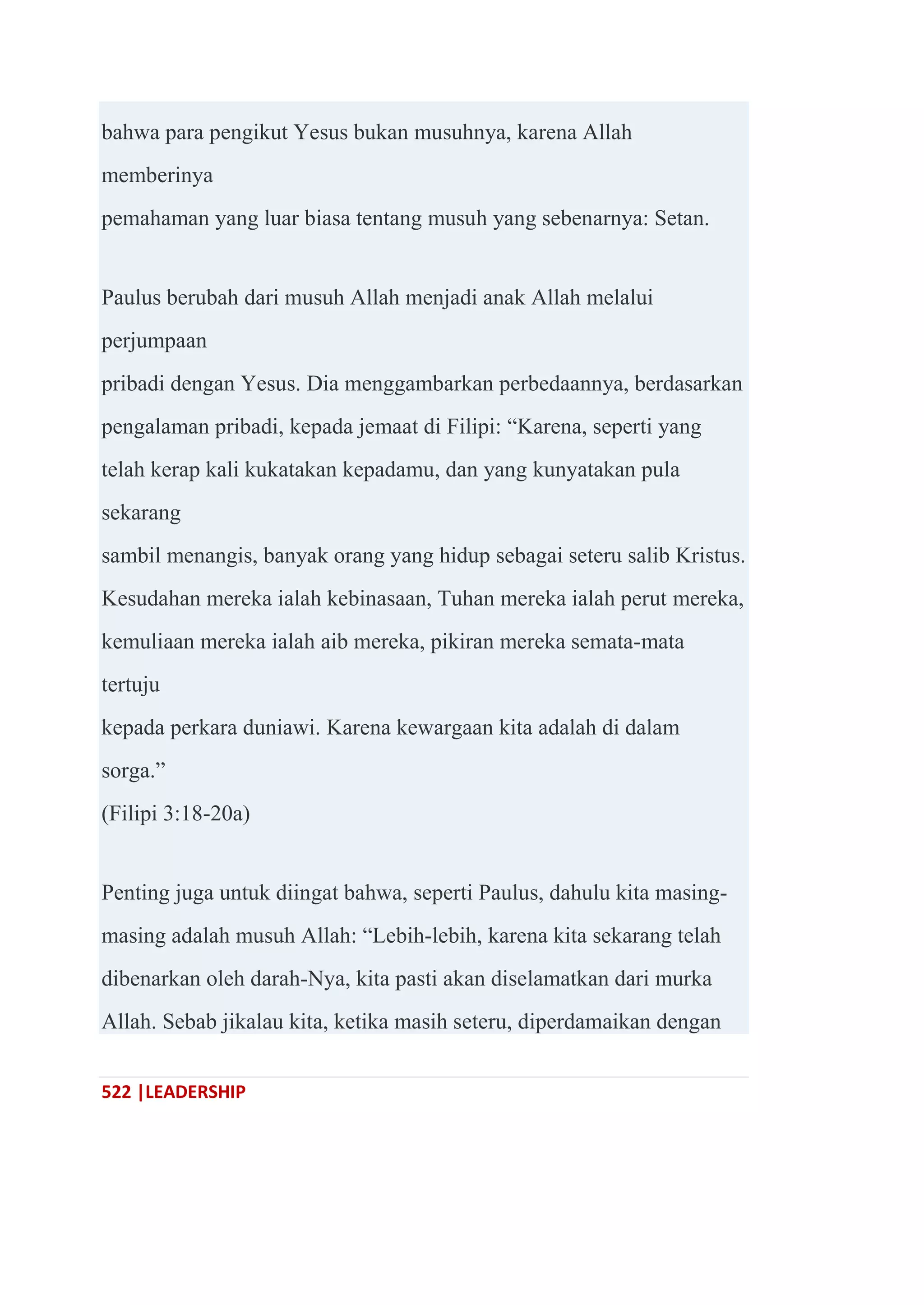 522 |LEADERSHIP
bahwa para pengikut Yesus bukan musuhnya, karena Allah
memberinya
pemahaman yang luar biasa tentang musuh yang sebenarnya: Setan.
Paulus berubah dari musuh Allah menjadi anak Allah melalui
perjumpaan
pribadi dengan Yesus. Dia menggambarkan perbedaannya, berdasarkan
pengalaman pribadi, kepada jemaat di Filipi: ―Karena, seperti yang
telah kerap kali kukatakan kepadamu, dan yang kunyatakan pula
sekarang
sambil menangis, banyak orang yang hidup sebagai seteru salib Kristus.
Kesudahan mereka ialah kebinasaan, Tuhan mereka ialah perut mereka,
kemuliaan mereka ialah aib mereka, pikiran mereka semata-mata
tertuju
kepada perkara duniawi. Karena kewargaan kita adalah di dalam
sorga.‖
(Filipi 3:18-20a)
Penting juga untuk diingat bahwa, seperti Paulus, dahulu kita masing-
masing adalah musuh Allah: ―Lebih-lebih, karena kita sekarang telah
dibenarkan oleh darah-Nya, kita pasti akan diselamatkan dari murka
Allah. Sebab jikalau kita, ketika masih seteru, diperdamaikan dengan
 
