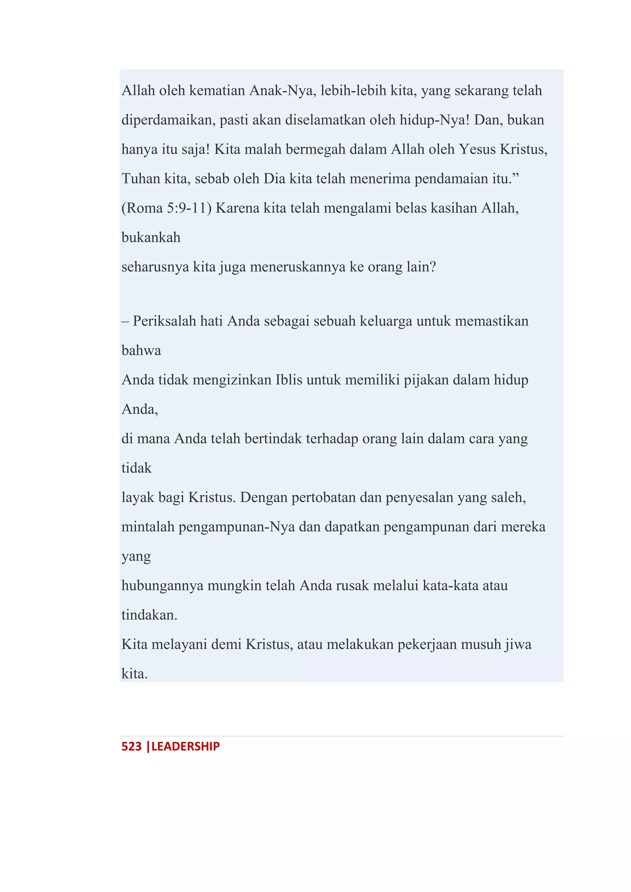 523 |LEADERSHIP
Allah oleh kematian Anak-Nya, lebih-lebih kita, yang sekarang telah
diperdamaikan, pasti akan diselamatkan oleh hidup-Nya! Dan, bukan
hanya itu saja! Kita malah bermegah dalam Allah oleh Yesus Kristus,
Tuhan kita, sebab oleh Dia kita telah menerima pendamaian itu.‖
(Roma 5:9-11) Karena kita telah mengalami belas kasihan Allah,
bukankah
seharusnya kita juga meneruskannya ke orang lain?
– Periksalah hati Anda sebagai sebuah keluarga untuk memastikan
bahwa
Anda tidak mengizinkan Iblis untuk memiliki pijakan dalam hidup
Anda,
di mana Anda telah bertindak terhadap orang lain dalam cara yang
tidak
layak bagi Kristus. Dengan pertobatan dan penyesalan yang saleh,
mintalah pengampunan-Nya dan dapatkan pengampunan dari mereka
yang
hubungannya mungkin telah Anda rusak melalui kata-kata atau
tindakan.
Kita melayani demi Kristus, atau melakukan pekerjaan musuh jiwa
kita.
 