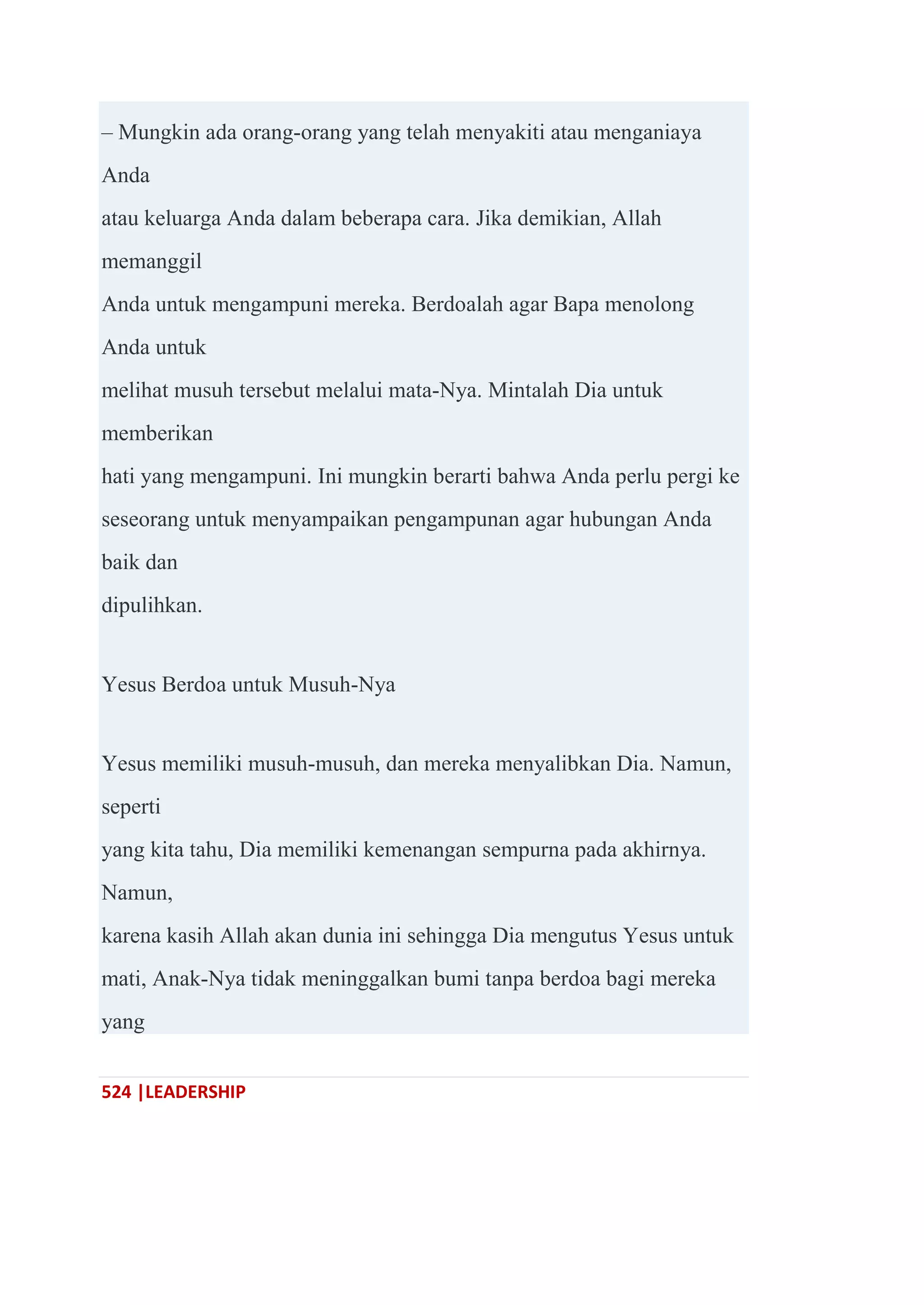 524 |LEADERSHIP
– Mungkin ada orang-orang yang telah menyakiti atau menganiaya
Anda
atau keluarga Anda dalam beberapa cara. Jika demikian, Allah
memanggil
Anda untuk mengampuni mereka. Berdoalah agar Bapa menolong
Anda untuk
melihat musuh tersebut melalui mata-Nya. Mintalah Dia untuk
memberikan
hati yang mengampuni. Ini mungkin berarti bahwa Anda perlu pergi ke
seseorang untuk menyampaikan pengampunan agar hubungan Anda
baik dan
dipulihkan.
Yesus Berdoa untuk Musuh-Nya
Yesus memiliki musuh-musuh, dan mereka menyalibkan Dia. Namun,
seperti
yang kita tahu, Dia memiliki kemenangan sempurna pada akhirnya.
Namun,
karena kasih Allah akan dunia ini sehingga Dia mengutus Yesus untuk
mati, Anak-Nya tidak meninggalkan bumi tanpa berdoa bagi mereka
yang
 