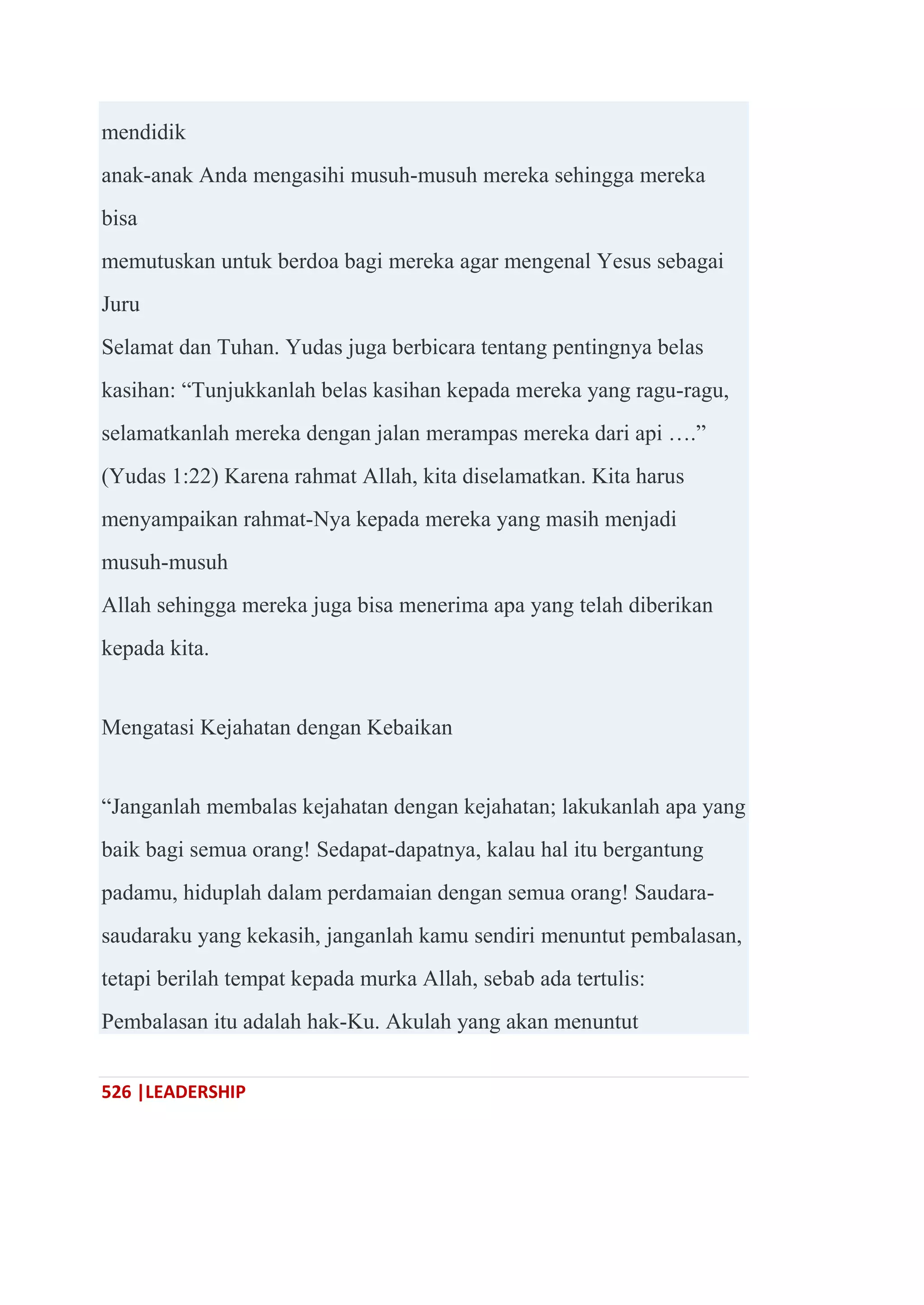 526 |LEADERSHIP
mendidik
anak-anak Anda mengasihi musuh-musuh mereka sehingga mereka
bisa
memutuskan untuk berdoa bagi mereka agar mengenal Yesus sebagai
Juru
Selamat dan Tuhan. Yudas juga berbicara tentang pentingnya belas
kasihan: ―Tunjukkanlah belas kasihan kepada mereka yang ragu-ragu,
selamatkanlah mereka dengan jalan merampas mereka dari api ….‖
(Yudas 1:22) Karena rahmat Allah, kita diselamatkan. Kita harus
menyampaikan rahmat-Nya kepada mereka yang masih menjadi
musuh-musuh
Allah sehingga mereka juga bisa menerima apa yang telah diberikan
kepada kita.
Mengatasi Kejahatan dengan Kebaikan
―Janganlah membalas kejahatan dengan kejahatan; lakukanlah apa yang
baik bagi semua orang! Sedapat-dapatnya, kalau hal itu bergantung
padamu, hiduplah dalam perdamaian dengan semua orang! Saudara-
saudaraku yang kekasih, janganlah kamu sendiri menuntut pembalasan,
tetapi berilah tempat kepada murka Allah, sebab ada tertulis:
Pembalasan itu adalah hak-Ku. Akulah yang akan menuntut
 