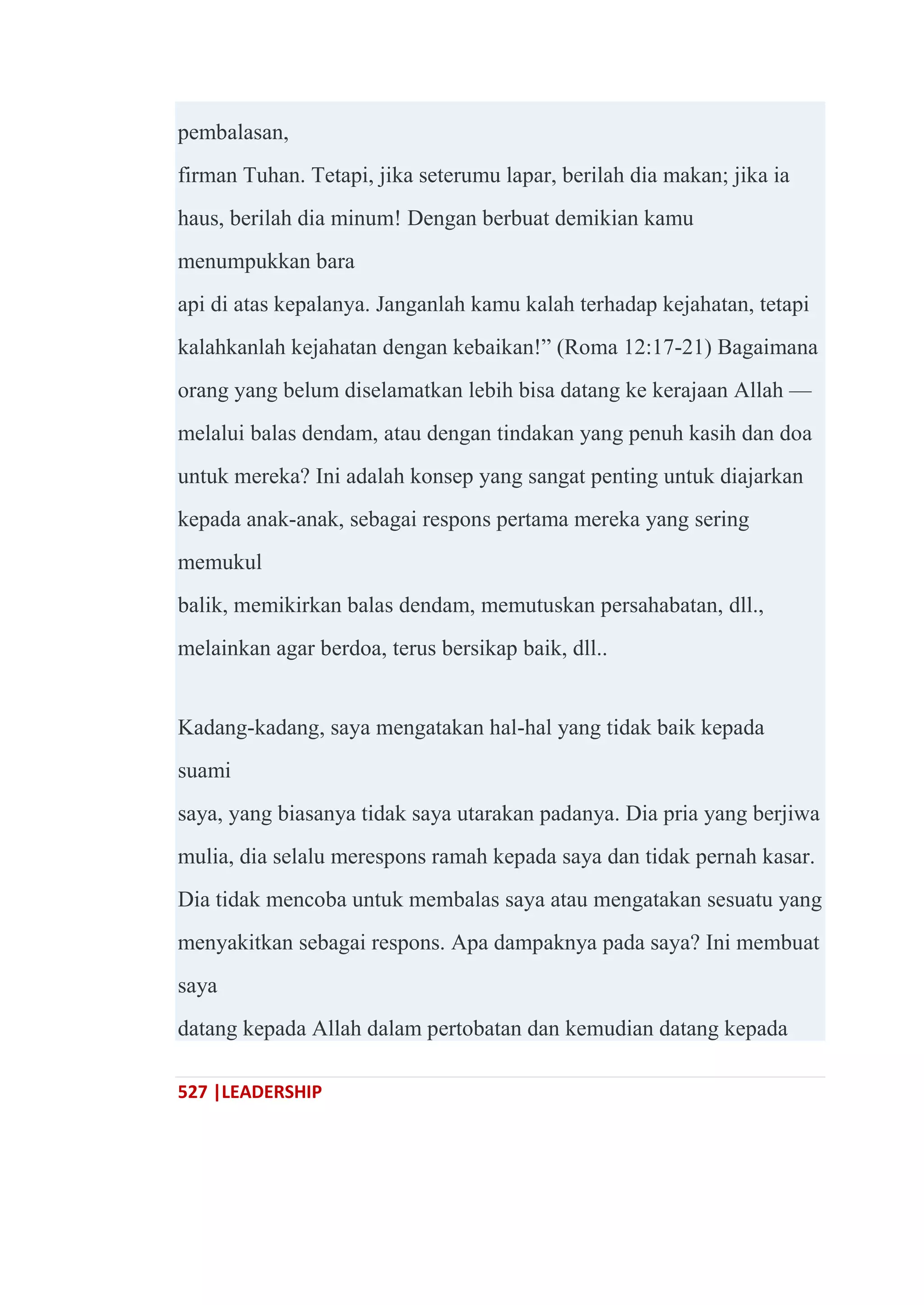 527 |LEADERSHIP
pembalasan,
firman Tuhan. Tetapi, jika seterumu lapar, berilah dia makan; jika ia
haus, berilah dia minum! Dengan berbuat demikian kamu
menumpukkan bara
api di atas kepalanya. Janganlah kamu kalah terhadap kejahatan, tetapi
kalahkanlah kejahatan dengan kebaikan!‖ (Roma 12:17-21) Bagaimana
orang yang belum diselamatkan lebih bisa datang ke kerajaan Allah —
melalui balas dendam, atau dengan tindakan yang penuh kasih dan doa
untuk mereka? Ini adalah konsep yang sangat penting untuk diajarkan
kepada anak-anak, sebagai respons pertama mereka yang sering
memukul
balik, memikirkan balas dendam, memutuskan persahabatan, dll.,
melainkan agar berdoa, terus bersikap baik, dll..
Kadang-kadang, saya mengatakan hal-hal yang tidak baik kepada
suami
saya, yang biasanya tidak saya utarakan padanya. Dia pria yang berjiwa
mulia, dia selalu merespons ramah kepada saya dan tidak pernah kasar.
Dia tidak mencoba untuk membalas saya atau mengatakan sesuatu yang
menyakitkan sebagai respons. Apa dampaknya pada saya? Ini membuat
saya
datang kepada Allah dalam pertobatan dan kemudian datang kepada
 