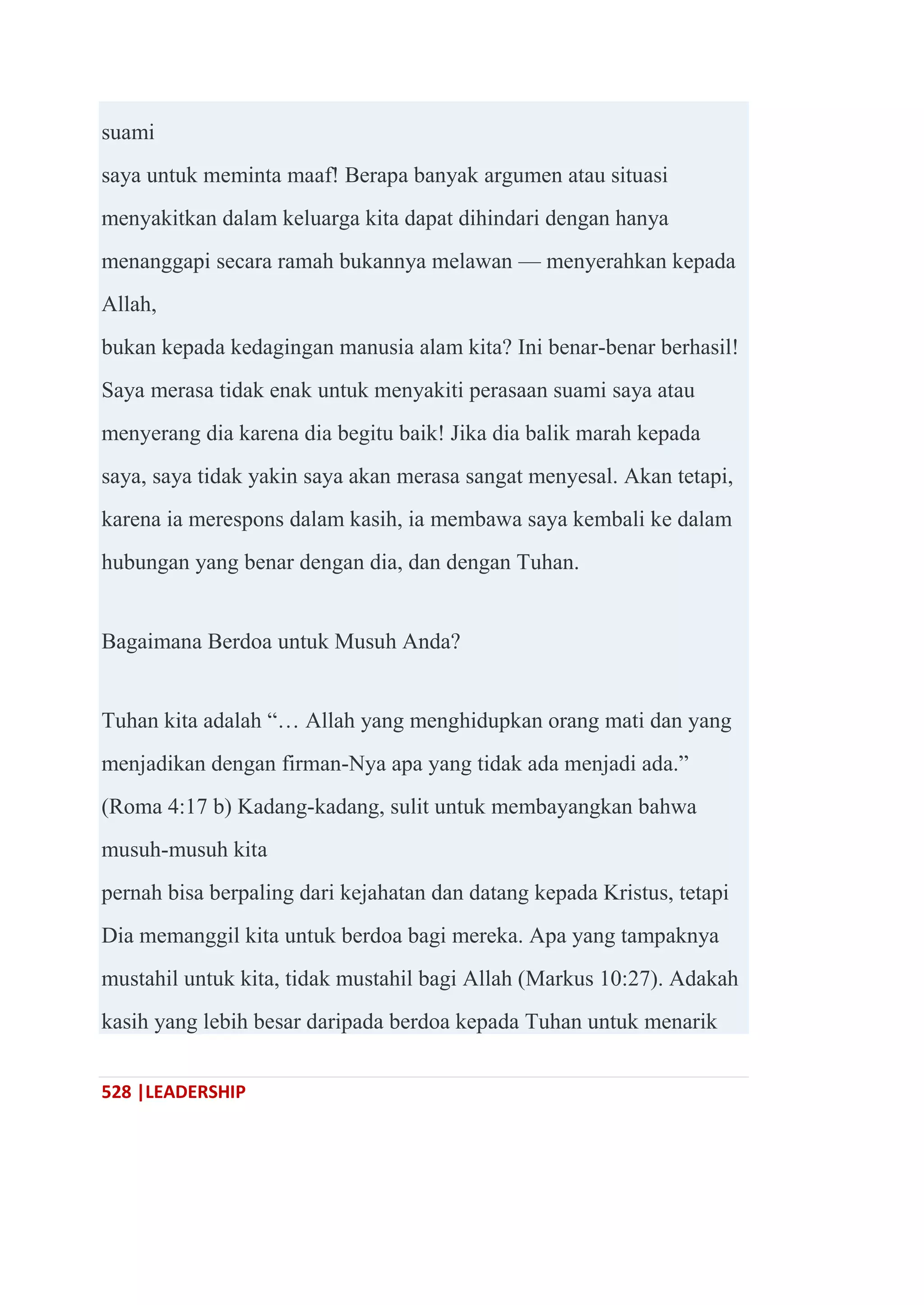 528 |LEADERSHIP
suami
saya untuk meminta maaf! Berapa banyak argumen atau situasi
menyakitkan dalam keluarga kita dapat dihindari dengan hanya
menanggapi secara ramah bukannya melawan — menyerahkan kepada
Allah,
bukan kepada kedagingan manusia alam kita? Ini benar-benar berhasil!
Saya merasa tidak enak untuk menyakiti perasaan suami saya atau
menyerang dia karena dia begitu baik! Jika dia balik marah kepada
saya, saya tidak yakin saya akan merasa sangat menyesal. Akan tetapi,
karena ia merespons dalam kasih, ia membawa saya kembali ke dalam
hubungan yang benar dengan dia, dan dengan Tuhan.
Bagaimana Berdoa untuk Musuh Anda?
Tuhan kita adalah ―… Allah yang menghidupkan orang mati dan yang
menjadikan dengan firman-Nya apa yang tidak ada menjadi ada.‖
(Roma 4:17 b) Kadang-kadang, sulit untuk membayangkan bahwa
musuh-musuh kita
pernah bisa berpaling dari kejahatan dan datang kepada Kristus, tetapi
Dia memanggil kita untuk berdoa bagi mereka. Apa yang tampaknya
mustahil untuk kita, tidak mustahil bagi Allah (Markus 10:27). Adakah
kasih yang lebih besar daripada berdoa kepada Tuhan untuk menarik
 