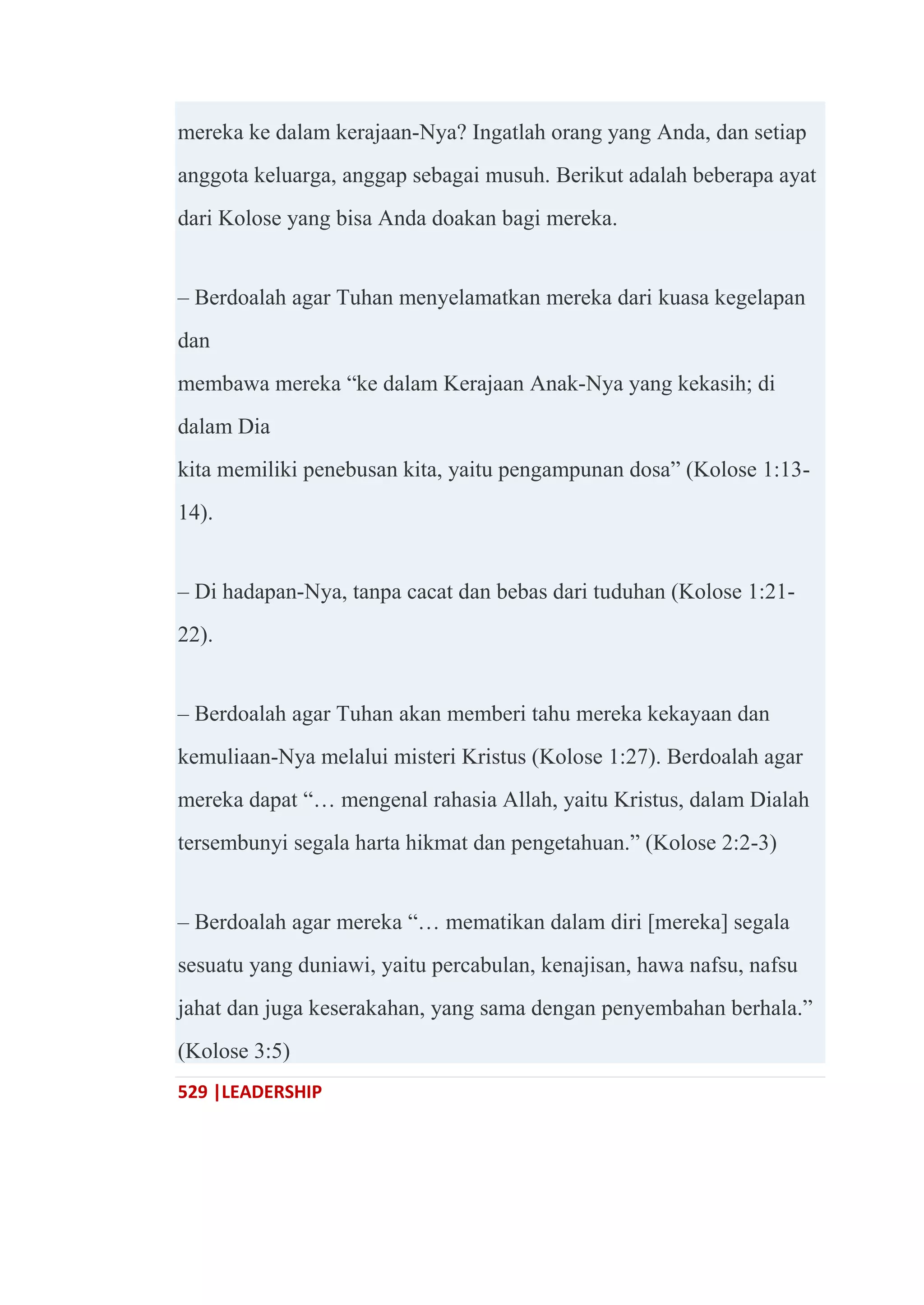 529 |LEADERSHIP
mereka ke dalam kerajaan-Nya? Ingatlah orang yang Anda, dan setiap
anggota keluarga, anggap sebagai musuh. Berikut adalah beberapa ayat
dari Kolose yang bisa Anda doakan bagi mereka.
– Berdoalah agar Tuhan menyelamatkan mereka dari kuasa kegelapan
dan
membawa mereka ―ke dalam Kerajaan Anak-Nya yang kekasih; di
dalam Dia
kita memiliki penebusan kita, yaitu pengampunan dosa‖ (Kolose 1:13-
14).
– Di hadapan-Nya, tanpa cacat dan bebas dari tuduhan (Kolose 1:21-
22).
– Berdoalah agar Tuhan akan memberi tahu mereka kekayaan dan
kemuliaan-Nya melalui misteri Kristus (Kolose 1:27). Berdoalah agar
mereka dapat ―… mengenal rahasia Allah, yaitu Kristus, dalam Dialah
tersembunyi segala harta hikmat dan pengetahuan.‖ (Kolose 2:2-3)
– Berdoalah agar mereka ―… mematikan dalam diri [mereka] segala
sesuatu yang duniawi, yaitu percabulan, kenajisan, hawa nafsu, nafsu
jahat dan juga keserakahan, yang sama dengan penyembahan berhala.‖
(Kolose 3:5)
 