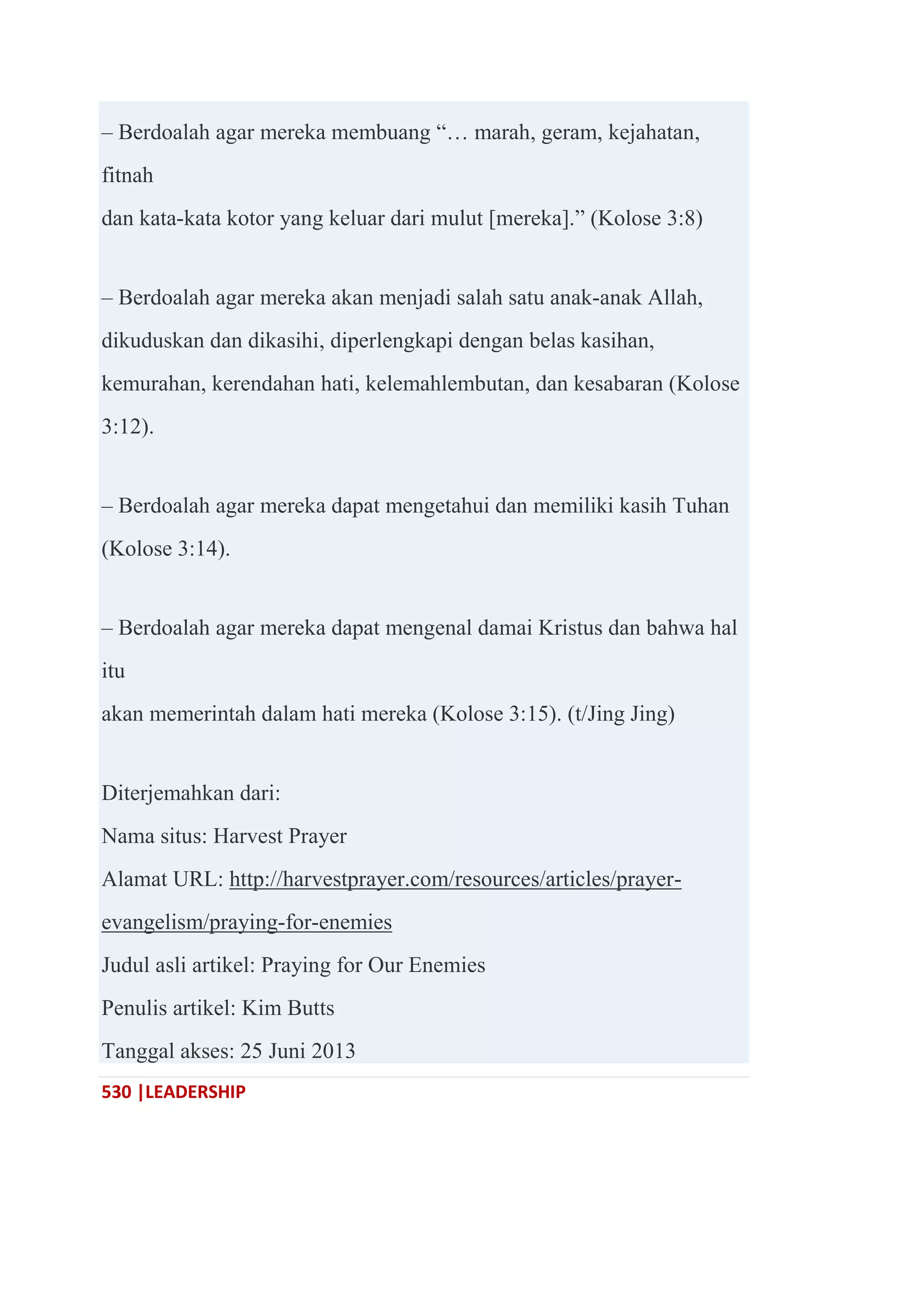 530 |LEADERSHIP
– Berdoalah agar mereka membuang ―… marah, geram, kejahatan,
fitnah
dan kata-kata kotor yang keluar dari mulut [mereka].‖ (Kolose 3:8)
– Berdoalah agar mereka akan menjadi salah satu anak-anak Allah,
dikuduskan dan dikasihi, diperlengkapi dengan belas kasihan,
kemurahan, kerendahan hati, kelemahlembutan, dan kesabaran (Kolose
3:12).
– Berdoalah agar mereka dapat mengetahui dan memiliki kasih Tuhan
(Kolose 3:14).
– Berdoalah agar mereka dapat mengenal damai Kristus dan bahwa hal
itu
akan memerintah dalam hati mereka (Kolose 3:15). (t/Jing Jing)
Diterjemahkan dari:
Nama situs: Harvest Prayer
Alamat URL: http://harvestprayer.com/resources/articles/prayer-
evangelism/praying-for-enemies
Judul asli artikel: Praying for Our Enemies
Penulis artikel: Kim Butts
Tanggal akses: 25 Juni 2013
 