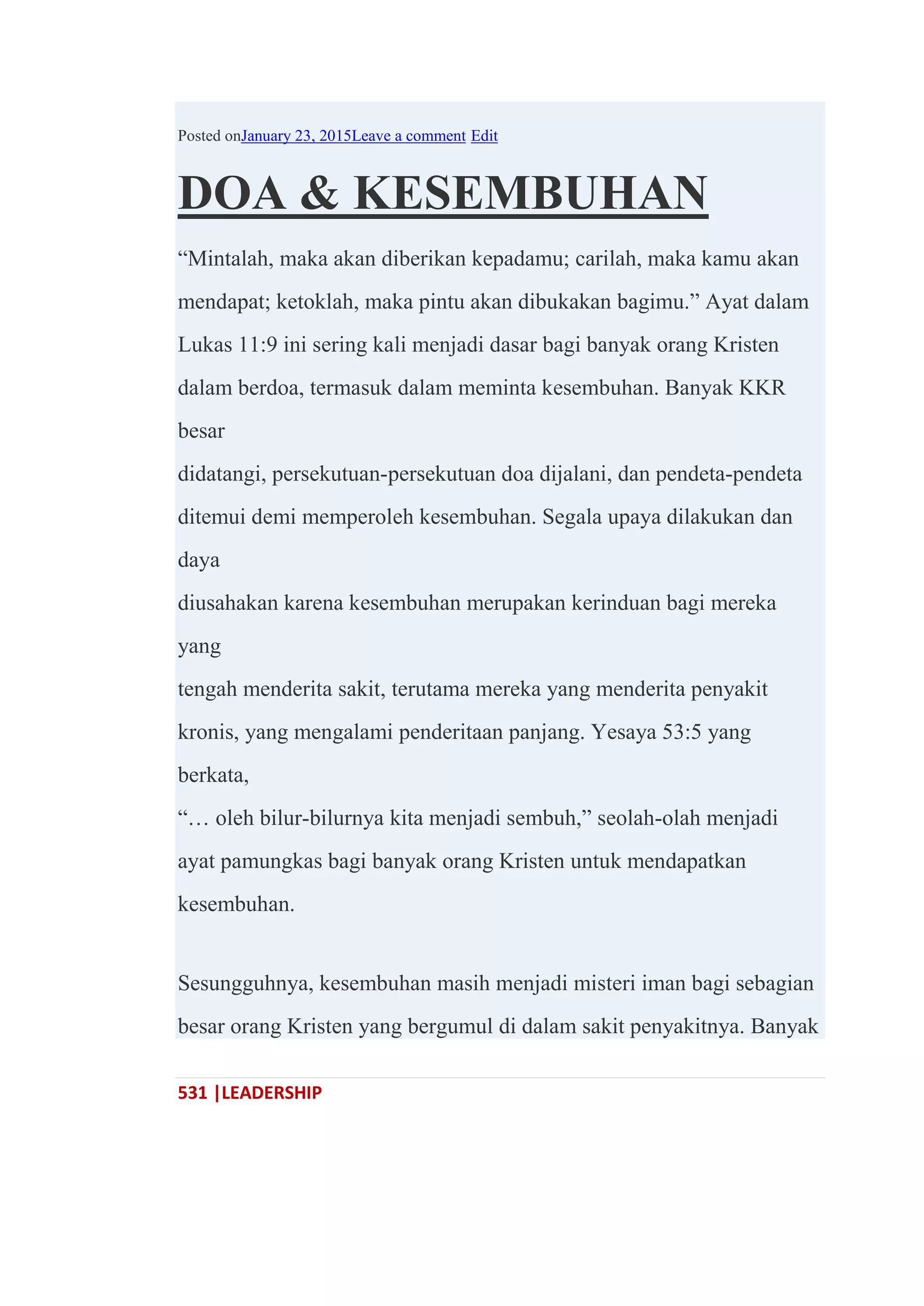 531 |LEADERSHIP
Posted onJanuary 23, 2015Leave a comment Edit
DOA & KESEMBUHAN
―Mintalah, maka akan diberikan kepadamu; carilah, maka kamu akan
mendapat; ketoklah, maka pintu akan dibukakan bagimu.‖ Ayat dalam
Lukas 11:9 ini sering kali menjadi dasar bagi banyak orang Kristen
dalam berdoa, termasuk dalam meminta kesembuhan. Banyak KKR
besar
didatangi, persekutuan-persekutuan doa dijalani, dan pendeta-pendeta
ditemui demi memperoleh kesembuhan. Segala upaya dilakukan dan
daya
diusahakan karena kesembuhan merupakan kerinduan bagi mereka
yang
tengah menderita sakit, terutama mereka yang menderita penyakit
kronis, yang mengalami penderitaan panjang. Yesaya 53:5 yang
berkata,
―… oleh bilur-bilurnya kita menjadi sembuh,‖ seolah-olah menjadi
ayat pamungkas bagi banyak orang Kristen untuk mendapatkan
kesembuhan.
Sesungguhnya, kesembuhan masih menjadi misteri iman bagi sebagian
besar orang Kristen yang bergumul di dalam sakit penyakitnya. Banyak
 