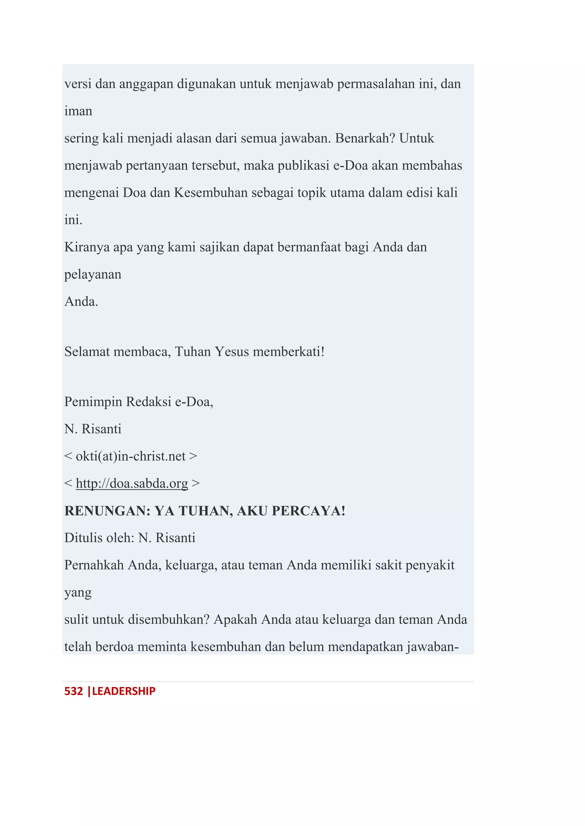 532 |LEADERSHIP
versi dan anggapan digunakan untuk menjawab permasalahan ini, dan
iman
sering kali menjadi alasan dari semua jawaban. Benarkah? Untuk
menjawab pertanyaan tersebut, maka publikasi e-Doa akan membahas
mengenai Doa dan Kesembuhan sebagai topik utama dalam edisi kali
ini.
Kiranya apa yang kami sajikan dapat bermanfaat bagi Anda dan
pelayanan
Anda.
Selamat membaca, Tuhan Yesus memberkati!
Pemimpin Redaksi e-Doa,
N. Risanti
< okti(at)in-christ.net >
< http://doa.sabda.org >
RENUNGAN: YA TUHAN, AKU PERCAYA!
Ditulis oleh: N. Risanti
Pernahkah Anda, keluarga, atau teman Anda memiliki sakit penyakit
yang
sulit untuk disembuhkan? Apakah Anda atau keluarga dan teman Anda
telah berdoa meminta kesembuhan dan belum mendapatkan jawaban-
 