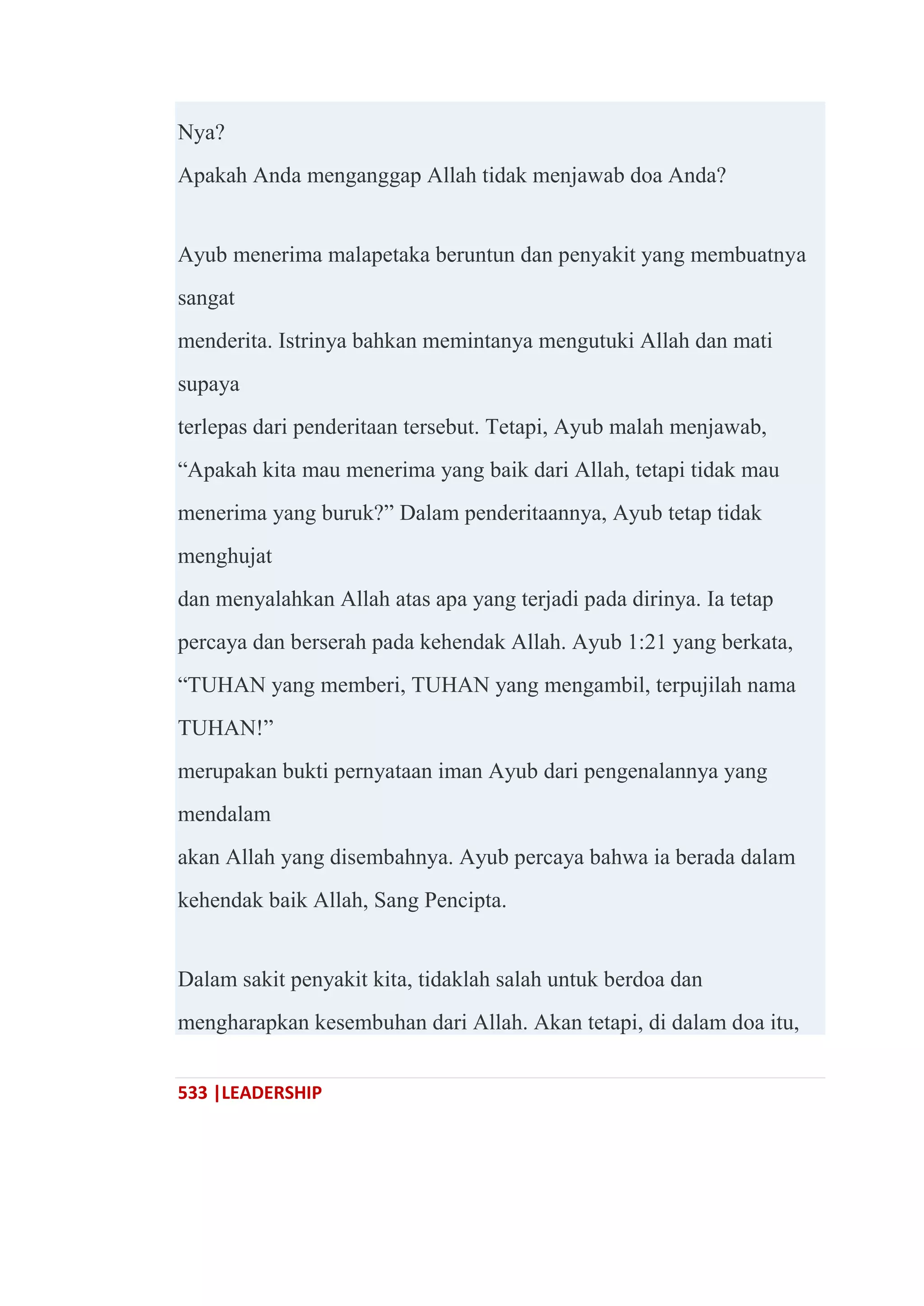 533 |LEADERSHIP
Nya?
Apakah Anda menganggap Allah tidak menjawab doa Anda?
Ayub menerima malapetaka beruntun dan penyakit yang membuatnya
sangat
menderita. Istrinya bahkan memintanya mengutuki Allah dan mati
supaya
terlepas dari penderitaan tersebut. Tetapi, Ayub malah menjawab,
―Apakah kita mau menerima yang baik dari Allah, tetapi tidak mau
menerima yang buruk?‖ Dalam penderitaannya, Ayub tetap tidak
menghujat
dan menyalahkan Allah atas apa yang terjadi pada dirinya. Ia tetap
percaya dan berserah pada kehendak Allah. Ayub 1:21 yang berkata,
―TUHAN yang memberi, TUHAN yang mengambil, terpujilah nama
TUHAN!‖
merupakan bukti pernyataan iman Ayub dari pengenalannya yang
mendalam
akan Allah yang disembahnya. Ayub percaya bahwa ia berada dalam
kehendak baik Allah, Sang Pencipta.
Dalam sakit penyakit kita, tidaklah salah untuk berdoa dan
mengharapkan kesembuhan dari Allah. Akan tetapi, di dalam doa itu,
 