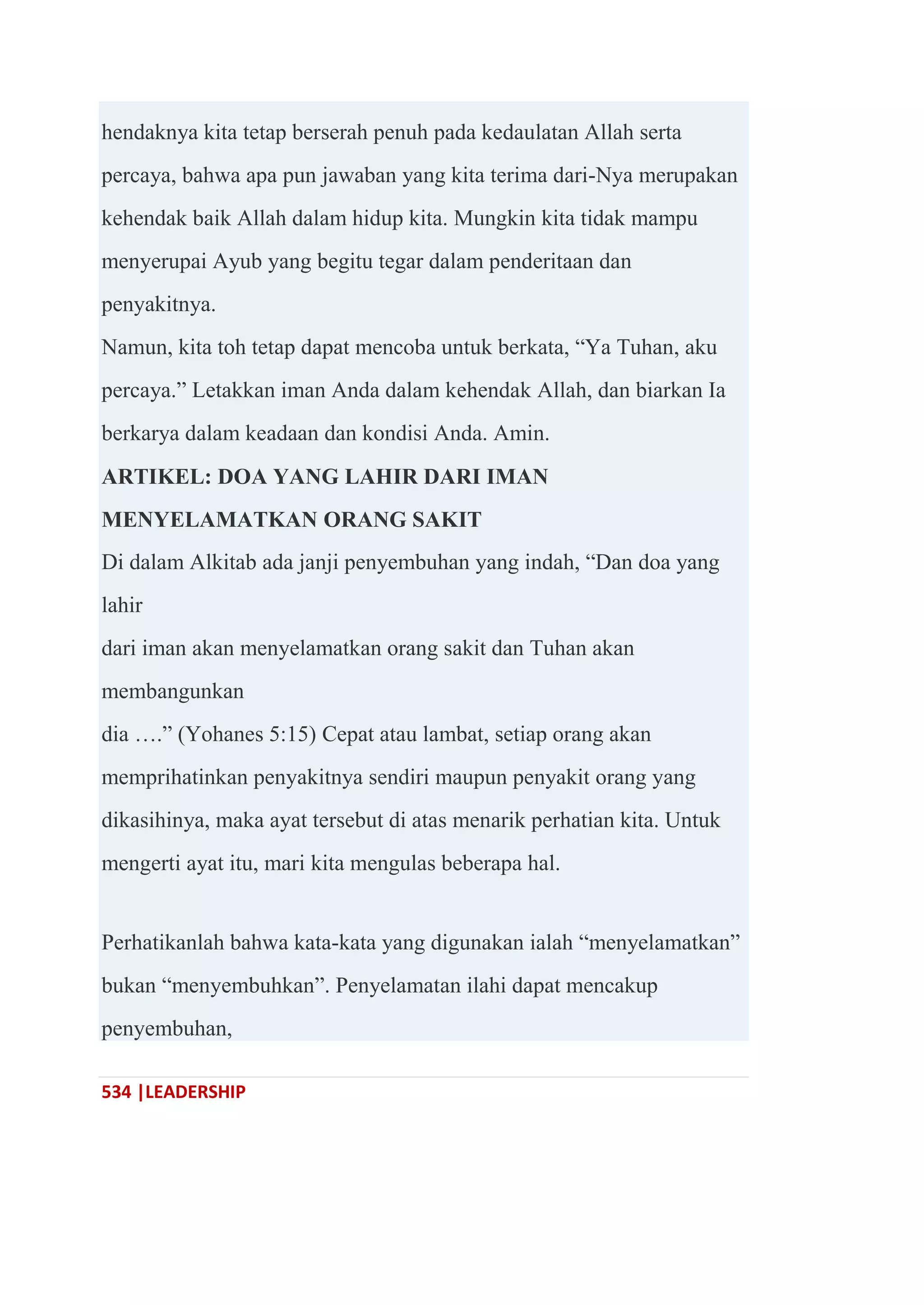 534 |LEADERSHIP
hendaknya kita tetap berserah penuh pada kedaulatan Allah serta
percaya, bahwa apa pun jawaban yang kita terima dari-Nya merupakan
kehendak baik Allah dalam hidup kita. Mungkin kita tidak mampu
menyerupai Ayub yang begitu tegar dalam penderitaan dan
penyakitnya.
Namun, kita toh tetap dapat mencoba untuk berkata, ―Ya Tuhan, aku
percaya.‖ Letakkan iman Anda dalam kehendak Allah, dan biarkan Ia
berkarya dalam keadaan dan kondisi Anda. Amin.
ARTIKEL: DOA YANG LAHIR DARI IMAN
MENYELAMATKAN ORANG SAKIT
Di dalam Alkitab ada janji penyembuhan yang indah, ―Dan doa yang
lahir
dari iman akan menyelamatkan orang sakit dan Tuhan akan
membangunkan
dia ….‖ (Yohanes 5:15) Cepat atau lambat, setiap orang akan
memprihatinkan penyakitnya sendiri maupun penyakit orang yang
dikasihinya, maka ayat tersebut di atas menarik perhatian kita. Untuk
mengerti ayat itu, mari kita mengulas beberapa hal.
Perhatikanlah bahwa kata-kata yang digunakan ialah ―menyelamatkan‖
bukan ―menyembuhkan‖. Penyelamatan ilahi dapat mencakup
penyembuhan,
 