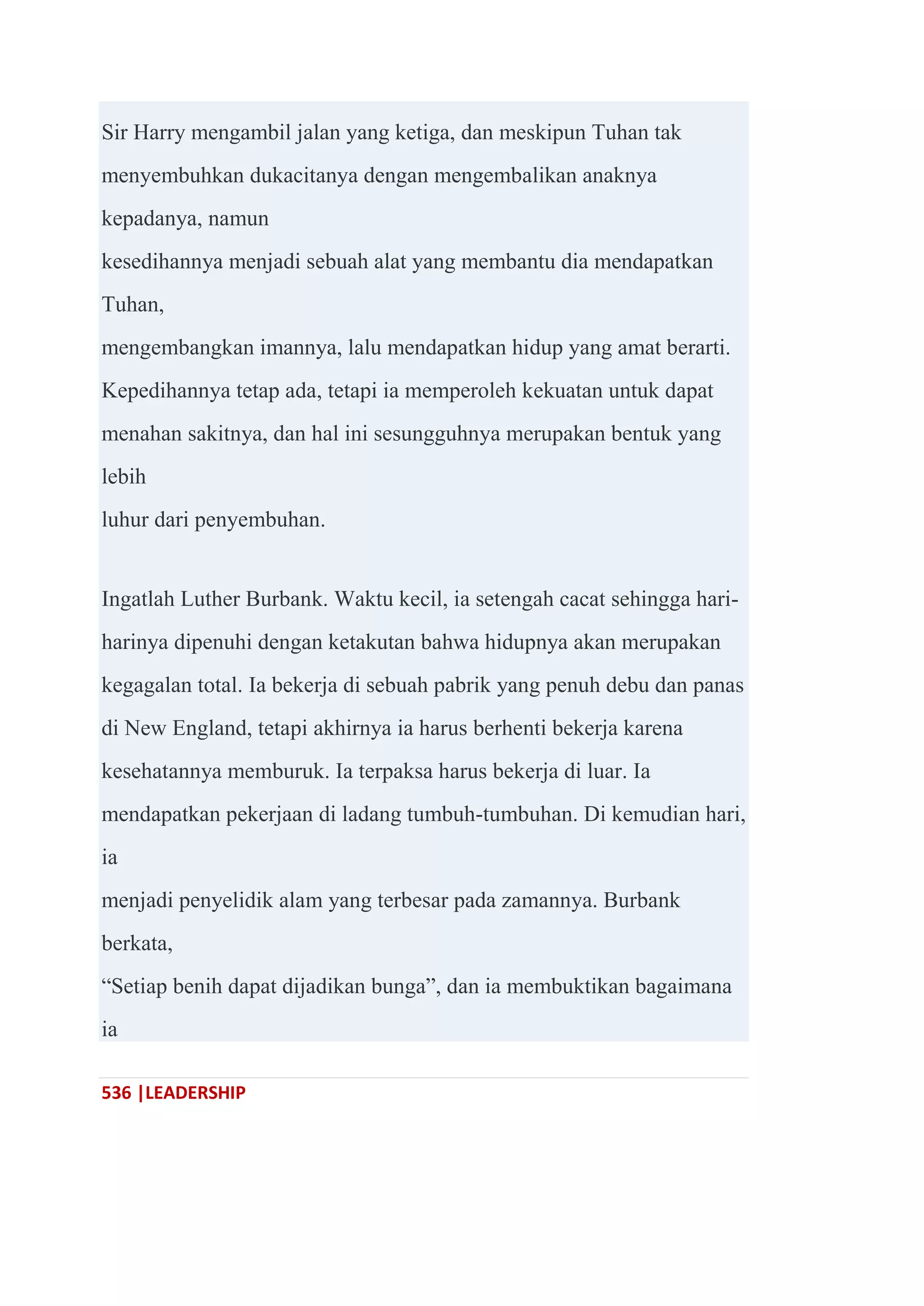 536 |LEADERSHIP
Sir Harry mengambil jalan yang ketiga, dan meskipun Tuhan tak
menyembuhkan dukacitanya dengan mengembalikan anaknya
kepadanya, namun
kesedihannya menjadi sebuah alat yang membantu dia mendapatkan
Tuhan,
mengembangkan imannya, lalu mendapatkan hidup yang amat berarti.
Kepedihannya tetap ada, tetapi ia memperoleh kekuatan untuk dapat
menahan sakitnya, dan hal ini sesungguhnya merupakan bentuk yang
lebih
luhur dari penyembuhan.
Ingatlah Luther Burbank. Waktu kecil, ia setengah cacat sehingga hari-
harinya dipenuhi dengan ketakutan bahwa hidupnya akan merupakan
kegagalan total. Ia bekerja di sebuah pabrik yang penuh debu dan panas
di New England, tetapi akhirnya ia harus berhenti bekerja karena
kesehatannya memburuk. Ia terpaksa harus bekerja di luar. Ia
mendapatkan pekerjaan di ladang tumbuh-tumbuhan. Di kemudian hari,
ia
menjadi penyelidik alam yang terbesar pada zamannya. Burbank
berkata,
―Setiap benih dapat dijadikan bunga‖, dan ia membuktikan bagaimana
ia
 