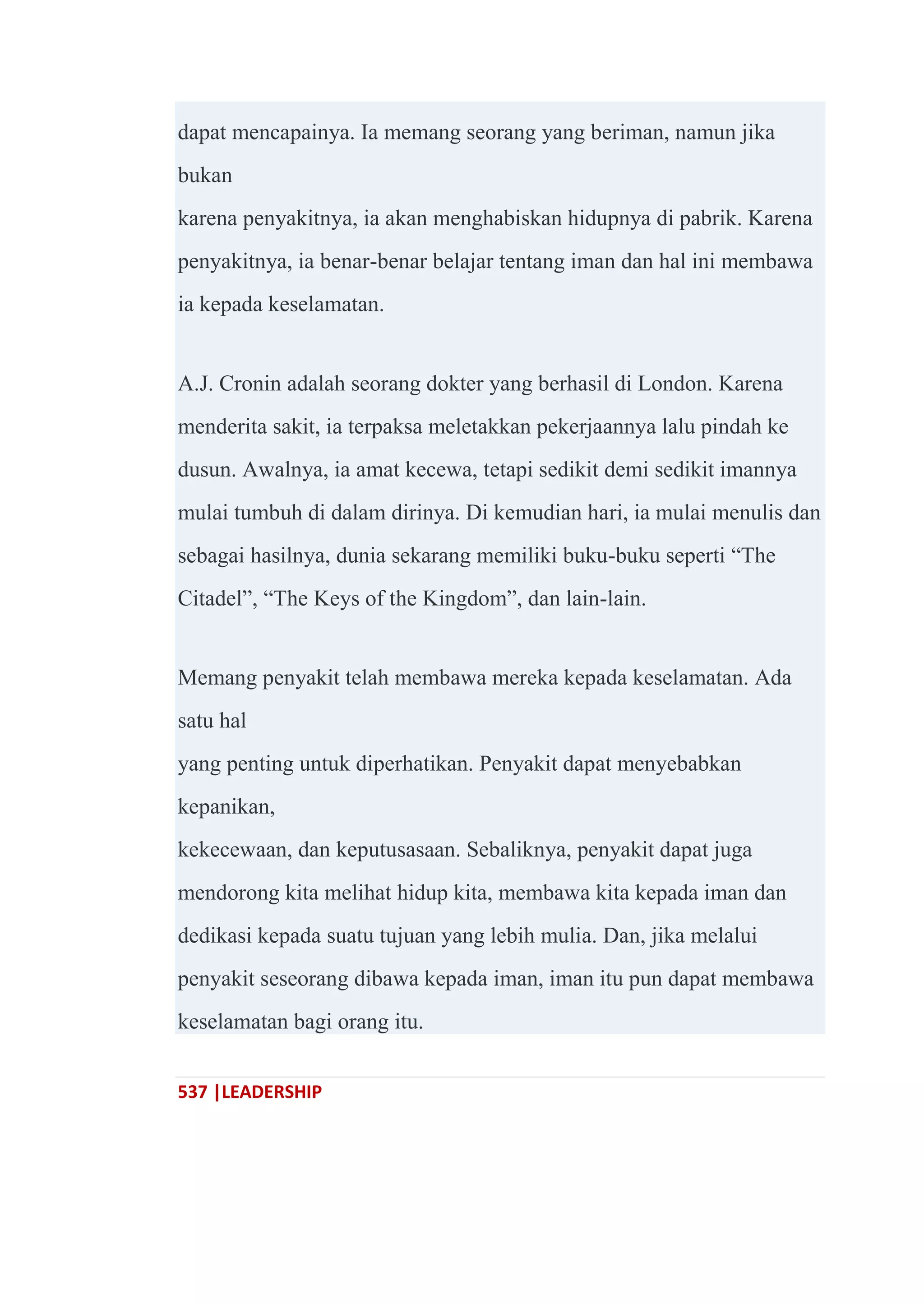 537 |LEADERSHIP
dapat mencapainya. Ia memang seorang yang beriman, namun jika
bukan
karena penyakitnya, ia akan menghabiskan hidupnya di pabrik. Karena
penyakitnya, ia benar-benar belajar tentang iman dan hal ini membawa
ia kepada keselamatan.
A.J. Cronin adalah seorang dokter yang berhasil di London. Karena
menderita sakit, ia terpaksa meletakkan pekerjaannya lalu pindah ke
dusun. Awalnya, ia amat kecewa, tetapi sedikit demi sedikit imannya
mulai tumbuh di dalam dirinya. Di kemudian hari, ia mulai menulis dan
sebagai hasilnya, dunia sekarang memiliki buku-buku seperti ―The
Citadel‖, ―The Keys of the Kingdom‖, dan lain-lain.
Memang penyakit telah membawa mereka kepada keselamatan. Ada
satu hal
yang penting untuk diperhatikan. Penyakit dapat menyebabkan
kepanikan,
kekecewaan, dan keputusasaan. Sebaliknya, penyakit dapat juga
mendorong kita melihat hidup kita, membawa kita kepada iman dan
dedikasi kepada suatu tujuan yang lebih mulia. Dan, jika melalui
penyakit seseorang dibawa kepada iman, iman itu pun dapat membawa
keselamatan bagi orang itu.
 