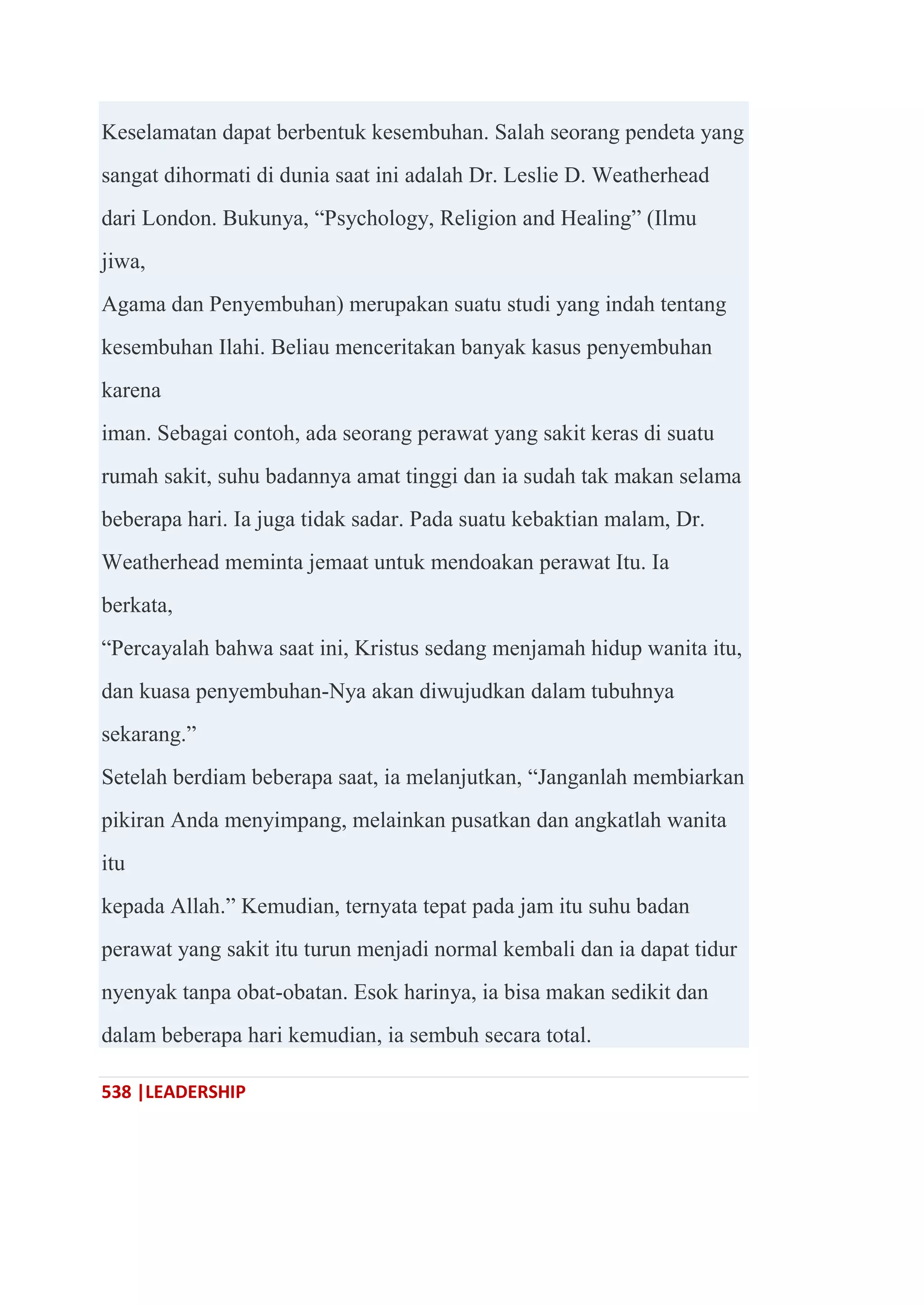 538 |LEADERSHIP
Keselamatan dapat berbentuk kesembuhan. Salah seorang pendeta yang
sangat dihormati di dunia saat ini adalah Dr. Leslie D. Weatherhead
dari London. Bukunya, ―Psychology, Religion and Healing‖ (Ilmu
jiwa,
Agama dan Penyembuhan) merupakan suatu studi yang indah tentang
kesembuhan Ilahi. Beliau menceritakan banyak kasus penyembuhan
karena
iman. Sebagai contoh, ada seorang perawat yang sakit keras di suatu
rumah sakit, suhu badannya amat tinggi dan ia sudah tak makan selama
beberapa hari. Ia juga tidak sadar. Pada suatu kebaktian malam, Dr.
Weatherhead meminta jemaat untuk mendoakan perawat Itu. Ia
berkata,
―Percayalah bahwa saat ini, Kristus sedang menjamah hidup wanita itu,
dan kuasa penyembuhan-Nya akan diwujudkan dalam tubuhnya
sekarang.‖
Setelah berdiam beberapa saat, ia melanjutkan, ―Janganlah membiarkan
pikiran Anda menyimpang, melainkan pusatkan dan angkatlah wanita
itu
kepada Allah.‖ Kemudian, ternyata tepat pada jam itu suhu badan
perawat yang sakit itu turun menjadi normal kembali dan ia dapat tidur
nyenyak tanpa obat-obatan. Esok harinya, ia bisa makan sedikit dan
dalam beberapa hari kemudian, ia sembuh secara total.
 