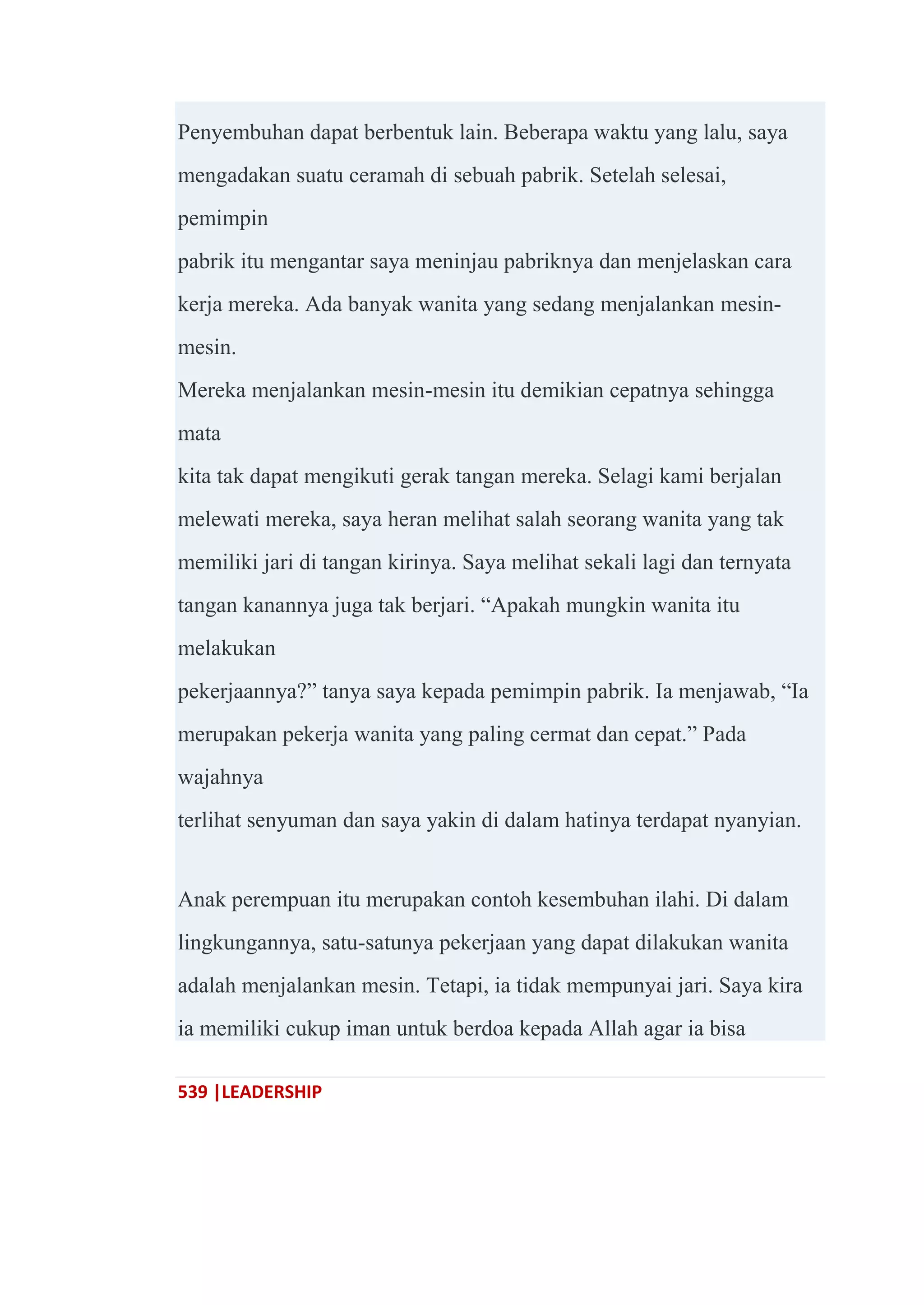 539 |LEADERSHIP
Penyembuhan dapat berbentuk lain. Beberapa waktu yang lalu, saya
mengadakan suatu ceramah di sebuah pabrik. Setelah selesai,
pemimpin
pabrik itu mengantar saya meninjau pabriknya dan menjelaskan cara
kerja mereka. Ada banyak wanita yang sedang menjalankan mesin-
mesin.
Mereka menjalankan mesin-mesin itu demikian cepatnya sehingga
mata
kita tak dapat mengikuti gerak tangan mereka. Selagi kami berjalan
melewati mereka, saya heran melihat salah seorang wanita yang tak
memiliki jari di tangan kirinya. Saya melihat sekali lagi dan ternyata
tangan kanannya juga tak berjari. ―Apakah mungkin wanita itu
melakukan
pekerjaannya?‖ tanya saya kepada pemimpin pabrik. Ia menjawab, ―Ia
merupakan pekerja wanita yang paling cermat dan cepat.‖ Pada
wajahnya
terlihat senyuman dan saya yakin di dalam hatinya terdapat nyanyian.
Anak perempuan itu merupakan contoh kesembuhan ilahi. Di dalam
lingkungannya, satu-satunya pekerjaan yang dapat dilakukan wanita
adalah menjalankan mesin. Tetapi, ia tidak mempunyai jari. Saya kira
ia memiliki cukup iman untuk berdoa kepada Allah agar ia bisa
 