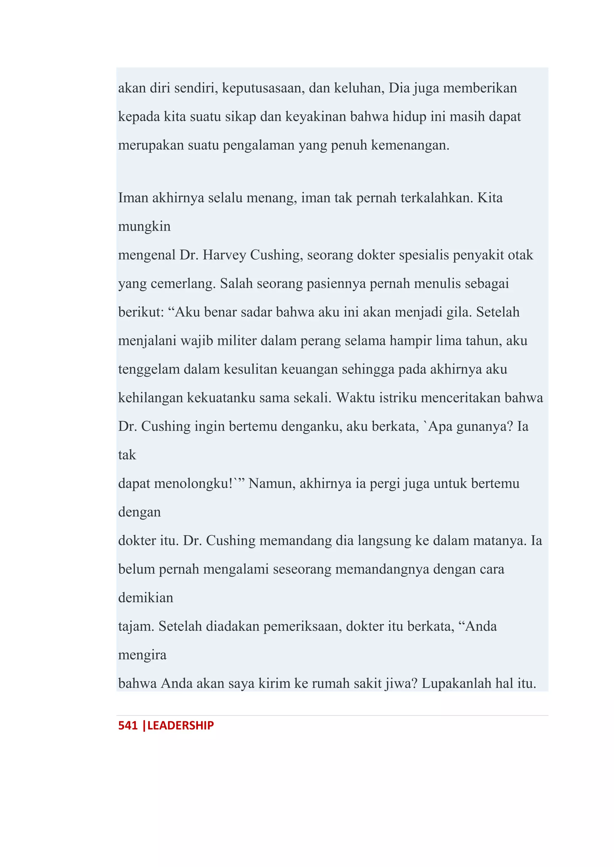 541 |LEADERSHIP
akan diri sendiri, keputusasaan, dan keluhan, Dia juga memberikan
kepada kita suatu sikap dan keyakinan bahwa hidup ini masih dapat
merupakan suatu pengalaman yang penuh kemenangan.
Iman akhirnya selalu menang, iman tak pernah terkalahkan. Kita
mungkin
mengenal Dr. Harvey Cushing, seorang dokter spesialis penyakit otak
yang cemerlang. Salah seorang pasiennya pernah menulis sebagai
berikut: ―Aku benar sadar bahwa aku ini akan menjadi gila. Setelah
menjalani wajib militer dalam perang selama hampir lima tahun, aku
tenggelam dalam kesulitan keuangan sehingga pada akhirnya aku
kehilangan kekuatanku sama sekali. Waktu istriku menceritakan bahwa
Dr. Cushing ingin bertemu denganku, aku berkata, `Apa gunanya? Ia
tak
dapat menolongku!`‖ Namun, akhirnya ia pergi juga untuk bertemu
dengan
dokter itu. Dr. Cushing memandang dia langsung ke dalam matanya. Ia
belum pernah mengalami seseorang memandangnya dengan cara
demikian
tajam. Setelah diadakan pemeriksaan, dokter itu berkata, ―Anda
mengira
bahwa Anda akan saya kirim ke rumah sakit jiwa? Lupakanlah hal itu.
 
