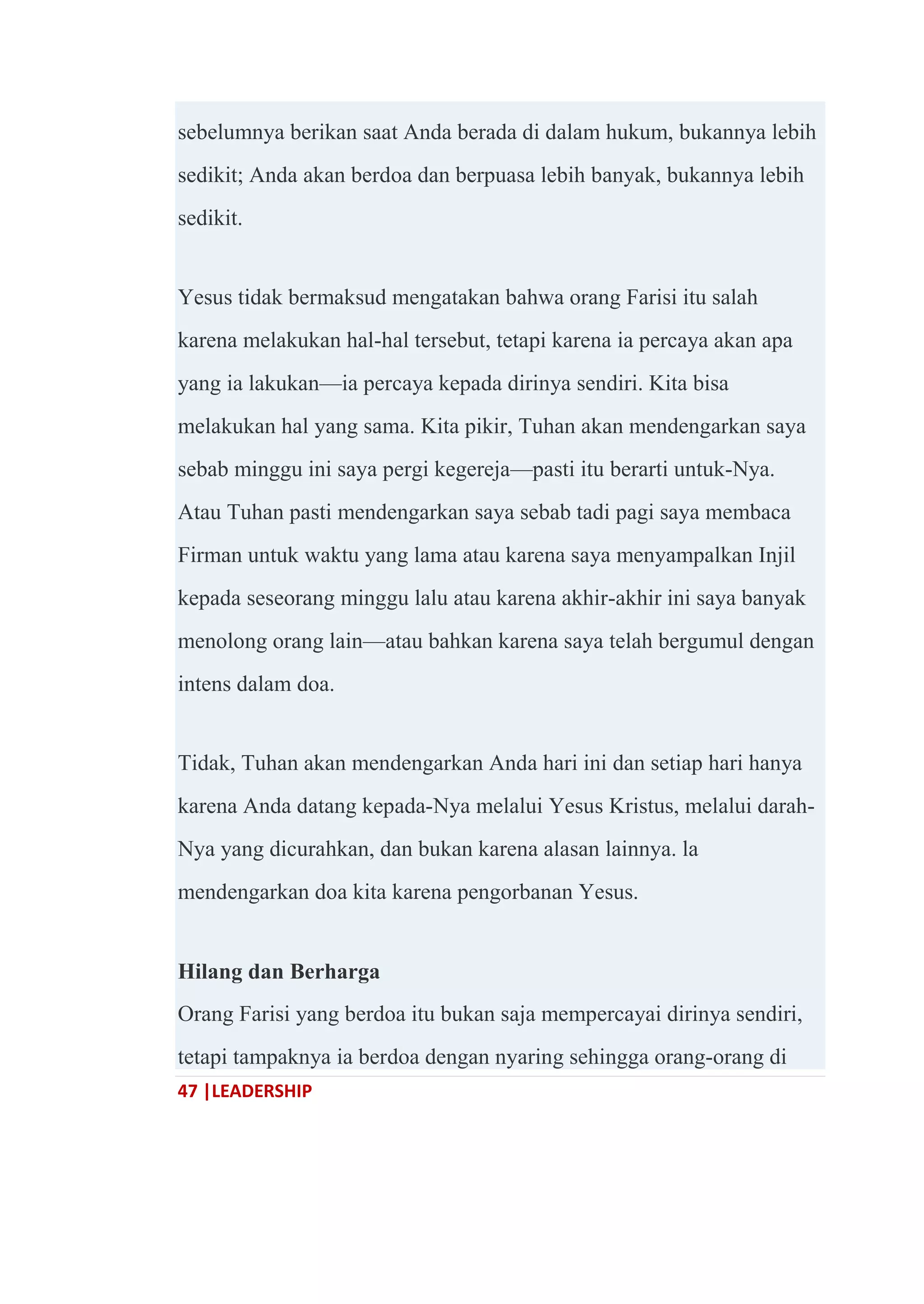 47 |LEADERSHIP
sebelumnya berikan saat Anda berada di dalam hukum, bukannya lebih
sedikit; Anda akan berdoa dan berpuasa lebih banyak, bukannya lebih
sedikit.
Yesus tidak bermaksud mengatakan bahwa orang Farisi itu salah
karena melakukan hal-hal tersebut, tetapi karena ia percaya akan apa
yang ia lakukan—ia percaya kepada dirinya sendiri. Kita bisa
melakukan hal yang sama. Kita pikir, Tuhan akan mendengarkan saya
sebab minggu ini saya pergi kegereja—pasti itu berarti untuk-Nya.
Atau Tuhan pasti mendengarkan saya sebab tadi pagi saya membaca
Firman untuk waktu yang lama atau karena saya menyampalkan Injil
kepada seseorang minggu lalu atau karena akhir-akhir ini saya banyak
menolong orang lain—atau bahkan karena saya telah bergumul dengan
intens dalam doa.
Tidak, Tuhan akan mendengarkan Anda hari ini dan setiap hari hanya
karena Anda datang kepada-Nya melalui Yesus Kristus, melalui darah-
Nya yang dicurahkan, dan bukan karena alasan lainnya. la
mendengarkan doa kita karena pengorbanan Yesus.
Hilang dan Berharga
Orang Farisi yang berdoa itu bukan saja mempercayai dirinya sendiri,
tetapi tampaknya ia berdoa dengan nyaring sehingga orang-orang di
 