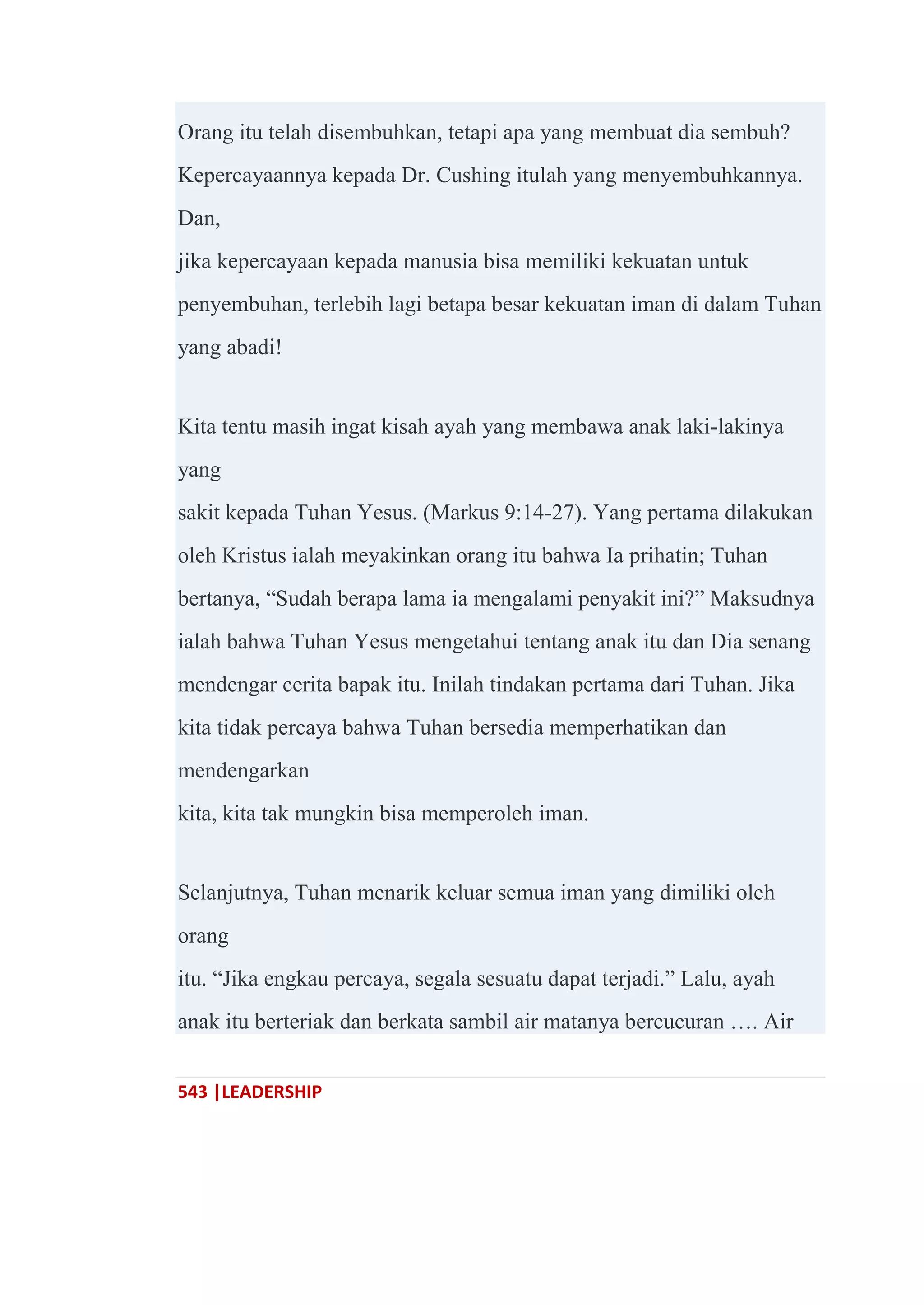 543 |LEADERSHIP
Orang itu telah disembuhkan, tetapi apa yang membuat dia sembuh?
Kepercayaannya kepada Dr. Cushing itulah yang menyembuhkannya.
Dan,
jika kepercayaan kepada manusia bisa memiliki kekuatan untuk
penyembuhan, terlebih lagi betapa besar kekuatan iman di dalam Tuhan
yang abadi!
Kita tentu masih ingat kisah ayah yang membawa anak laki-lakinya
yang
sakit kepada Tuhan Yesus. (Markus 9:14-27). Yang pertama dilakukan
oleh Kristus ialah meyakinkan orang itu bahwa Ia prihatin; Tuhan
bertanya, ―Sudah berapa lama ia mengalami penyakit ini?‖ Maksudnya
ialah bahwa Tuhan Yesus mengetahui tentang anak itu dan Dia senang
mendengar cerita bapak itu. Inilah tindakan pertama dari Tuhan. Jika
kita tidak percaya bahwa Tuhan bersedia memperhatikan dan
mendengarkan
kita, kita tak mungkin bisa memperoleh iman.
Selanjutnya, Tuhan menarik keluar semua iman yang dimiliki oleh
orang
itu. ―Jika engkau percaya, segala sesuatu dapat terjadi.‖ Lalu, ayah
anak itu berteriak dan berkata sambil air matanya bercucuran …. Air
 