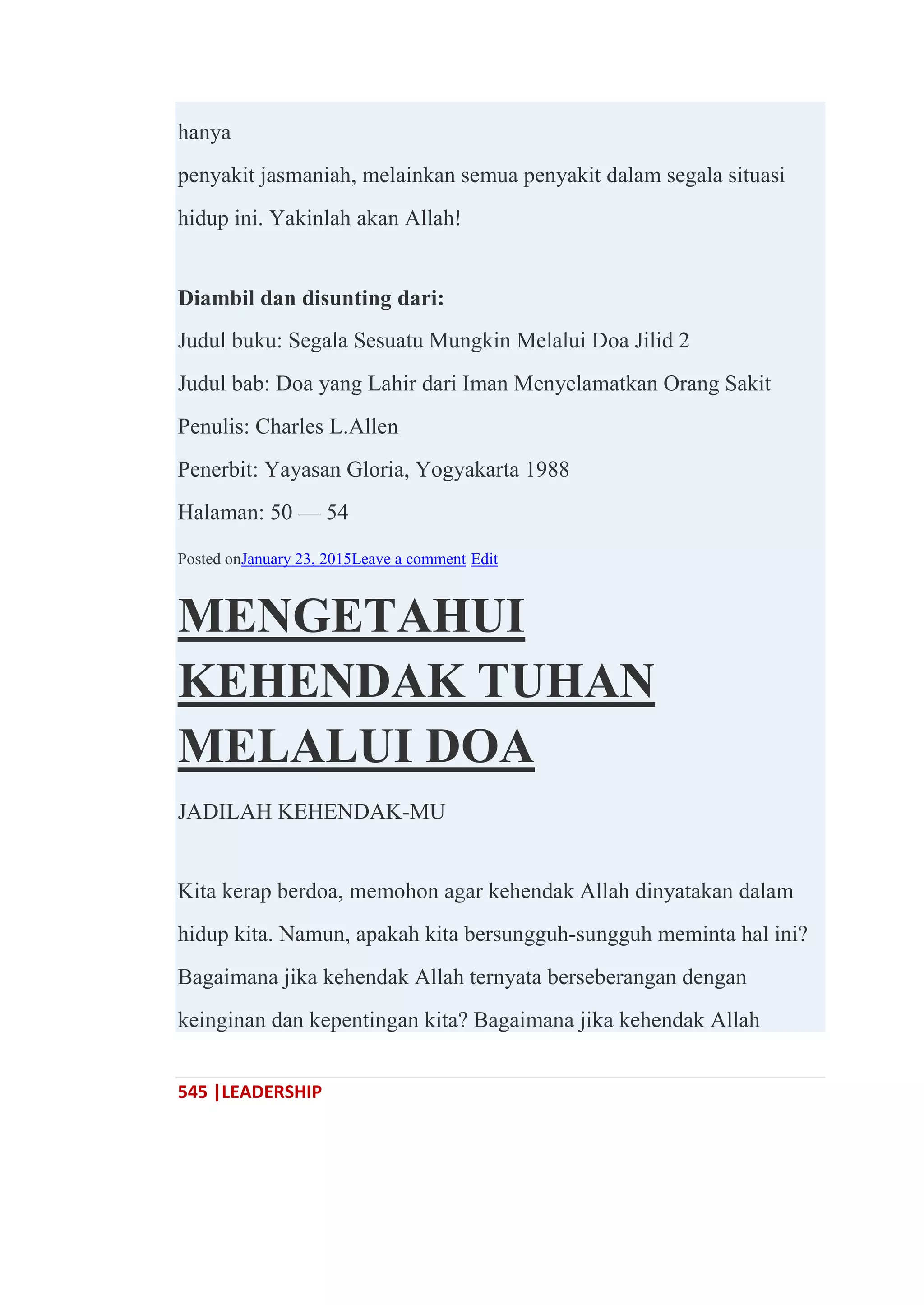 545 |LEADERSHIP
hanya
penyakit jasmaniah, melainkan semua penyakit dalam segala situasi
hidup ini. Yakinlah akan Allah!
Diambil dan disunting dari:
Judul buku: Segala Sesuatu Mungkin Melalui Doa Jilid 2
Judul bab: Doa yang Lahir dari Iman Menyelamatkan Orang Sakit
Penulis: Charles L.Allen
Penerbit: Yayasan Gloria, Yogyakarta 1988
Halaman: 50 — 54
Posted onJanuary 23, 2015Leave a comment Edit
MENGETAHUI
KEHENDAK TUHAN
MELALUI DOA
JADILAH KEHENDAK-MU
Kita kerap berdoa, memohon agar kehendak Allah dinyatakan dalam
hidup kita. Namun, apakah kita bersungguh-sungguh meminta hal ini?
Bagaimana jika kehendak Allah ternyata berseberangan dengan
keinginan dan kepentingan kita? Bagaimana jika kehendak Allah
 