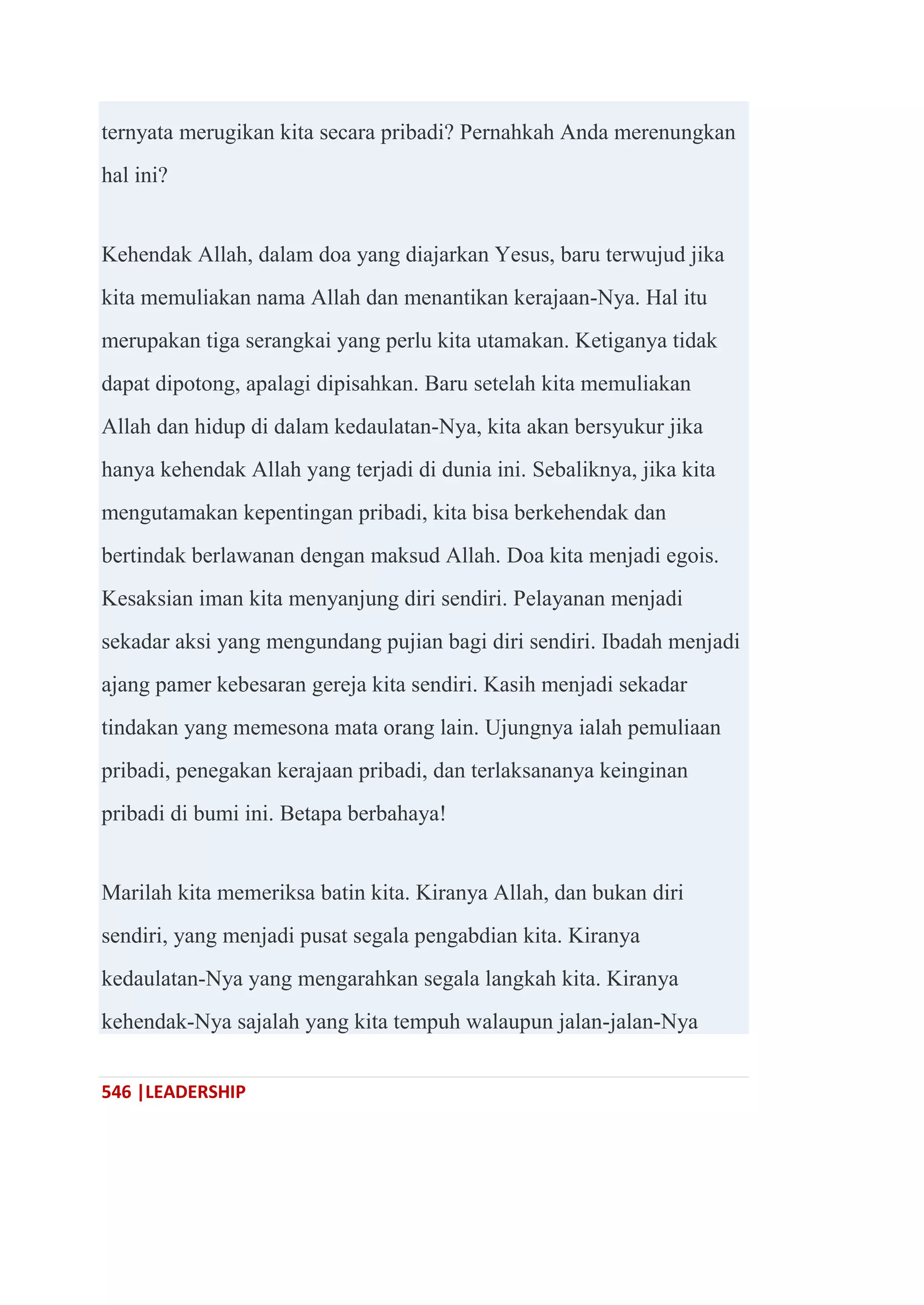 546 |LEADERSHIP
ternyata merugikan kita secara pribadi? Pernahkah Anda merenungkan
hal ini?
Kehendak Allah, dalam doa yang diajarkan Yesus, baru terwujud jika
kita memuliakan nama Allah dan menantikan kerajaan-Nya. Hal itu
merupakan tiga serangkai yang perlu kita utamakan. Ketiganya tidak
dapat dipotong, apalagi dipisahkan. Baru setelah kita memuliakan
Allah dan hidup di dalam kedaulatan-Nya, kita akan bersyukur jika
hanya kehendak Allah yang terjadi di dunia ini. Sebaliknya, jika kita
mengutamakan kepentingan pribadi, kita bisa berkehendak dan
bertindak berlawanan dengan maksud Allah. Doa kita menjadi egois.
Kesaksian iman kita menyanjung diri sendiri. Pelayanan menjadi
sekadar aksi yang mengundang pujian bagi diri sendiri. Ibadah menjadi
ajang pamer kebesaran gereja kita sendiri. Kasih menjadi sekadar
tindakan yang memesona mata orang lain. Ujungnya ialah pemuliaan
pribadi, penegakan kerajaan pribadi, dan terlaksananya keinginan
pribadi di bumi ini. Betapa berbahaya!
Marilah kita memeriksa batin kita. Kiranya Allah, dan bukan diri
sendiri, yang menjadi pusat segala pengabdian kita. Kiranya
kedaulatan-Nya yang mengarahkan segala langkah kita. Kiranya
kehendak-Nya sajalah yang kita tempuh walaupun jalan-jalan-Nya
 