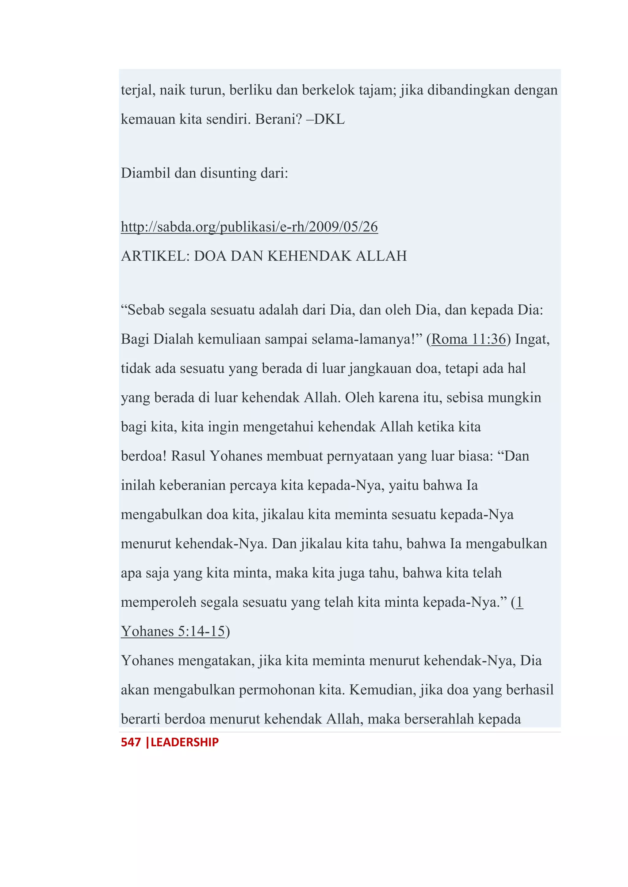 547 |LEADERSHIP
terjal, naik turun, berliku dan berkelok tajam; jika dibandingkan dengan
kemauan kita sendiri. Berani? –DKL
Diambil dan disunting dari:
http://sabda.org/publikasi/e-rh/2009/05/26
ARTIKEL: DOA DAN KEHENDAK ALLAH
―Sebab segala sesuatu adalah dari Dia, dan oleh Dia, dan kepada Dia:
Bagi Dialah kemuliaan sampai selama-lamanya!‖ (Roma 11:36) Ingat,
tidak ada sesuatu yang berada di luar jangkauan doa, tetapi ada hal
yang berada di luar kehendak Allah. Oleh karena itu, sebisa mungkin
bagi kita, kita ingin mengetahui kehendak Allah ketika kita
berdoa! Rasul Yohanes membuat pernyataan yang luar biasa: ―Dan
inilah keberanian percaya kita kepada-Nya, yaitu bahwa Ia
mengabulkan doa kita, jikalau kita meminta sesuatu kepada-Nya
menurut kehendak-Nya. Dan jikalau kita tahu, bahwa Ia mengabulkan
apa saja yang kita minta, maka kita juga tahu, bahwa kita telah
memperoleh segala sesuatu yang telah kita minta kepada-Nya.‖ (1
Yohanes 5:14-15)
Yohanes mengatakan, jika kita meminta menurut kehendak-Nya, Dia
akan mengabulkan permohonan kita. Kemudian, jika doa yang berhasil
berarti berdoa menurut kehendak Allah, maka berserahlah kepada
 