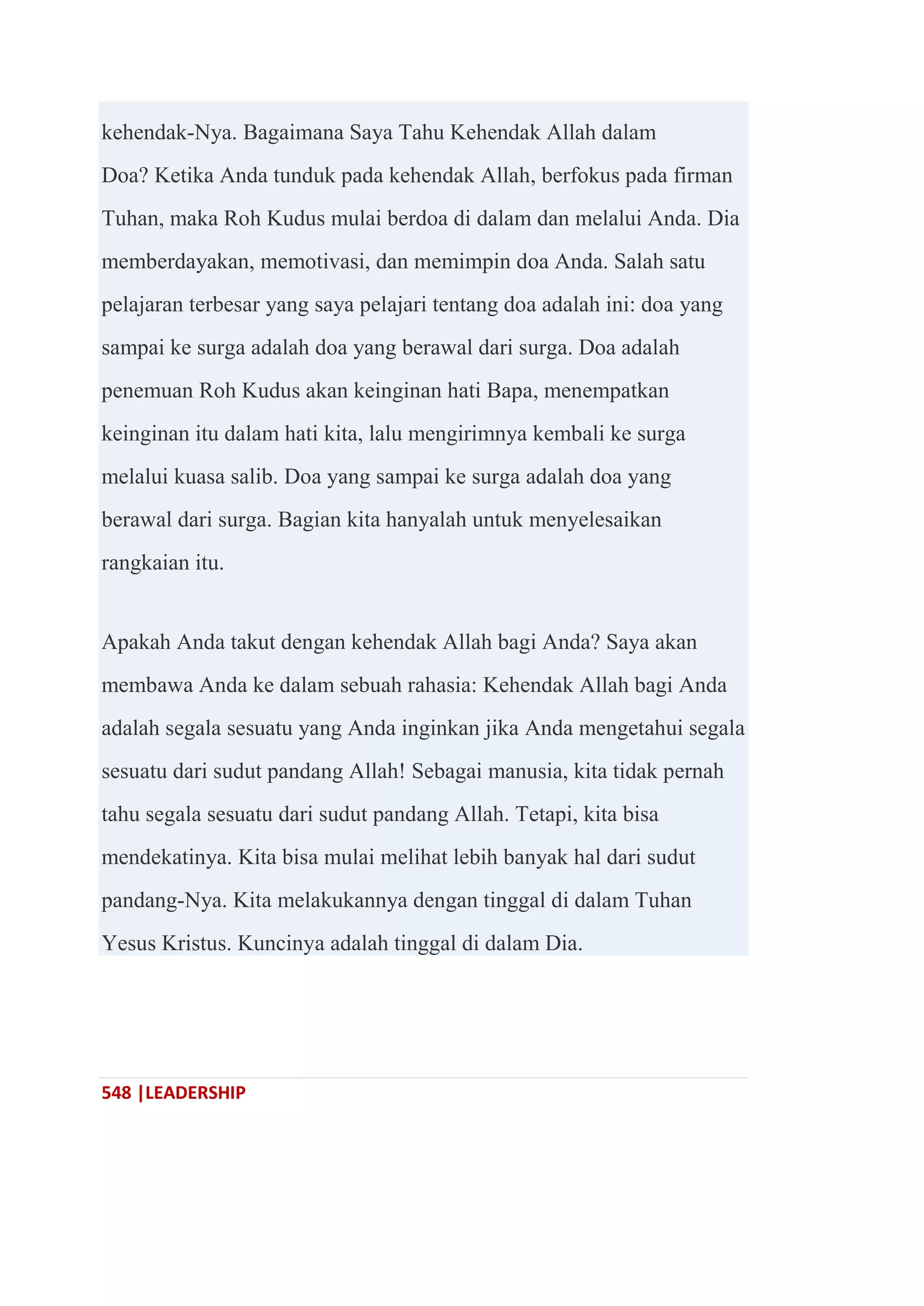 548 |LEADERSHIP
kehendak-Nya. Bagaimana Saya Tahu Kehendak Allah dalam
Doa? Ketika Anda tunduk pada kehendak Allah, berfokus pada firman
Tuhan, maka Roh Kudus mulai berdoa di dalam dan melalui Anda. Dia
memberdayakan, memotivasi, dan memimpin doa Anda. Salah satu
pelajaran terbesar yang saya pelajari tentang doa adalah ini: doa yang
sampai ke surga adalah doa yang berawal dari surga. Doa adalah
penemuan Roh Kudus akan keinginan hati Bapa, menempatkan
keinginan itu dalam hati kita, lalu mengirimnya kembali ke surga
melalui kuasa salib. Doa yang sampai ke surga adalah doa yang
berawal dari surga. Bagian kita hanyalah untuk menyelesaikan
rangkaian itu.
Apakah Anda takut dengan kehendak Allah bagi Anda? Saya akan
membawa Anda ke dalam sebuah rahasia: Kehendak Allah bagi Anda
adalah segala sesuatu yang Anda inginkan jika Anda mengetahui segala
sesuatu dari sudut pandang Allah! Sebagai manusia, kita tidak pernah
tahu segala sesuatu dari sudut pandang Allah. Tetapi, kita bisa
mendekatinya. Kita bisa mulai melihat lebih banyak hal dari sudut
pandang-Nya. Kita melakukannya dengan tinggal di dalam Tuhan
Yesus Kristus. Kuncinya adalah tinggal di dalam Dia.
 