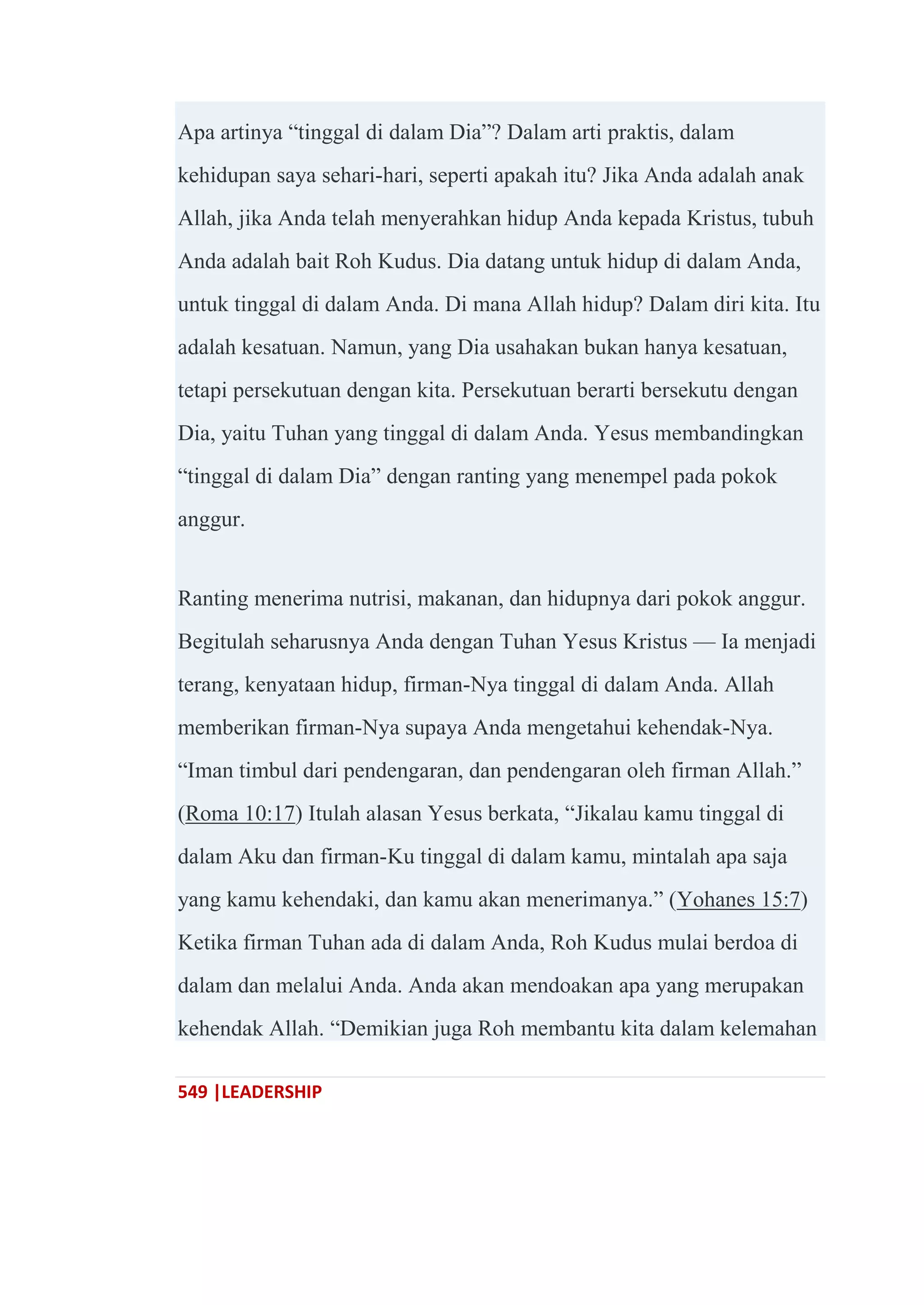 549 |LEADERSHIP
Apa artinya ―tinggal di dalam Dia‖? Dalam arti praktis, dalam
kehidupan saya sehari-hari, seperti apakah itu? Jika Anda adalah anak
Allah, jika Anda telah menyerahkan hidup Anda kepada Kristus, tubuh
Anda adalah bait Roh Kudus. Dia datang untuk hidup di dalam Anda,
untuk tinggal di dalam Anda. Di mana Allah hidup? Dalam diri kita. Itu
adalah kesatuan. Namun, yang Dia usahakan bukan hanya kesatuan,
tetapi persekutuan dengan kita. Persekutuan berarti bersekutu dengan
Dia, yaitu Tuhan yang tinggal di dalam Anda. Yesus membandingkan
―tinggal di dalam Dia‖ dengan ranting yang menempel pada pokok
anggur.
Ranting menerima nutrisi, makanan, dan hidupnya dari pokok anggur.
Begitulah seharusnya Anda dengan Tuhan Yesus Kristus — Ia menjadi
terang, kenyataan hidup, firman-Nya tinggal di dalam Anda. Allah
memberikan firman-Nya supaya Anda mengetahui kehendak-Nya.
―Iman timbul dari pendengaran, dan pendengaran oleh firman Allah.‖
(Roma 10:17) Itulah alasan Yesus berkata, ―Jikalau kamu tinggal di
dalam Aku dan firman-Ku tinggal di dalam kamu, mintalah apa saja
yang kamu kehendaki, dan kamu akan menerimanya.‖ (Yohanes 15:7)
Ketika firman Tuhan ada di dalam Anda, Roh Kudus mulai berdoa di
dalam dan melalui Anda. Anda akan mendoakan apa yang merupakan
kehendak Allah. ―Demikian juga Roh membantu kita dalam kelemahan
 