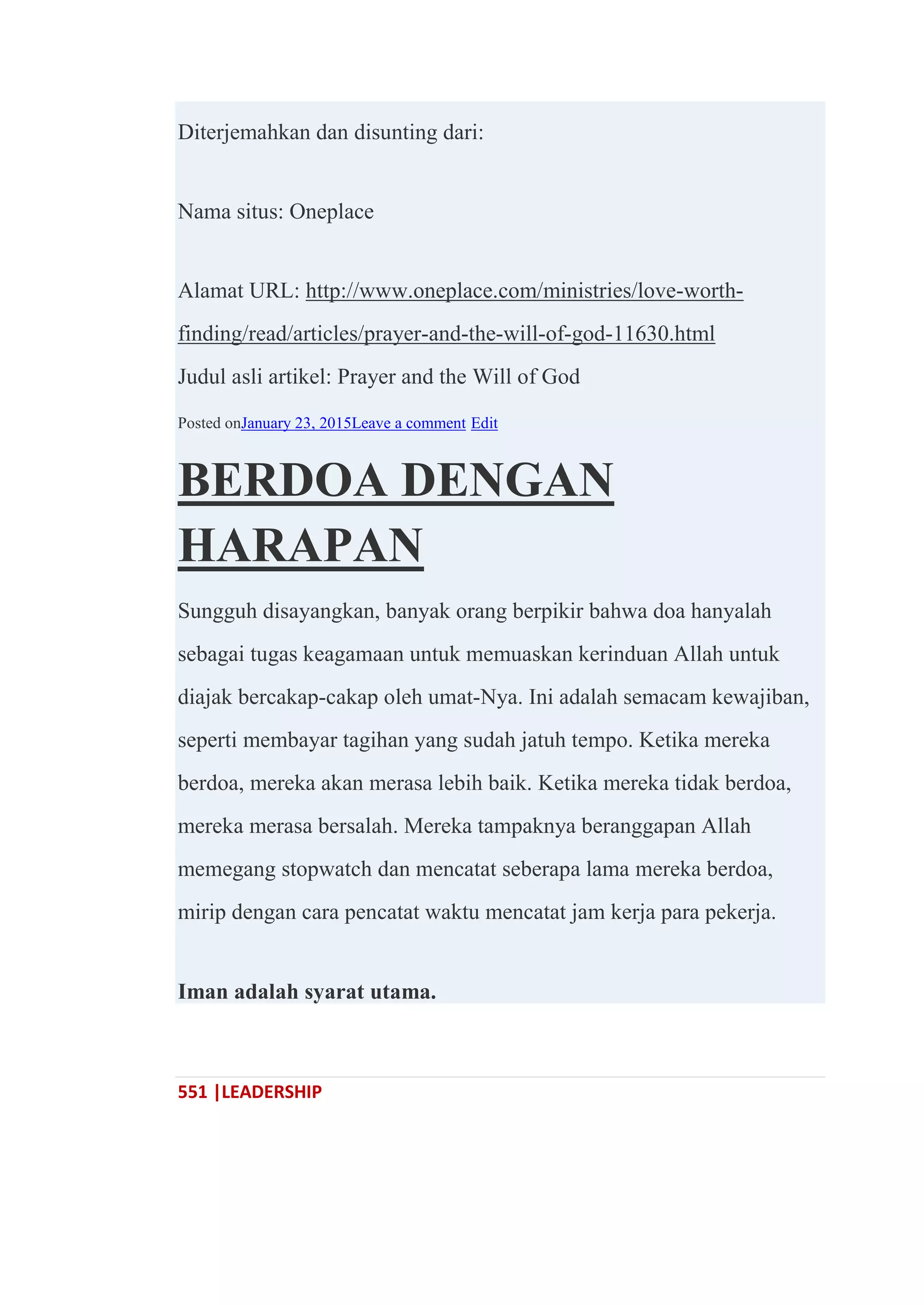551 |LEADERSHIP
Diterjemahkan dan disunting dari:
Nama situs: Oneplace
Alamat URL: http://www.oneplace.com/ministries/love-worth-
finding/read/articles/prayer-and-the-will-of-god-11630.html
Judul asli artikel: Prayer and the Will of God
Posted onJanuary 23, 2015Leave a comment Edit
BERDOA DENGAN
HARAPAN
Sungguh disayangkan, banyak orang berpikir bahwa doa hanyalah
sebagai tugas keagamaan untuk memuaskan kerinduan Allah untuk
diajak bercakap-cakap oleh umat-Nya. Ini adalah semacam kewajiban,
seperti membayar tagihan yang sudah jatuh tempo. Ketika mereka
berdoa, mereka akan merasa lebih baik. Ketika mereka tidak berdoa,
mereka merasa bersalah. Mereka tampaknya beranggapan Allah
memegang stopwatch dan mencatat seberapa lama mereka berdoa,
mirip dengan cara pencatat waktu mencatat jam kerja para pekerja.
Iman adalah syarat utama.
 