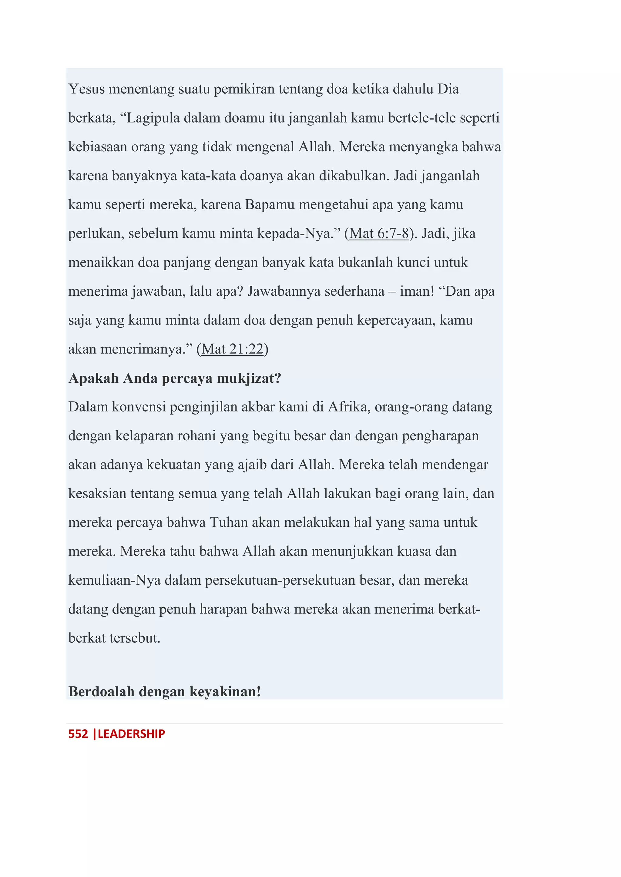 552 |LEADERSHIP
Yesus menentang suatu pemikiran tentang doa ketika dahulu Dia
berkata, ―Lagipula dalam doamu itu janganlah kamu bertele-tele seperti
kebiasaan orang yang tidak mengenal Allah. Mereka menyangka bahwa
karena banyaknya kata-kata doanya akan dikabulkan. Jadi janganlah
kamu seperti mereka, karena Bapamu mengetahui apa yang kamu
perlukan, sebelum kamu minta kepada-Nya.‖ (Mat 6:7-8). Jadi, jika
menaikkan doa panjang dengan banyak kata bukanlah kunci untuk
menerima jawaban, lalu apa? Jawabannya sederhana – iman! ―Dan apa
saja yang kamu minta dalam doa dengan penuh kepercayaan, kamu
akan menerimanya.‖ (Mat 21:22)
Apakah Anda percaya mukjizat?
Dalam konvensi penginjilan akbar kami di Afrika, orang-orang datang
dengan kelaparan rohani yang begitu besar dan dengan pengharapan
akan adanya kekuatan yang ajaib dari Allah. Mereka telah mendengar
kesaksian tentang semua yang telah Allah lakukan bagi orang lain, dan
mereka percaya bahwa Tuhan akan melakukan hal yang sama untuk
mereka. Mereka tahu bahwa Allah akan menunjukkan kuasa dan
kemuliaan-Nya dalam persekutuan-persekutuan besar, dan mereka
datang dengan penuh harapan bahwa mereka akan menerima berkat-
berkat tersebut.
Berdoalah dengan keyakinan!
 