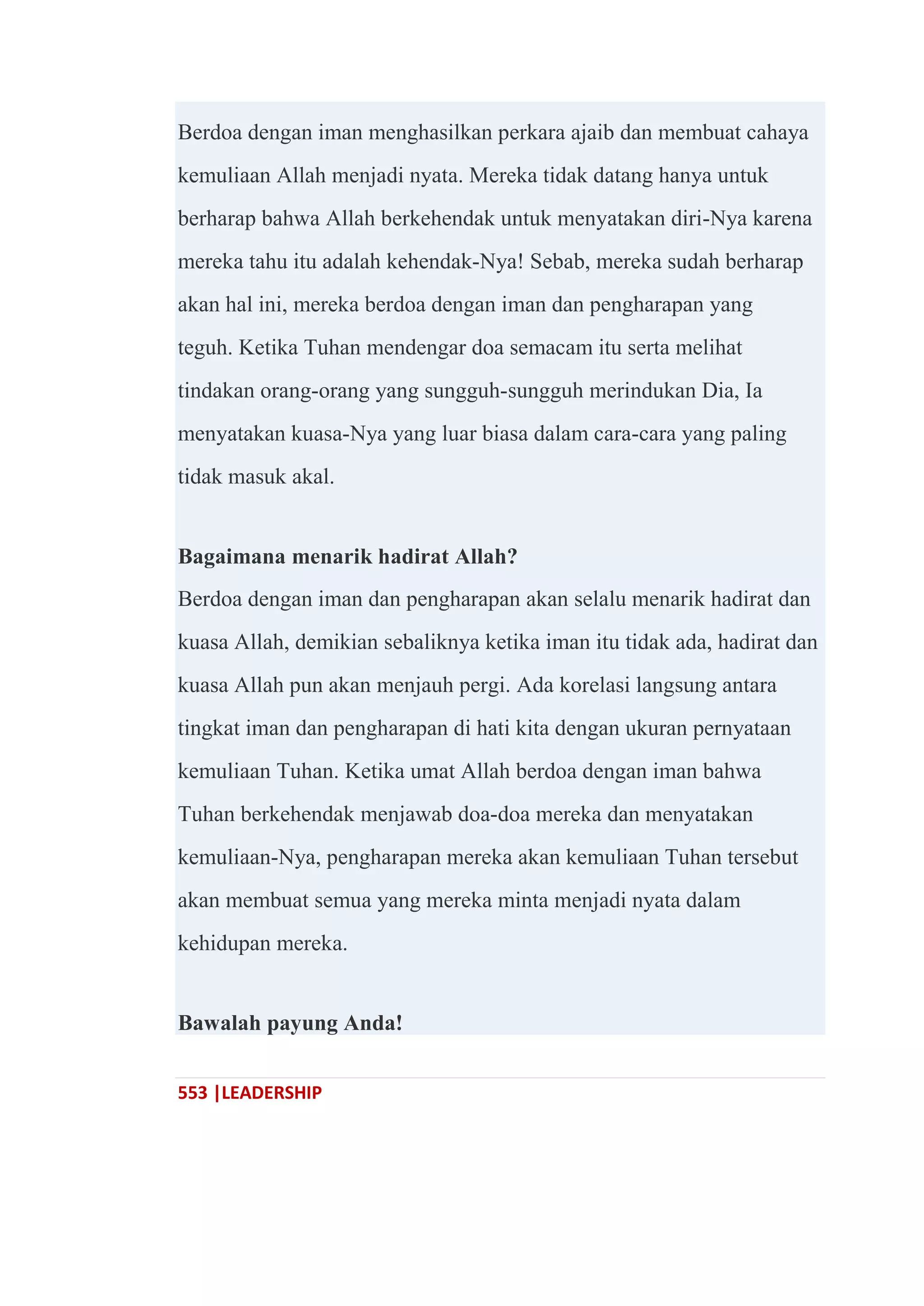 553 |LEADERSHIP
Berdoa dengan iman menghasilkan perkara ajaib dan membuat cahaya
kemuliaan Allah menjadi nyata. Mereka tidak datang hanya untuk
berharap bahwa Allah berkehendak untuk menyatakan diri-Nya karena
mereka tahu itu adalah kehendak-Nya! Sebab, mereka sudah berharap
akan hal ini, mereka berdoa dengan iman dan pengharapan yang
teguh. Ketika Tuhan mendengar doa semacam itu serta melihat
tindakan orang-orang yang sungguh-sungguh merindukan Dia, Ia
menyatakan kuasa-Nya yang luar biasa dalam cara-cara yang paling
tidak masuk akal.
Bagaimana menarik hadirat Allah?
Berdoa dengan iman dan pengharapan akan selalu menarik hadirat dan
kuasa Allah, demikian sebaliknya ketika iman itu tidak ada, hadirat dan
kuasa Allah pun akan menjauh pergi. Ada korelasi langsung antara
tingkat iman dan pengharapan di hati kita dengan ukuran pernyataan
kemuliaan Tuhan. Ketika umat Allah berdoa dengan iman bahwa
Tuhan berkehendak menjawab doa-doa mereka dan menyatakan
kemuliaan-Nya, pengharapan mereka akan kemuliaan Tuhan tersebut
akan membuat semua yang mereka minta menjadi nyata dalam
kehidupan mereka.
Bawalah payung Anda!
 