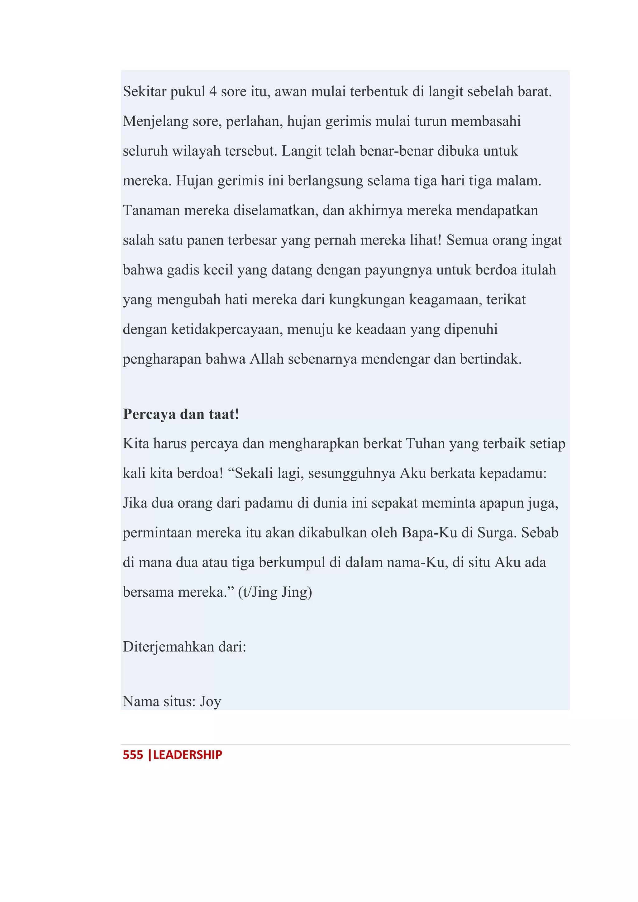 555 |LEADERSHIP
Sekitar pukul 4 sore itu, awan mulai terbentuk di langit sebelah barat.
Menjelang sore, perlahan, hujan gerimis mulai turun membasahi
seluruh wilayah tersebut. Langit telah benar-benar dibuka untuk
mereka. Hujan gerimis ini berlangsung selama tiga hari tiga malam.
Tanaman mereka diselamatkan, dan akhirnya mereka mendapatkan
salah satu panen terbesar yang pernah mereka lihat! Semua orang ingat
bahwa gadis kecil yang datang dengan payungnya untuk berdoa itulah
yang mengubah hati mereka dari kungkungan keagamaan, terikat
dengan ketidakpercayaan, menuju ke keadaan yang dipenuhi
pengharapan bahwa Allah sebenarnya mendengar dan bertindak.
Percaya dan taat!
Kita harus percaya dan mengharapkan berkat Tuhan yang terbaik setiap
kali kita berdoa! ―Sekali lagi, sesungguhnya Aku berkata kepadamu:
Jika dua orang dari padamu di dunia ini sepakat meminta apapun juga,
permintaan mereka itu akan dikabulkan oleh Bapa-Ku di Surga. Sebab
di mana dua atau tiga berkumpul di dalam nama-Ku, di situ Aku ada
bersama mereka.‖ (t/Jing Jing)
Diterjemahkan dari:
Nama situs: Joy
 
