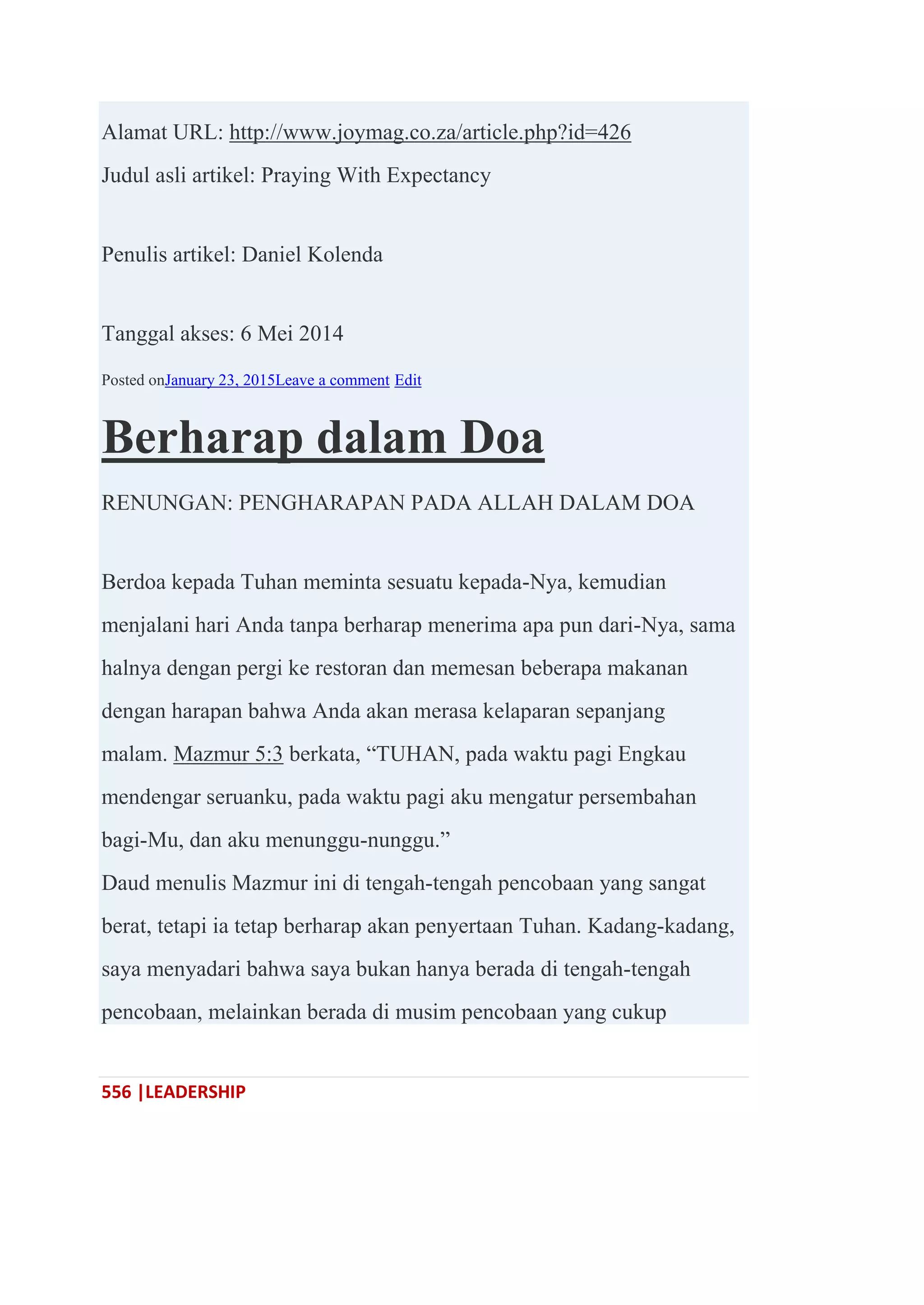 556 |LEADERSHIP
Alamat URL: http://www.joymag.co.za/article.php?id=426
Judul asli artikel: Praying With Expectancy
Penulis artikel: Daniel Kolenda
Tanggal akses: 6 Mei 2014
Posted onJanuary 23, 2015Leave a comment Edit
Berharap dalam Doa
RENUNGAN: PENGHARAPAN PADA ALLAH DALAM DOA
Berdoa kepada Tuhan meminta sesuatu kepada-Nya, kemudian
menjalani hari Anda tanpa berharap menerima apa pun dari-Nya, sama
halnya dengan pergi ke restoran dan memesan beberapa makanan
dengan harapan bahwa Anda akan merasa kelaparan sepanjang
malam. Mazmur 5:3 berkata, ―TUHAN, pada waktu pagi Engkau
mendengar seruanku, pada waktu pagi aku mengatur persembahan
bagi-Mu, dan aku menunggu-nunggu.‖
Daud menulis Mazmur ini di tengah-tengah pencobaan yang sangat
berat, tetapi ia tetap berharap akan penyertaan Tuhan. Kadang-kadang,
saya menyadari bahwa saya bukan hanya berada di tengah-tengah
pencobaan, melainkan berada di musim pencobaan yang cukup
 