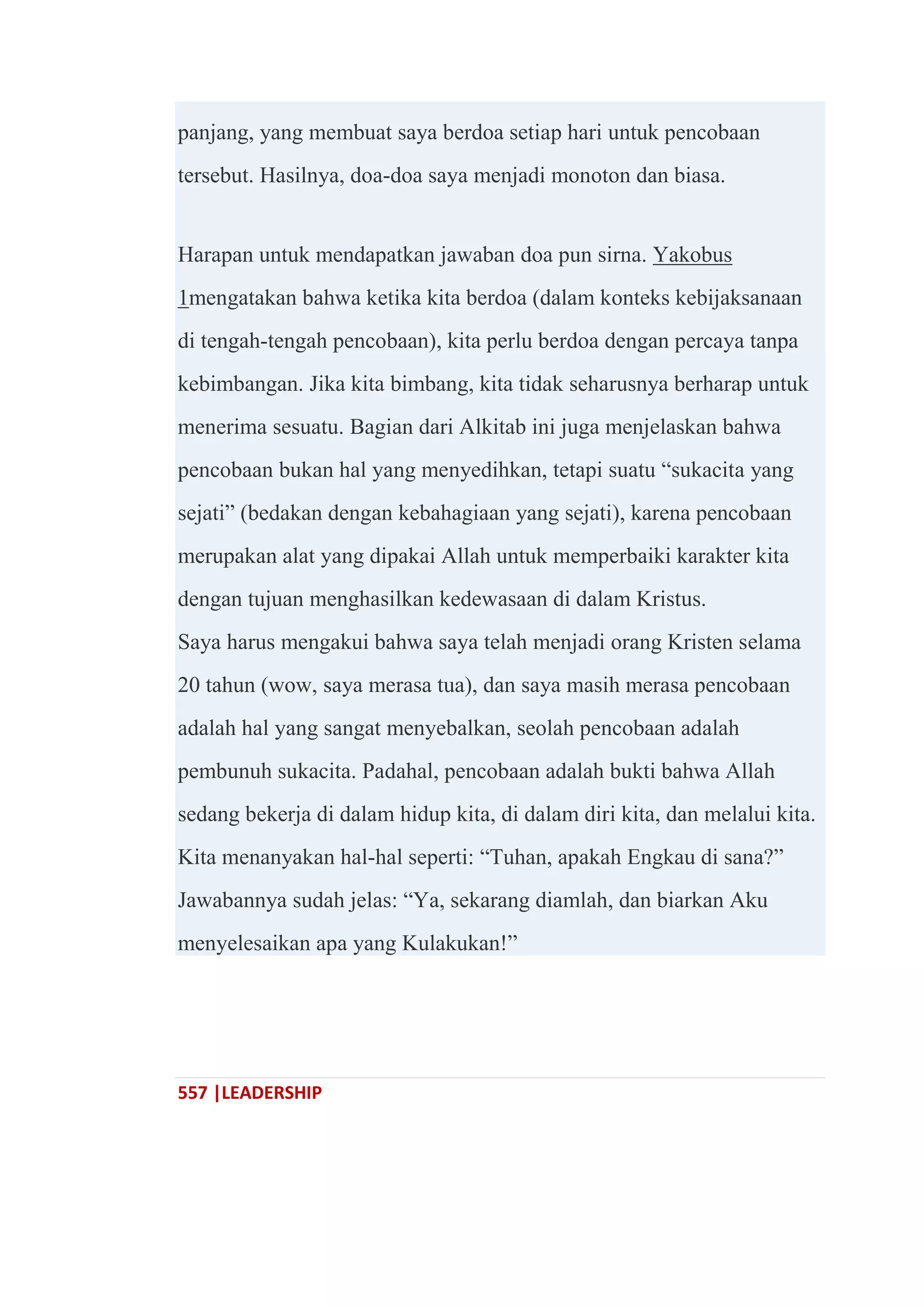 557 |LEADERSHIP
panjang, yang membuat saya berdoa setiap hari untuk pencobaan
tersebut. Hasilnya, doa-doa saya menjadi monoton dan biasa.
Harapan untuk mendapatkan jawaban doa pun sirna. Yakobus
1mengatakan bahwa ketika kita berdoa (dalam konteks kebijaksanaan
di tengah-tengah pencobaan), kita perlu berdoa dengan percaya tanpa
kebimbangan. Jika kita bimbang, kita tidak seharusnya berharap untuk
menerima sesuatu. Bagian dari Alkitab ini juga menjelaskan bahwa
pencobaan bukan hal yang menyedihkan, tetapi suatu ―sukacita yang
sejati‖ (bedakan dengan kebahagiaan yang sejati), karena pencobaan
merupakan alat yang dipakai Allah untuk memperbaiki karakter kita
dengan tujuan menghasilkan kedewasaan di dalam Kristus.
Saya harus mengakui bahwa saya telah menjadi orang Kristen selama
20 tahun (wow, saya merasa tua), dan saya masih merasa pencobaan
adalah hal yang sangat menyebalkan, seolah pencobaan adalah
pembunuh sukacita. Padahal, pencobaan adalah bukti bahwa Allah
sedang bekerja di dalam hidup kita, di dalam diri kita, dan melalui kita.
Kita menanyakan hal-hal seperti: ―Tuhan, apakah Engkau di sana?‖
Jawabannya sudah jelas: ―Ya, sekarang diamlah, dan biarkan Aku
menyelesaikan apa yang Kulakukan!‖
 