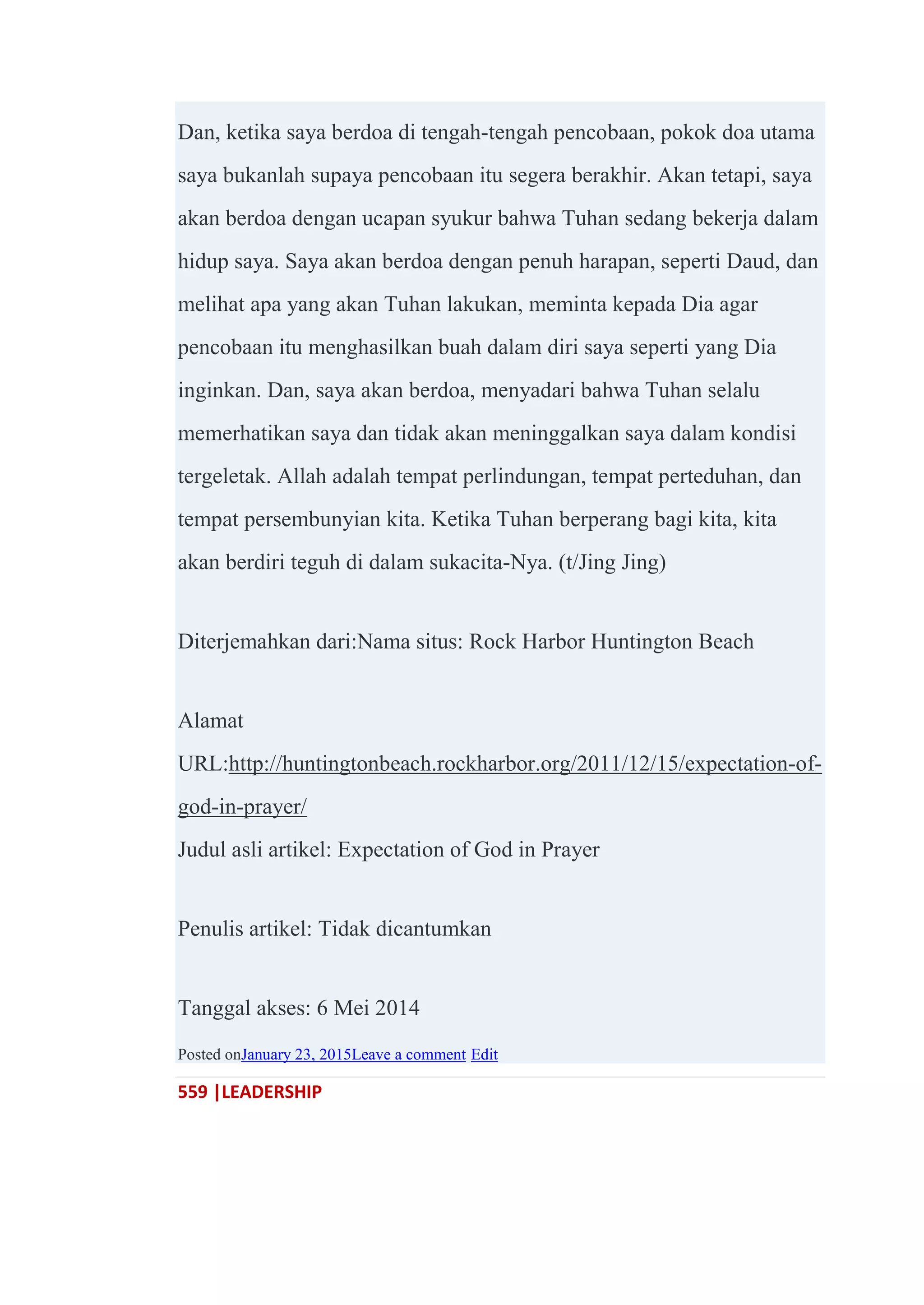 559 |LEADERSHIP
Dan, ketika saya berdoa di tengah-tengah pencobaan, pokok doa utama
saya bukanlah supaya pencobaan itu segera berakhir. Akan tetapi, saya
akan berdoa dengan ucapan syukur bahwa Tuhan sedang bekerja dalam
hidup saya. Saya akan berdoa dengan penuh harapan, seperti Daud, dan
melihat apa yang akan Tuhan lakukan, meminta kepada Dia agar
pencobaan itu menghasilkan buah dalam diri saya seperti yang Dia
inginkan. Dan, saya akan berdoa, menyadari bahwa Tuhan selalu
memerhatikan saya dan tidak akan meninggalkan saya dalam kondisi
tergeletak. Allah adalah tempat perlindungan, tempat perteduhan, dan
tempat persembunyian kita. Ketika Tuhan berperang bagi kita, kita
akan berdiri teguh di dalam sukacita-Nya. (t/Jing Jing)
Diterjemahkan dari:Nama situs: Rock Harbor Huntington Beach
Alamat
URL:http://huntingtonbeach.rockharbor.org/2011/12/15/expectation-of-
god-in-prayer/
Judul asli artikel: Expectation of God in Prayer
Penulis artikel: Tidak dicantumkan
Tanggal akses: 6 Mei 2014
Posted onJanuary 23, 2015Leave a comment Edit
 