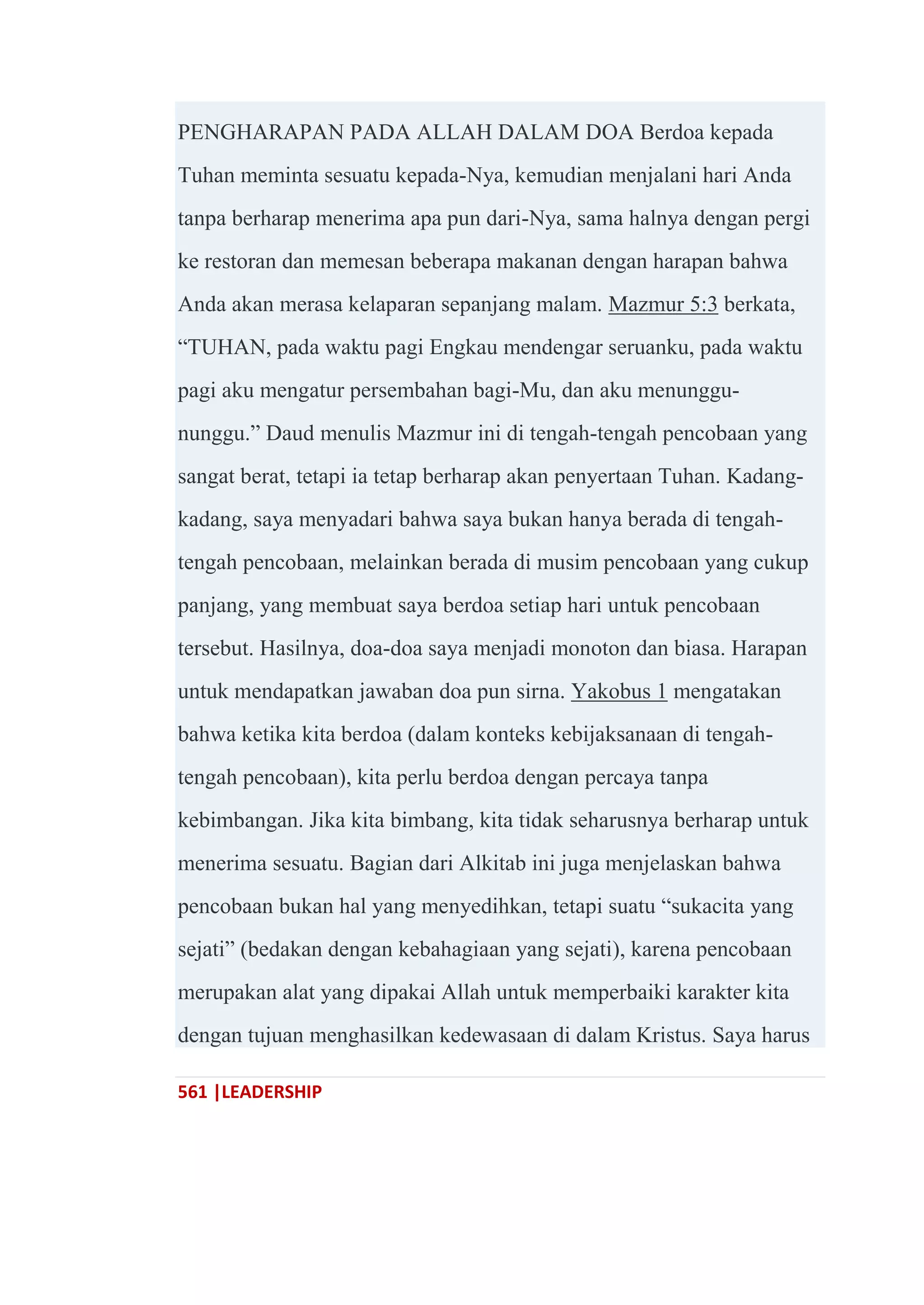 561 |LEADERSHIP
PENGHARAPAN PADA ALLAH DALAM DOA Berdoa kepada
Tuhan meminta sesuatu kepada-Nya, kemudian menjalani hari Anda
tanpa berharap menerima apa pun dari-Nya, sama halnya dengan pergi
ke restoran dan memesan beberapa makanan dengan harapan bahwa
Anda akan merasa kelaparan sepanjang malam. Mazmur 5:3 berkata,
―TUHAN, pada waktu pagi Engkau mendengar seruanku, pada waktu
pagi aku mengatur persembahan bagi-Mu, dan aku menunggu-
nunggu.‖ Daud menulis Mazmur ini di tengah-tengah pencobaan yang
sangat berat, tetapi ia tetap berharap akan penyertaan Tuhan. Kadang-
kadang, saya menyadari bahwa saya bukan hanya berada di tengah-
tengah pencobaan, melainkan berada di musim pencobaan yang cukup
panjang, yang membuat saya berdoa setiap hari untuk pencobaan
tersebut. Hasilnya, doa-doa saya menjadi monoton dan biasa. Harapan
untuk mendapatkan jawaban doa pun sirna. Yakobus 1 mengatakan
bahwa ketika kita berdoa (dalam konteks kebijaksanaan di tengah-
tengah pencobaan), kita perlu berdoa dengan percaya tanpa
kebimbangan. Jika kita bimbang, kita tidak seharusnya berharap untuk
menerima sesuatu. Bagian dari Alkitab ini juga menjelaskan bahwa
pencobaan bukan hal yang menyedihkan, tetapi suatu ―sukacita yang
sejati‖ (bedakan dengan kebahagiaan yang sejati), karena pencobaan
merupakan alat yang dipakai Allah untuk memperbaiki karakter kita
dengan tujuan menghasilkan kedewasaan di dalam Kristus. Saya harus
 