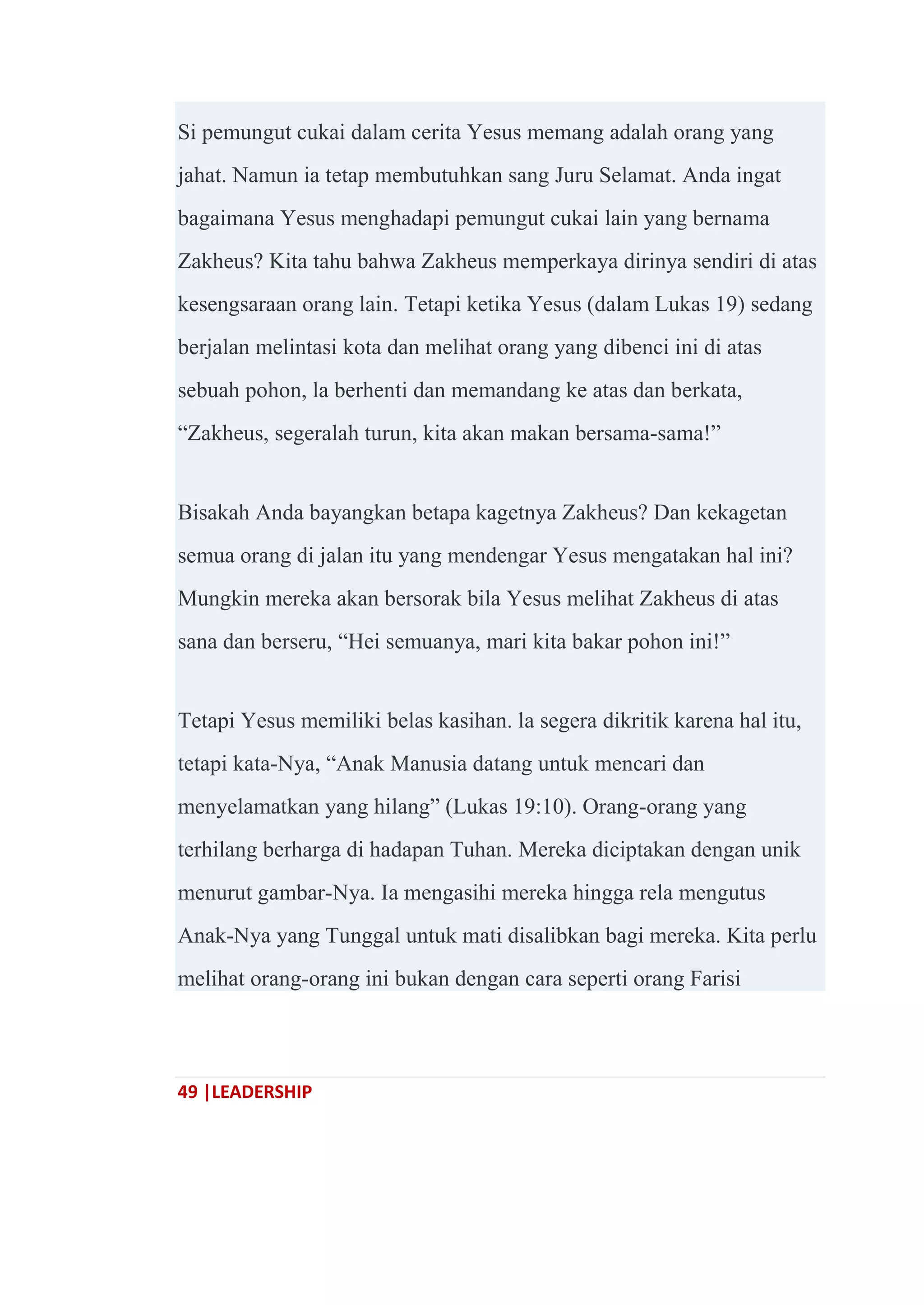 49 |LEADERSHIP
Si pemungut cukai dalam cerita Yesus memang adalah orang yang
jahat. Namun ia tetap membutuhkan sang Juru Selamat. Anda ingat
bagaimana Yesus menghadapi pemungut cukai lain yang bernama
Zakheus? Kita tahu bahwa Zakheus memperkaya dirinya sendiri di atas
kesengsaraan orang lain. Tetapi ketika Yesus (dalam Lukas 19) sedang
berjalan melintasi kota dan melihat orang yang dibenci ini di atas
sebuah pohon, la berhenti dan memandang ke atas dan berkata,
―Zakheus, segeralah turun, kita akan makan bersama-sama!‖
Bisakah Anda bayangkan betapa kagetnya Zakheus? Dan kekagetan
semua orang di jalan itu yang mendengar Yesus mengatakan hal ini?
Mungkin mereka akan bersorak bila Yesus melihat Zakheus di atas
sana dan berseru, ―Hei semuanya, mari kita bakar pohon ini!‖
Tetapi Yesus memiliki belas kasihan. la segera dikritik karena hal itu,
tetapi kata-Nya, ―Anak Manusia datang untuk mencari dan
menyelamatkan yang hilang‖ (Lukas 19:10). Orang-orang yang
terhilang berharga di hadapan Tuhan. Mereka diciptakan dengan unik
menurut gambar-Nya. Ia mengasihi mereka hingga rela mengutus
Anak-Nya yang Tunggal untuk mati disalibkan bagi mereka. Kita perlu
melihat orang-orang ini bukan dengan cara seperti orang Farisi
 