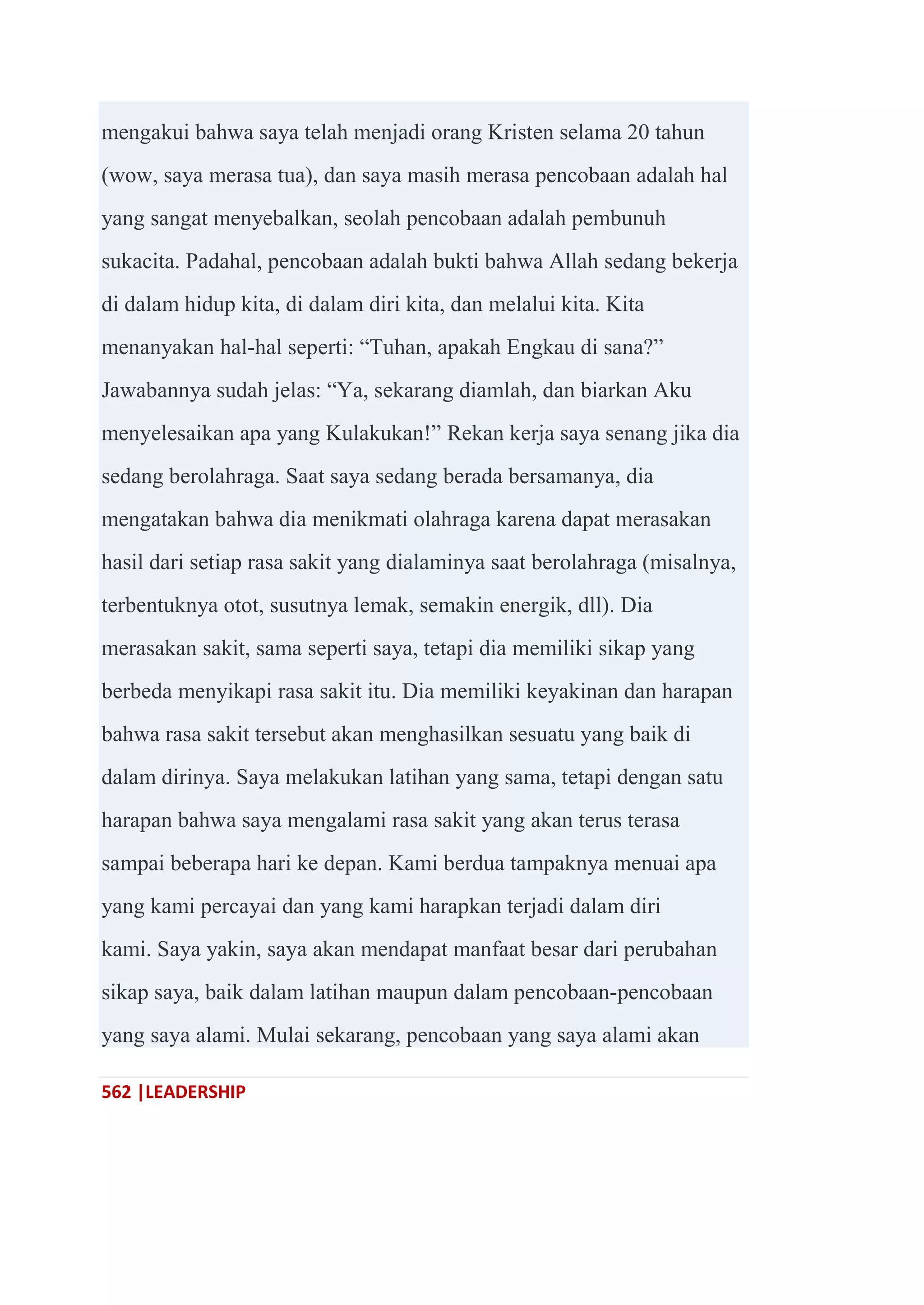 562 |LEADERSHIP
mengakui bahwa saya telah menjadi orang Kristen selama 20 tahun
(wow, saya merasa tua), dan saya masih merasa pencobaan adalah hal
yang sangat menyebalkan, seolah pencobaan adalah pembunuh
sukacita. Padahal, pencobaan adalah bukti bahwa Allah sedang bekerja
di dalam hidup kita, di dalam diri kita, dan melalui kita. Kita
menanyakan hal-hal seperti: ―Tuhan, apakah Engkau di sana?‖
Jawabannya sudah jelas: ―Ya, sekarang diamlah, dan biarkan Aku
menyelesaikan apa yang Kulakukan!‖ Rekan kerja saya senang jika dia
sedang berolahraga. Saat saya sedang berada bersamanya, dia
mengatakan bahwa dia menikmati olahraga karena dapat merasakan
hasil dari setiap rasa sakit yang dialaminya saat berolahraga (misalnya,
terbentuknya otot, susutnya lemak, semakin energik, dll). Dia
merasakan sakit, sama seperti saya, tetapi dia memiliki sikap yang
berbeda menyikapi rasa sakit itu. Dia memiliki keyakinan dan harapan
bahwa rasa sakit tersebut akan menghasilkan sesuatu yang baik di
dalam dirinya. Saya melakukan latihan yang sama, tetapi dengan satu
harapan bahwa saya mengalami rasa sakit yang akan terus terasa
sampai beberapa hari ke depan. Kami berdua tampaknya menuai apa
yang kami percayai dan yang kami harapkan terjadi dalam diri
kami. Saya yakin, saya akan mendapat manfaat besar dari perubahan
sikap saya, baik dalam latihan maupun dalam pencobaan-pencobaan
yang saya alami. Mulai sekarang, pencobaan yang saya alami akan
 