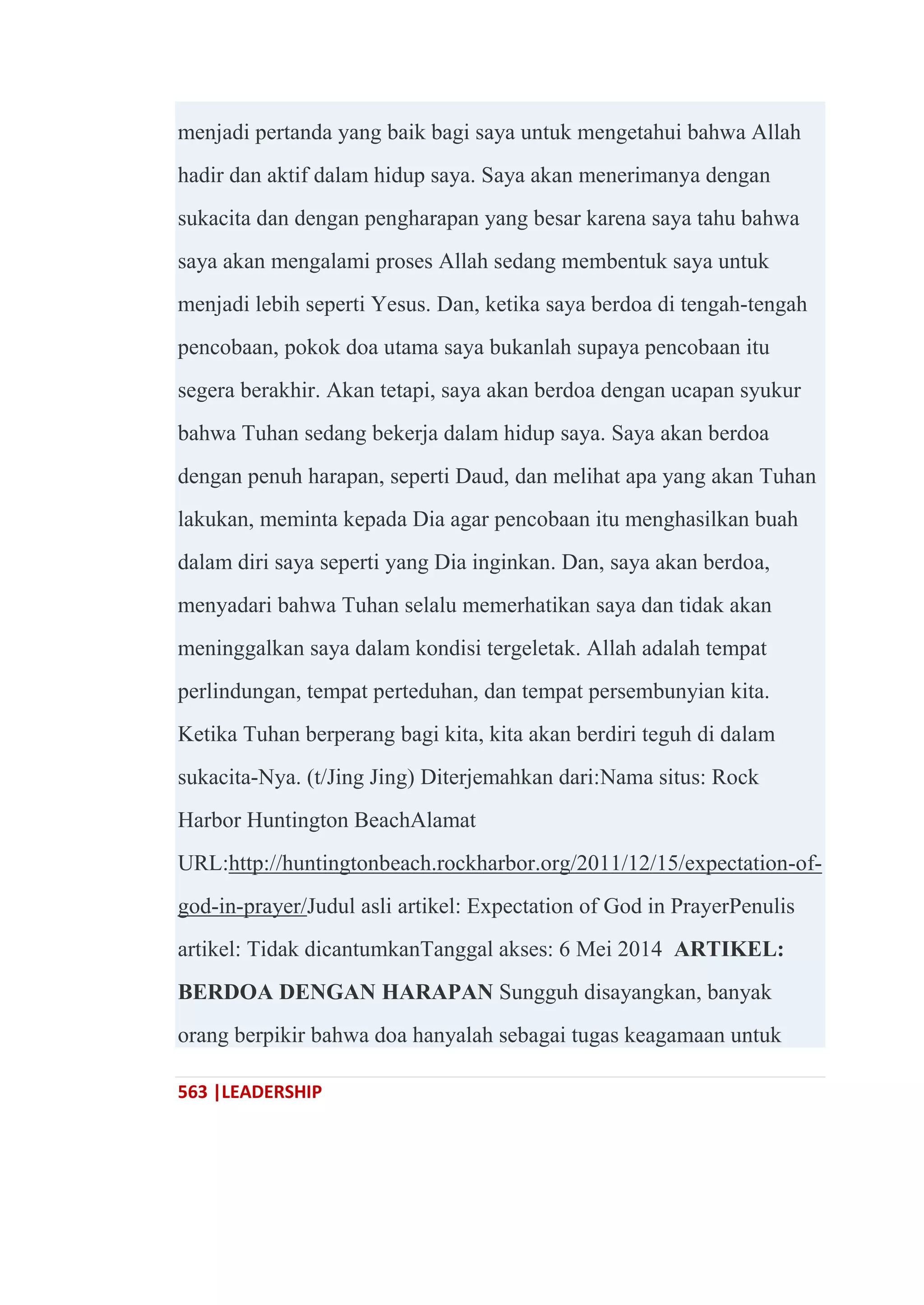 563 |LEADERSHIP
menjadi pertanda yang baik bagi saya untuk mengetahui bahwa Allah
hadir dan aktif dalam hidup saya. Saya akan menerimanya dengan
sukacita dan dengan pengharapan yang besar karena saya tahu bahwa
saya akan mengalami proses Allah sedang membentuk saya untuk
menjadi lebih seperti Yesus. Dan, ketika saya berdoa di tengah-tengah
pencobaan, pokok doa utama saya bukanlah supaya pencobaan itu
segera berakhir. Akan tetapi, saya akan berdoa dengan ucapan syukur
bahwa Tuhan sedang bekerja dalam hidup saya. Saya akan berdoa
dengan penuh harapan, seperti Daud, dan melihat apa yang akan Tuhan
lakukan, meminta kepada Dia agar pencobaan itu menghasilkan buah
dalam diri saya seperti yang Dia inginkan. Dan, saya akan berdoa,
menyadari bahwa Tuhan selalu memerhatikan saya dan tidak akan
meninggalkan saya dalam kondisi tergeletak. Allah adalah tempat
perlindungan, tempat perteduhan, dan tempat persembunyian kita.
Ketika Tuhan berperang bagi kita, kita akan berdiri teguh di dalam
sukacita-Nya. (t/Jing Jing) Diterjemahkan dari:Nama situs: Rock
Harbor Huntington BeachAlamat
URL:http://huntingtonbeach.rockharbor.org/2011/12/15/expectation-of-
god-in-prayer/Judul asli artikel: Expectation of God in PrayerPenulis
artikel: Tidak dicantumkanTanggal akses: 6 Mei 2014 ARTIKEL:
BERDOA DENGAN HARAPAN Sungguh disayangkan, banyak
orang berpikir bahwa doa hanyalah sebagai tugas keagamaan untuk
 