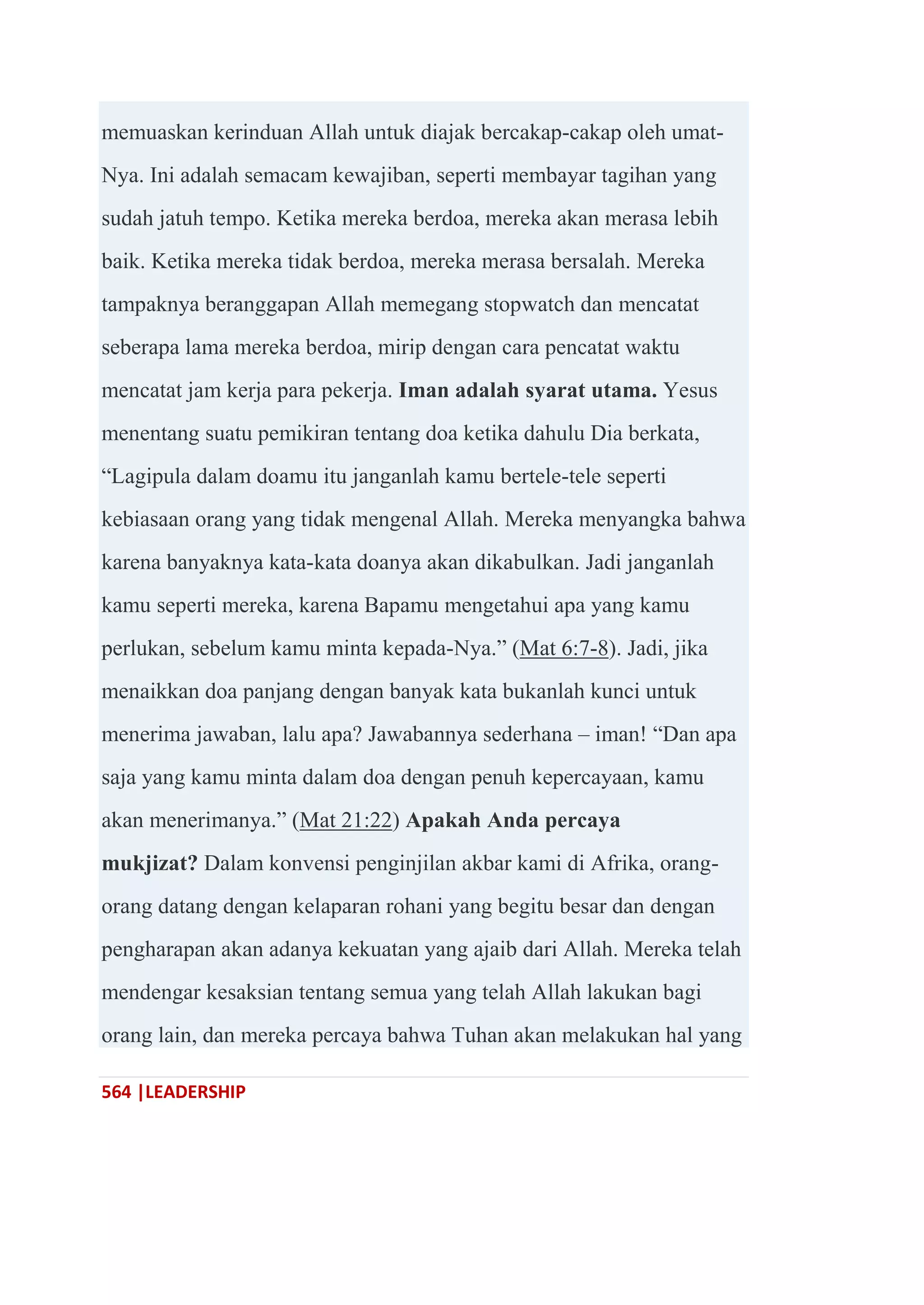 564 |LEADERSHIP
memuaskan kerinduan Allah untuk diajak bercakap-cakap oleh umat-
Nya. Ini adalah semacam kewajiban, seperti membayar tagihan yang
sudah jatuh tempo. Ketika mereka berdoa, mereka akan merasa lebih
baik. Ketika mereka tidak berdoa, mereka merasa bersalah. Mereka
tampaknya beranggapan Allah memegang stopwatch dan mencatat
seberapa lama mereka berdoa, mirip dengan cara pencatat waktu
mencatat jam kerja para pekerja. Iman adalah syarat utama. Yesus
menentang suatu pemikiran tentang doa ketika dahulu Dia berkata,
―Lagipula dalam doamu itu janganlah kamu bertele-tele seperti
kebiasaan orang yang tidak mengenal Allah. Mereka menyangka bahwa
karena banyaknya kata-kata doanya akan dikabulkan. Jadi janganlah
kamu seperti mereka, karena Bapamu mengetahui apa yang kamu
perlukan, sebelum kamu minta kepada-Nya.‖ (Mat 6:7-8). Jadi, jika
menaikkan doa panjang dengan banyak kata bukanlah kunci untuk
menerima jawaban, lalu apa? Jawabannya sederhana – iman! ―Dan apa
saja yang kamu minta dalam doa dengan penuh kepercayaan, kamu
akan menerimanya.‖ (Mat 21:22) Apakah Anda percaya
mukjizat? Dalam konvensi penginjilan akbar kami di Afrika, orang-
orang datang dengan kelaparan rohani yang begitu besar dan dengan
pengharapan akan adanya kekuatan yang ajaib dari Allah. Mereka telah
mendengar kesaksian tentang semua yang telah Allah lakukan bagi
orang lain, dan mereka percaya bahwa Tuhan akan melakukan hal yang
 