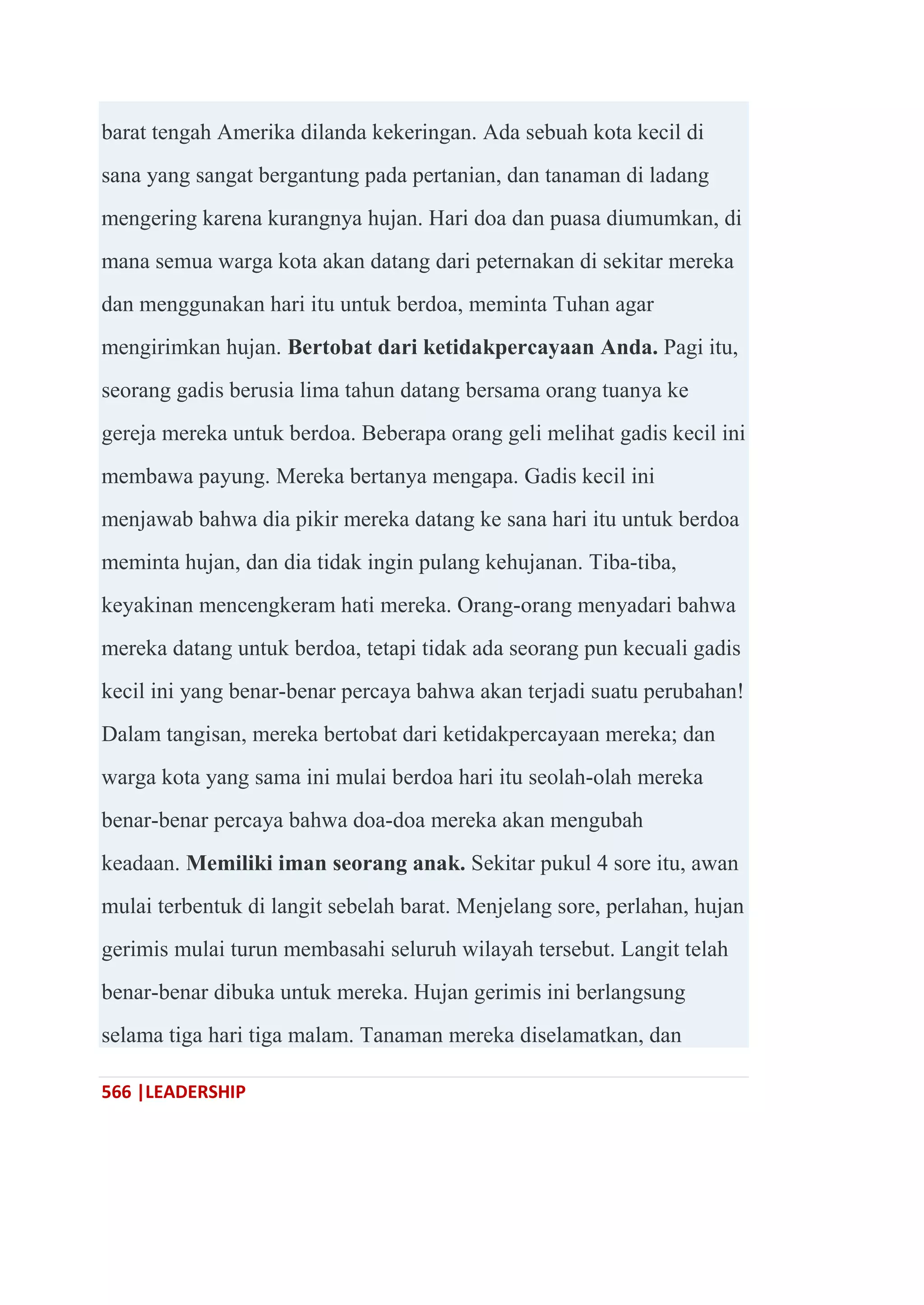 566 |LEADERSHIP
barat tengah Amerika dilanda kekeringan. Ada sebuah kota kecil di
sana yang sangat bergantung pada pertanian, dan tanaman di ladang
mengering karena kurangnya hujan. Hari doa dan puasa diumumkan, di
mana semua warga kota akan datang dari peternakan di sekitar mereka
dan menggunakan hari itu untuk berdoa, meminta Tuhan agar
mengirimkan hujan. Bertobat dari ketidakpercayaan Anda. Pagi itu,
seorang gadis berusia lima tahun datang bersama orang tuanya ke
gereja mereka untuk berdoa. Beberapa orang geli melihat gadis kecil ini
membawa payung. Mereka bertanya mengapa. Gadis kecil ini
menjawab bahwa dia pikir mereka datang ke sana hari itu untuk berdoa
meminta hujan, dan dia tidak ingin pulang kehujanan. Tiba-tiba,
keyakinan mencengkeram hati mereka. Orang-orang menyadari bahwa
mereka datang untuk berdoa, tetapi tidak ada seorang pun kecuali gadis
kecil ini yang benar-benar percaya bahwa akan terjadi suatu perubahan!
Dalam tangisan, mereka bertobat dari ketidakpercayaan mereka; dan
warga kota yang sama ini mulai berdoa hari itu seolah-olah mereka
benar-benar percaya bahwa doa-doa mereka akan mengubah
keadaan. Memiliki iman seorang anak. Sekitar pukul 4 sore itu, awan
mulai terbentuk di langit sebelah barat. Menjelang sore, perlahan, hujan
gerimis mulai turun membasahi seluruh wilayah tersebut. Langit telah
benar-benar dibuka untuk mereka. Hujan gerimis ini berlangsung
selama tiga hari tiga malam. Tanaman mereka diselamatkan, dan
 