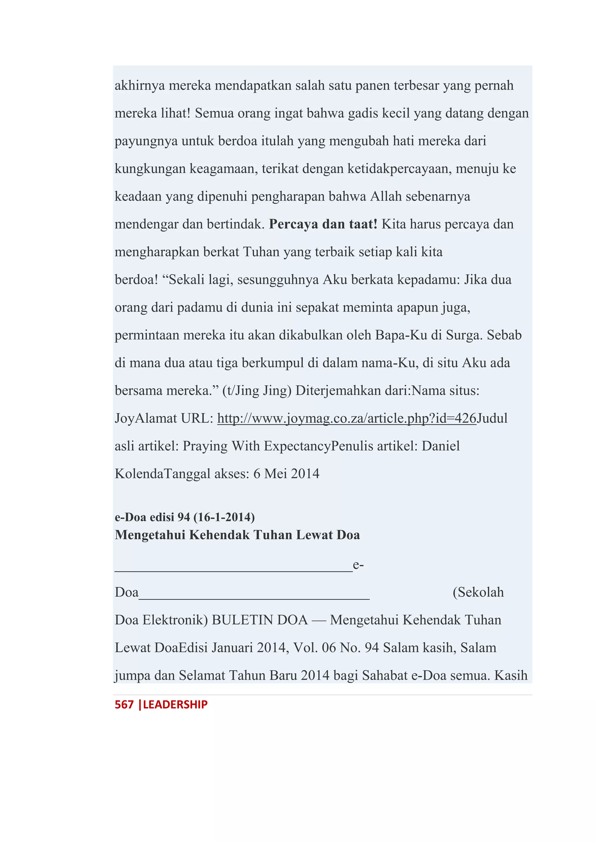 567 |LEADERSHIP
akhirnya mereka mendapatkan salah satu panen terbesar yang pernah
mereka lihat! Semua orang ingat bahwa gadis kecil yang datang dengan
payungnya untuk berdoa itulah yang mengubah hati mereka dari
kungkungan keagamaan, terikat dengan ketidakpercayaan, menuju ke
keadaan yang dipenuhi pengharapan bahwa Allah sebenarnya
mendengar dan bertindak. Percaya dan taat! Kita harus percaya dan
mengharapkan berkat Tuhan yang terbaik setiap kali kita
berdoa! ―Sekali lagi, sesungguhnya Aku berkata kepadamu: Jika dua
orang dari padamu di dunia ini sepakat meminta apapun juga,
permintaan mereka itu akan dikabulkan oleh Bapa-Ku di Surga. Sebab
di mana dua atau tiga berkumpul di dalam nama-Ku, di situ Aku ada
bersama mereka.‖ (t/Jing Jing) Diterjemahkan dari:Nama situs:
JoyAlamat URL: http://www.joymag.co.za/article.php?id=426Judul
asli artikel: Praying With ExpectancyPenulis artikel: Daniel
KolendaTanggal akses: 6 Mei 2014
e-Doa edisi 94 (16-1-2014)
Mengetahui Kehendak Tuhan Lewat Doa
_________________________________e-
Doa________________________________ (Sekolah
Doa Elektronik) BULETIN DOA — Mengetahui Kehendak Tuhan
Lewat DoaEdisi Januari 2014, Vol. 06 No. 94 Salam kasih, Salam
jumpa dan Selamat Tahun Baru 2014 bagi Sahabat e-Doa semua. Kasih
 