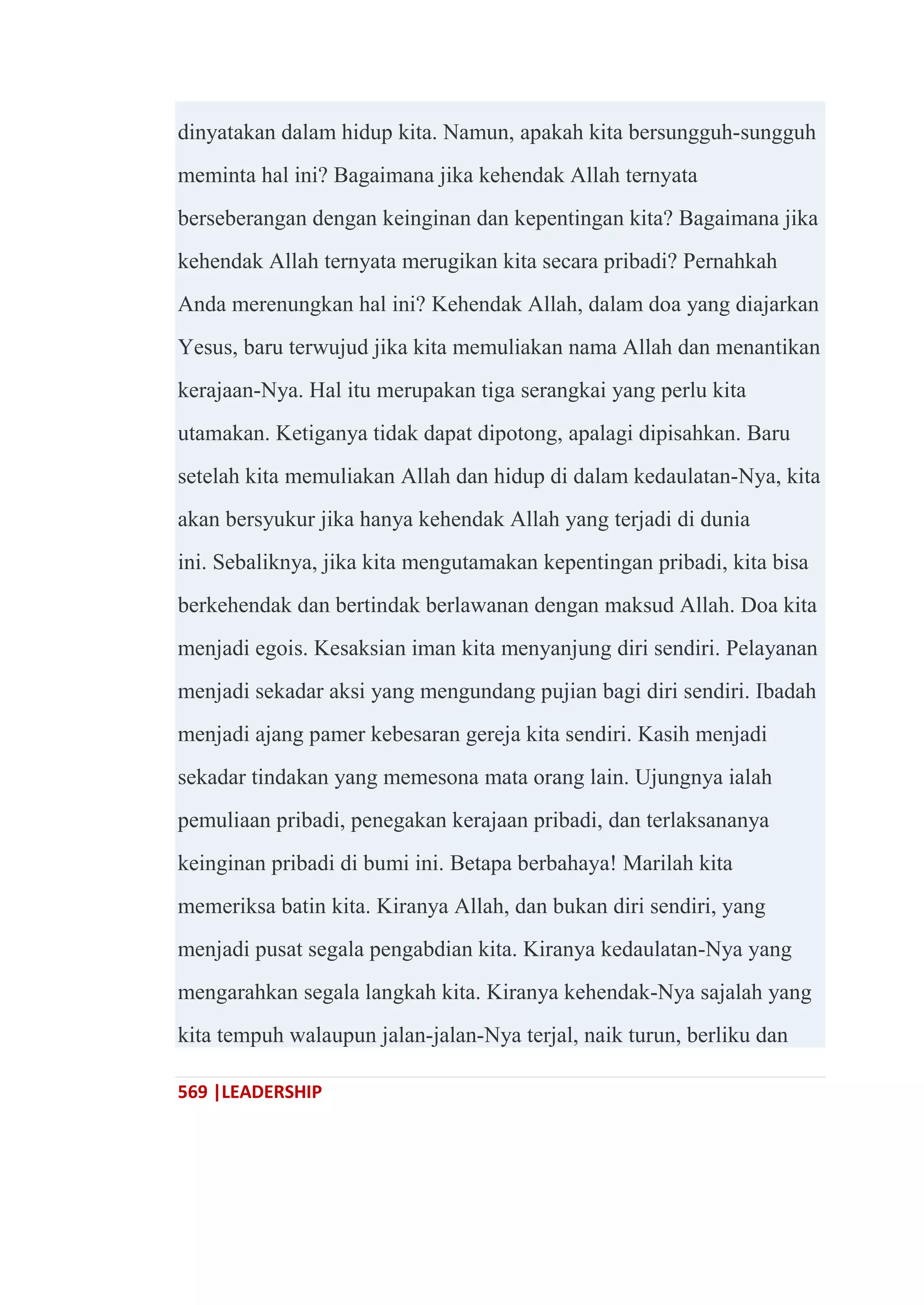 569 |LEADERSHIP
dinyatakan dalam hidup kita. Namun, apakah kita bersungguh-sungguh
meminta hal ini? Bagaimana jika kehendak Allah ternyata
berseberangan dengan keinginan dan kepentingan kita? Bagaimana jika
kehendak Allah ternyata merugikan kita secara pribadi? Pernahkah
Anda merenungkan hal ini? Kehendak Allah, dalam doa yang diajarkan
Yesus, baru terwujud jika kita memuliakan nama Allah dan menantikan
kerajaan-Nya. Hal itu merupakan tiga serangkai yang perlu kita
utamakan. Ketiganya tidak dapat dipotong, apalagi dipisahkan. Baru
setelah kita memuliakan Allah dan hidup di dalam kedaulatan-Nya, kita
akan bersyukur jika hanya kehendak Allah yang terjadi di dunia
ini. Sebaliknya, jika kita mengutamakan kepentingan pribadi, kita bisa
berkehendak dan bertindak berlawanan dengan maksud Allah. Doa kita
menjadi egois. Kesaksian iman kita menyanjung diri sendiri. Pelayanan
menjadi sekadar aksi yang mengundang pujian bagi diri sendiri. Ibadah
menjadi ajang pamer kebesaran gereja kita sendiri. Kasih menjadi
sekadar tindakan yang memesona mata orang lain. Ujungnya ialah
pemuliaan pribadi, penegakan kerajaan pribadi, dan terlaksananya
keinginan pribadi di bumi ini. Betapa berbahaya! Marilah kita
memeriksa batin kita. Kiranya Allah, dan bukan diri sendiri, yang
menjadi pusat segala pengabdian kita. Kiranya kedaulatan-Nya yang
mengarahkan segala langkah kita. Kiranya kehendak-Nya sajalah yang
kita tempuh walaupun jalan-jalan-Nya terjal, naik turun, berliku dan
 
