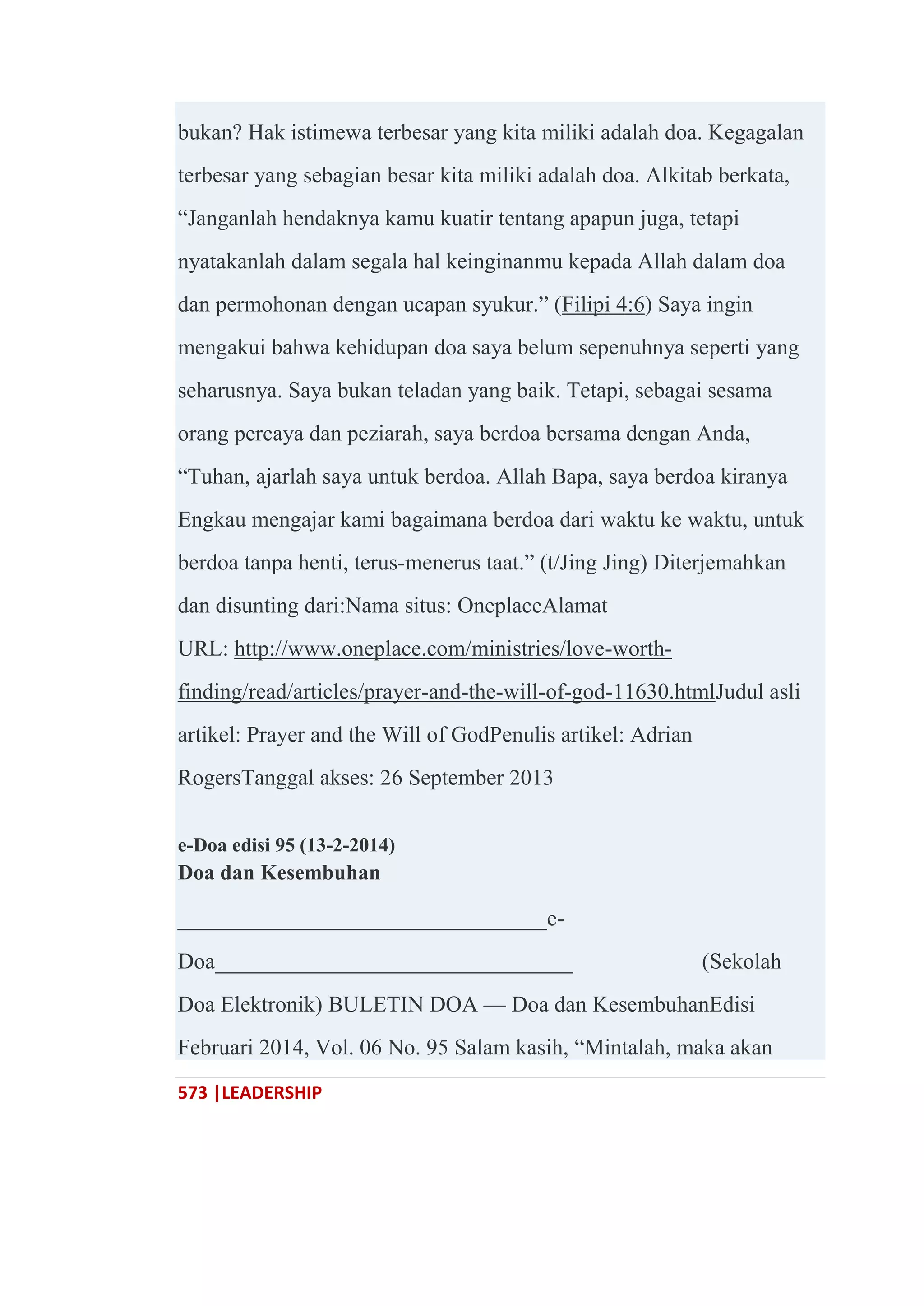 573 |LEADERSHIP
bukan? Hak istimewa terbesar yang kita miliki adalah doa. Kegagalan
terbesar yang sebagian besar kita miliki adalah doa. Alkitab berkata,
―Janganlah hendaknya kamu kuatir tentang apapun juga, tetapi
nyatakanlah dalam segala hal keinginanmu kepada Allah dalam doa
dan permohonan dengan ucapan syukur.‖ (Filipi 4:6) Saya ingin
mengakui bahwa kehidupan doa saya belum sepenuhnya seperti yang
seharusnya. Saya bukan teladan yang baik. Tetapi, sebagai sesama
orang percaya dan peziarah, saya berdoa bersama dengan Anda,
―Tuhan, ajarlah saya untuk berdoa. Allah Bapa, saya berdoa kiranya
Engkau mengajar kami bagaimana berdoa dari waktu ke waktu, untuk
berdoa tanpa henti, terus-menerus taat.‖ (t/Jing Jing) Diterjemahkan
dan disunting dari:Nama situs: OneplaceAlamat
URL: http://www.oneplace.com/ministries/love-worth-
finding/read/articles/prayer-and-the-will-of-god-11630.htmlJudul asli
artikel: Prayer and the Will of GodPenulis artikel: Adrian
RogersTanggal akses: 26 September 2013
e-Doa edisi 95 (13-2-2014)
Doa dan Kesembuhan
_________________________________e-
Doa________________________________ (Sekolah
Doa Elektronik) BULETIN DOA — Doa dan KesembuhanEdisi
Februari 2014, Vol. 06 No. 95 Salam kasih, ―Mintalah, maka akan
 