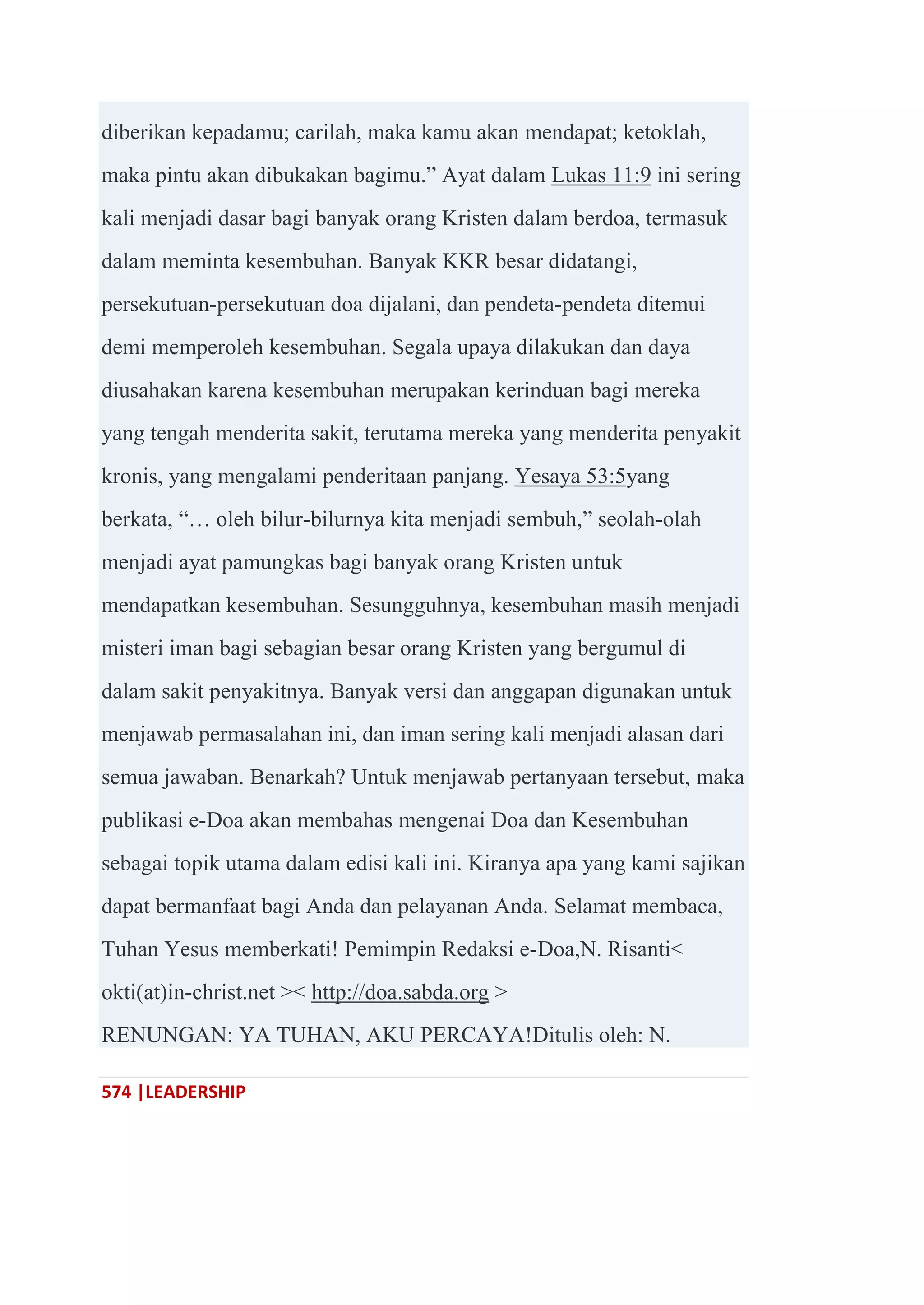 574 |LEADERSHIP
diberikan kepadamu; carilah, maka kamu akan mendapat; ketoklah,
maka pintu akan dibukakan bagimu.‖ Ayat dalam Lukas 11:9 ini sering
kali menjadi dasar bagi banyak orang Kristen dalam berdoa, termasuk
dalam meminta kesembuhan. Banyak KKR besar didatangi,
persekutuan-persekutuan doa dijalani, dan pendeta-pendeta ditemui
demi memperoleh kesembuhan. Segala upaya dilakukan dan daya
diusahakan karena kesembuhan merupakan kerinduan bagi mereka
yang tengah menderita sakit, terutama mereka yang menderita penyakit
kronis, yang mengalami penderitaan panjang. Yesaya 53:5yang
berkata, ―… oleh bilur-bilurnya kita menjadi sembuh,‖ seolah-olah
menjadi ayat pamungkas bagi banyak orang Kristen untuk
mendapatkan kesembuhan. Sesungguhnya, kesembuhan masih menjadi
misteri iman bagi sebagian besar orang Kristen yang bergumul di
dalam sakit penyakitnya. Banyak versi dan anggapan digunakan untuk
menjawab permasalahan ini, dan iman sering kali menjadi alasan dari
semua jawaban. Benarkah? Untuk menjawab pertanyaan tersebut, maka
publikasi e-Doa akan membahas mengenai Doa dan Kesembuhan
sebagai topik utama dalam edisi kali ini. Kiranya apa yang kami sajikan
dapat bermanfaat bagi Anda dan pelayanan Anda. Selamat membaca,
Tuhan Yesus memberkati! Pemimpin Redaksi e-Doa,N. Risanti<
okti(at)in-christ.net >< http://doa.sabda.org >
RENUNGAN: YA TUHAN, AKU PERCAYA!Ditulis oleh: N.
 