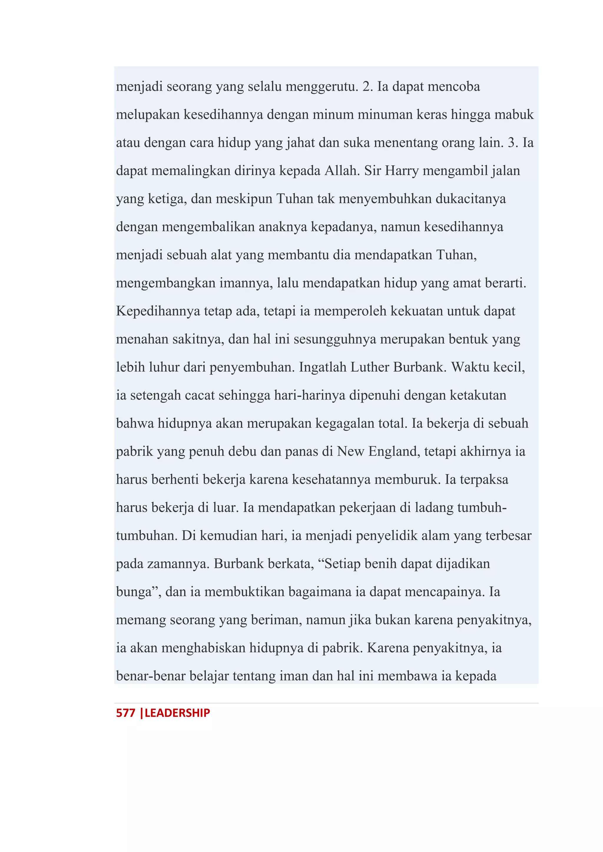 577 |LEADERSHIP
menjadi seorang yang selalu menggerutu. 2. Ia dapat mencoba
melupakan kesedihannya dengan minum minuman keras hingga mabuk
atau dengan cara hidup yang jahat dan suka menentang orang lain. 3. Ia
dapat memalingkan dirinya kepada Allah. Sir Harry mengambil jalan
yang ketiga, dan meskipun Tuhan tak menyembuhkan dukacitanya
dengan mengembalikan anaknya kepadanya, namun kesedihannya
menjadi sebuah alat yang membantu dia mendapatkan Tuhan,
mengembangkan imannya, lalu mendapatkan hidup yang amat berarti.
Kepedihannya tetap ada, tetapi ia memperoleh kekuatan untuk dapat
menahan sakitnya, dan hal ini sesungguhnya merupakan bentuk yang
lebih luhur dari penyembuhan. Ingatlah Luther Burbank. Waktu kecil,
ia setengah cacat sehingga hari-harinya dipenuhi dengan ketakutan
bahwa hidupnya akan merupakan kegagalan total. Ia bekerja di sebuah
pabrik yang penuh debu dan panas di New England, tetapi akhirnya ia
harus berhenti bekerja karena kesehatannya memburuk. Ia terpaksa
harus bekerja di luar. Ia mendapatkan pekerjaan di ladang tumbuh-
tumbuhan. Di kemudian hari, ia menjadi penyelidik alam yang terbesar
pada zamannya. Burbank berkata, ―Setiap benih dapat dijadikan
bunga‖, dan ia membuktikan bagaimana ia dapat mencapainya. Ia
memang seorang yang beriman, namun jika bukan karena penyakitnya,
ia akan menghabiskan hidupnya di pabrik. Karena penyakitnya, ia
benar-benar belajar tentang iman dan hal ini membawa ia kepada
 