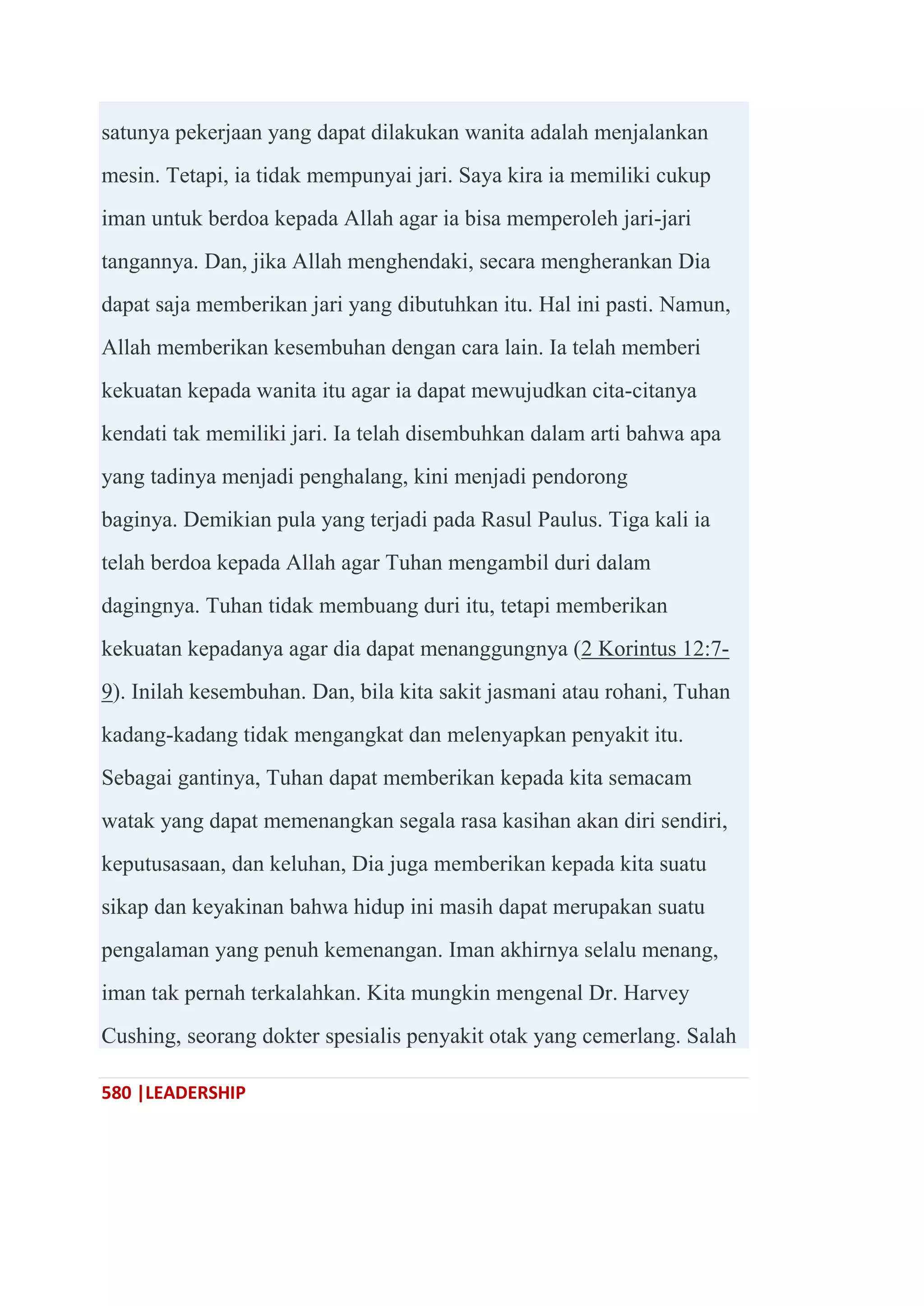 580 |LEADERSHIP
satunya pekerjaan yang dapat dilakukan wanita adalah menjalankan
mesin. Tetapi, ia tidak mempunyai jari. Saya kira ia memiliki cukup
iman untuk berdoa kepada Allah agar ia bisa memperoleh jari-jari
tangannya. Dan, jika Allah menghendaki, secara mengherankan Dia
dapat saja memberikan jari yang dibutuhkan itu. Hal ini pasti. Namun,
Allah memberikan kesembuhan dengan cara lain. Ia telah memberi
kekuatan kepada wanita itu agar ia dapat mewujudkan cita-citanya
kendati tak memiliki jari. Ia telah disembuhkan dalam arti bahwa apa
yang tadinya menjadi penghalang, kini menjadi pendorong
baginya. Demikian pula yang terjadi pada Rasul Paulus. Tiga kali ia
telah berdoa kepada Allah agar Tuhan mengambil duri dalam
dagingnya. Tuhan tidak membuang duri itu, tetapi memberikan
kekuatan kepadanya agar dia dapat menanggungnya (2 Korintus 12:7-
9). Inilah kesembuhan. Dan, bila kita sakit jasmani atau rohani, Tuhan
kadang-kadang tidak mengangkat dan melenyapkan penyakit itu.
Sebagai gantinya, Tuhan dapat memberikan kepada kita semacam
watak yang dapat memenangkan segala rasa kasihan akan diri sendiri,
keputusasaan, dan keluhan, Dia juga memberikan kepada kita suatu
sikap dan keyakinan bahwa hidup ini masih dapat merupakan suatu
pengalaman yang penuh kemenangan. Iman akhirnya selalu menang,
iman tak pernah terkalahkan. Kita mungkin mengenal Dr. Harvey
Cushing, seorang dokter spesialis penyakit otak yang cemerlang. Salah
 