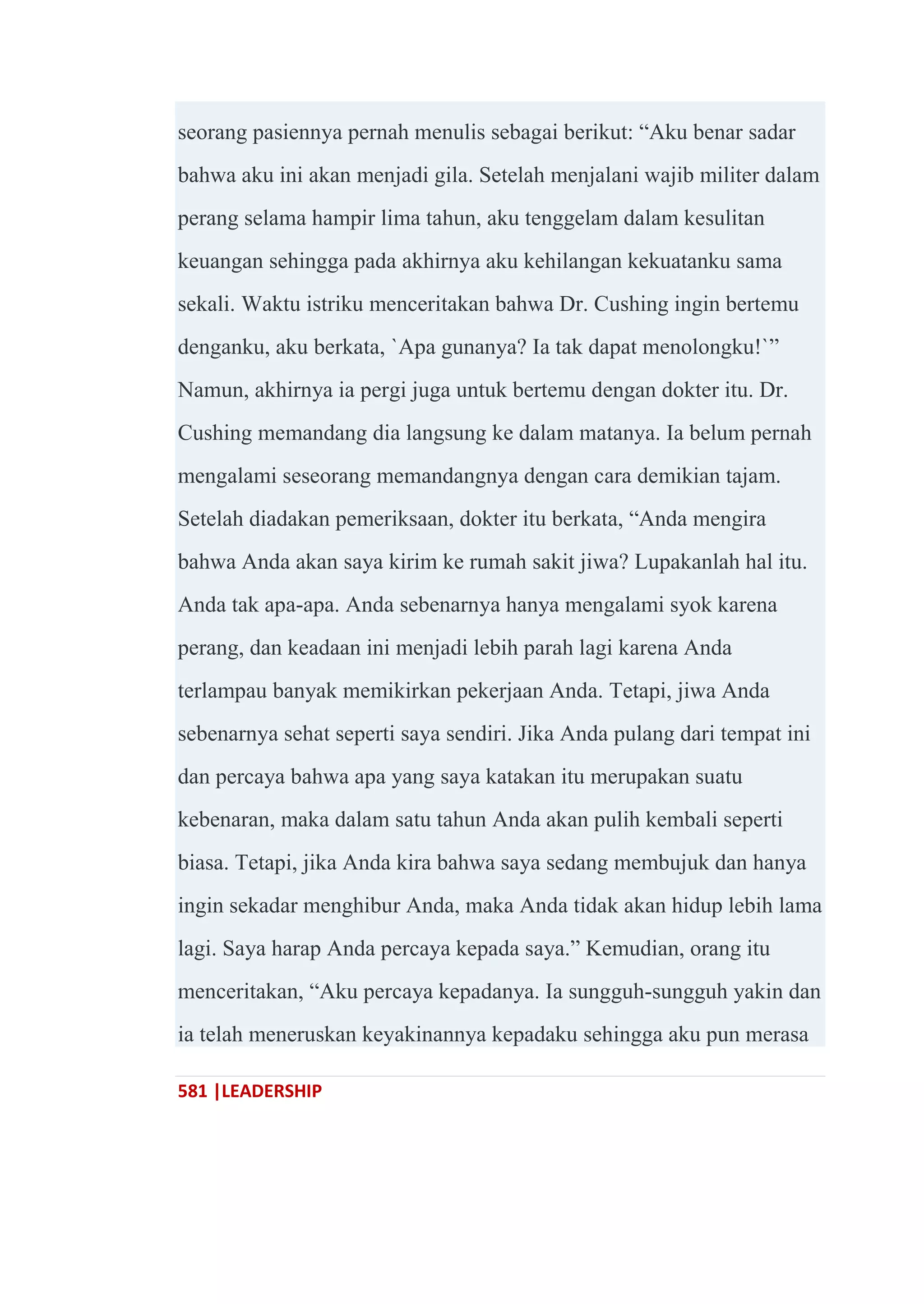 581 |LEADERSHIP
seorang pasiennya pernah menulis sebagai berikut: ―Aku benar sadar
bahwa aku ini akan menjadi gila. Setelah menjalani wajib militer dalam
perang selama hampir lima tahun, aku tenggelam dalam kesulitan
keuangan sehingga pada akhirnya aku kehilangan kekuatanku sama
sekali. Waktu istriku menceritakan bahwa Dr. Cushing ingin bertemu
denganku, aku berkata, `Apa gunanya? Ia tak dapat menolongku!`‖
Namun, akhirnya ia pergi juga untuk bertemu dengan dokter itu. Dr.
Cushing memandang dia langsung ke dalam matanya. Ia belum pernah
mengalami seseorang memandangnya dengan cara demikian tajam.
Setelah diadakan pemeriksaan, dokter itu berkata, ―Anda mengira
bahwa Anda akan saya kirim ke rumah sakit jiwa? Lupakanlah hal itu.
Anda tak apa-apa. Anda sebenarnya hanya mengalami syok karena
perang, dan keadaan ini menjadi lebih parah lagi karena Anda
terlampau banyak memikirkan pekerjaan Anda. Tetapi, jiwa Anda
sebenarnya sehat seperti saya sendiri. Jika Anda pulang dari tempat ini
dan percaya bahwa apa yang saya katakan itu merupakan suatu
kebenaran, maka dalam satu tahun Anda akan pulih kembali seperti
biasa. Tetapi, jika Anda kira bahwa saya sedang membujuk dan hanya
ingin sekadar menghibur Anda, maka Anda tidak akan hidup lebih lama
lagi. Saya harap Anda percaya kepada saya.‖ Kemudian, orang itu
menceritakan, ―Aku percaya kepadanya. Ia sungguh-sungguh yakin dan
ia telah meneruskan keyakinannya kepadaku sehingga aku pun merasa
 
