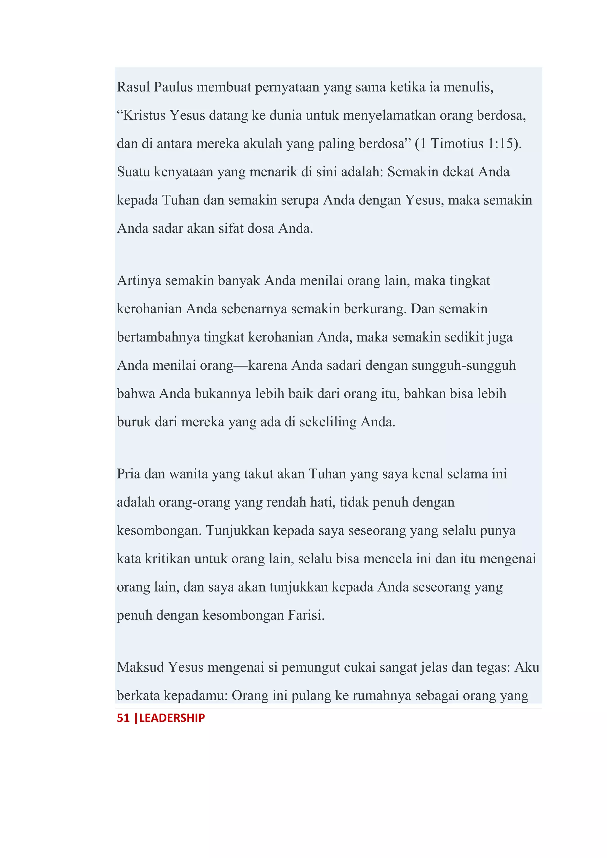 51 |LEADERSHIP
Rasul Paulus membuat pernyataan yang sama ketika ia menulis,
―Kristus Yesus datang ke dunia untuk menyelamatkan orang berdosa,
dan di antara mereka akulah yang paling berdosa‖ (1 Timotius 1:15).
Suatu kenyataan yang menarik di sini adalah: Semakin dekat Anda
kepada Tuhan dan semakin serupa Anda dengan Yesus, maka semakin
Anda sadar akan sifat dosa Anda.
Artinya semakin banyak Anda menilai orang lain, maka tingkat
kerohanian Anda sebenarnya semakin berkurang. Dan semakin
bertambahnya tingkat kerohanian Anda, maka semakin sedikit juga
Anda menilai orang—karena Anda sadari dengan sungguh-sungguh
bahwa Anda bukannya lebih baik dari orang itu, bahkan bisa lebih
buruk dari mereka yang ada di sekeliling Anda.
Pria dan wanita yang takut akan Tuhan yang saya kenal selama ini
adalah orang-orang yang rendah hati, tidak penuh dengan
kesombongan. Tunjukkan kepada saya seseorang yang selalu punya
kata kritikan untuk orang lain, selalu bisa mencela ini dan itu mengenai
orang lain, dan saya akan tunjukkan kepada Anda seseorang yang
penuh dengan kesombongan Farisi.
Maksud Yesus mengenai si pemungut cukai sangat jelas dan tegas: Aku
berkata kepadamu: Orang ini pulang ke rumahnya sebagai orang yang
 