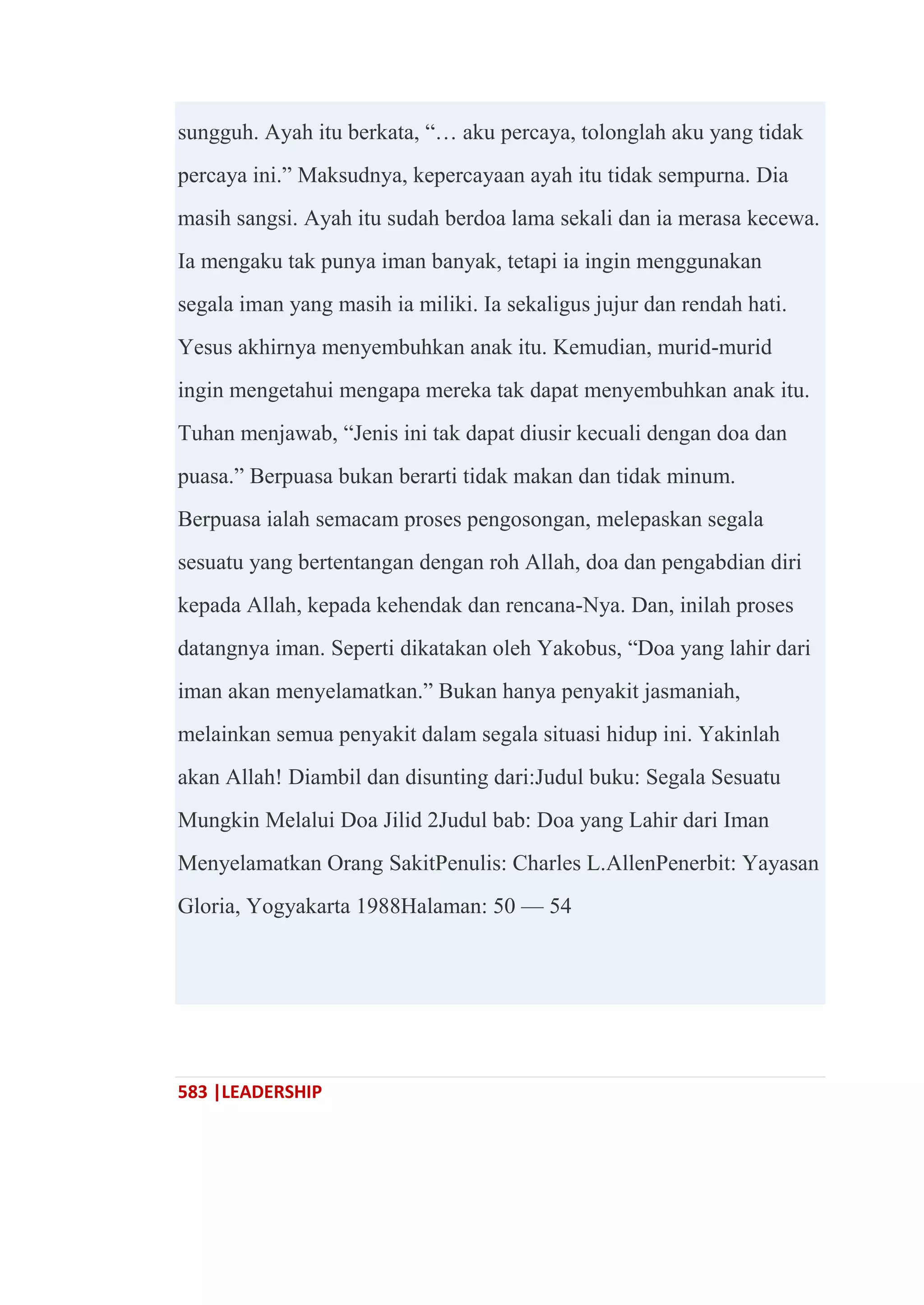 583 |LEADERSHIP
sungguh. Ayah itu berkata, ―… aku percaya, tolonglah aku yang tidak
percaya ini.‖ Maksudnya, kepercayaan ayah itu tidak sempurna. Dia
masih sangsi. Ayah itu sudah berdoa lama sekali dan ia merasa kecewa.
Ia mengaku tak punya iman banyak, tetapi ia ingin menggunakan
segala iman yang masih ia miliki. Ia sekaligus jujur dan rendah hati.
Yesus akhirnya menyembuhkan anak itu. Kemudian, murid-murid
ingin mengetahui mengapa mereka tak dapat menyembuhkan anak itu.
Tuhan menjawab, ―Jenis ini tak dapat diusir kecuali dengan doa dan
puasa.‖ Berpuasa bukan berarti tidak makan dan tidak minum.
Berpuasa ialah semacam proses pengosongan, melepaskan segala
sesuatu yang bertentangan dengan roh Allah, doa dan pengabdian diri
kepada Allah, kepada kehendak dan rencana-Nya. Dan, inilah proses
datangnya iman. Seperti dikatakan oleh Yakobus, ―Doa yang lahir dari
iman akan menyelamatkan.‖ Bukan hanya penyakit jasmaniah,
melainkan semua penyakit dalam segala situasi hidup ini. Yakinlah
akan Allah! Diambil dan disunting dari:Judul buku: Segala Sesuatu
Mungkin Melalui Doa Jilid 2Judul bab: Doa yang Lahir dari Iman
Menyelamatkan Orang SakitPenulis: Charles L.AllenPenerbit: Yayasan
Gloria, Yogyakarta 1988Halaman: 50 — 54
 