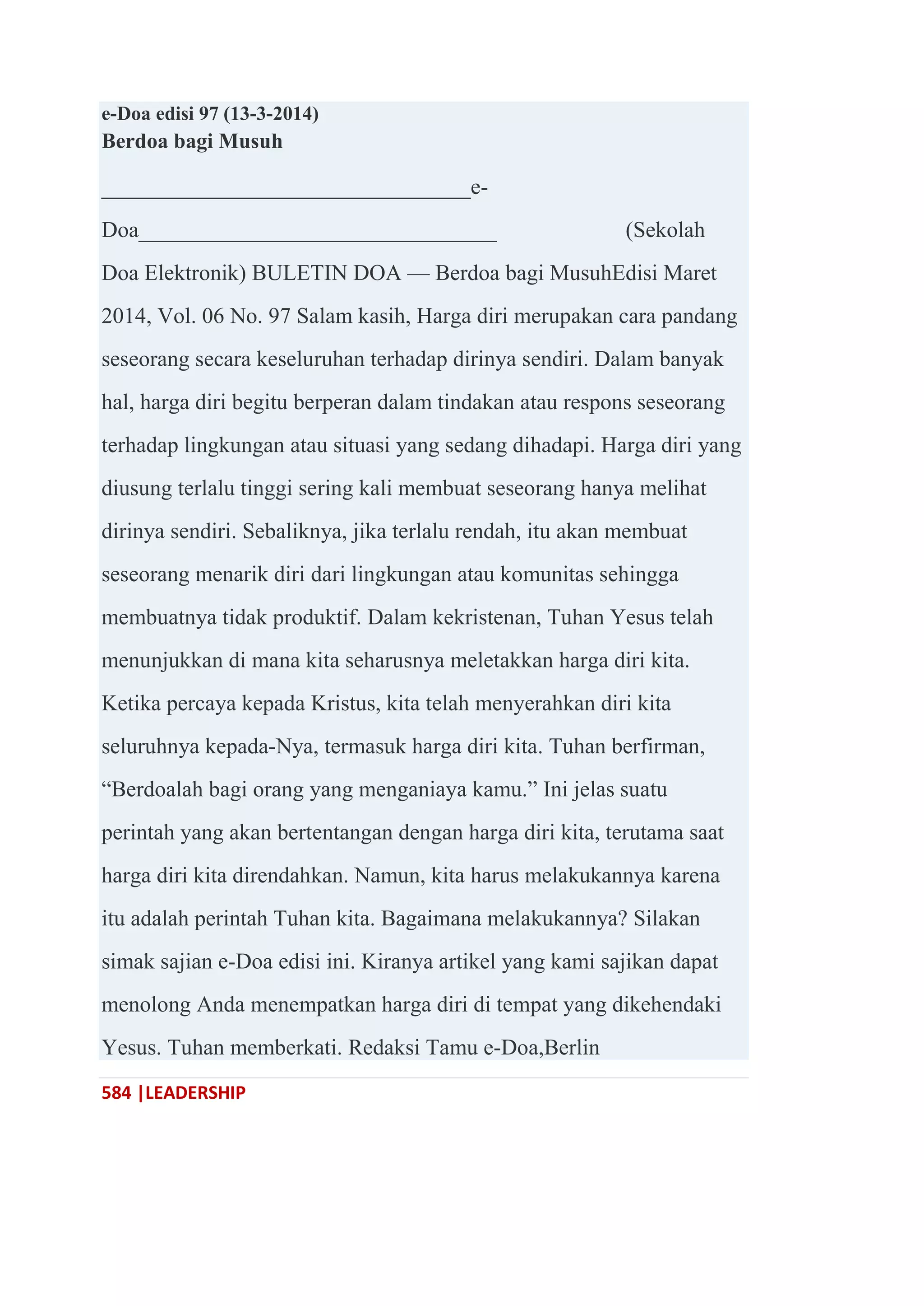 584 |LEADERSHIP
e-Doa edisi 97 (13-3-2014)
Berdoa bagi Musuh
_________________________________e-
Doa________________________________ (Sekolah
Doa Elektronik) BULETIN DOA — Berdoa bagi MusuhEdisi Maret
2014, Vol. 06 No. 97 Salam kasih, Harga diri merupakan cara pandang
seseorang secara keseluruhan terhadap dirinya sendiri. Dalam banyak
hal, harga diri begitu berperan dalam tindakan atau respons seseorang
terhadap lingkungan atau situasi yang sedang dihadapi. Harga diri yang
diusung terlalu tinggi sering kali membuat seseorang hanya melihat
dirinya sendiri. Sebaliknya, jika terlalu rendah, itu akan membuat
seseorang menarik diri dari lingkungan atau komunitas sehingga
membuatnya tidak produktif. Dalam kekristenan, Tuhan Yesus telah
menunjukkan di mana kita seharusnya meletakkan harga diri kita.
Ketika percaya kepada Kristus, kita telah menyerahkan diri kita
seluruhnya kepada-Nya, termasuk harga diri kita. Tuhan berfirman,
―Berdoalah bagi orang yang menganiaya kamu.‖ Ini jelas suatu
perintah yang akan bertentangan dengan harga diri kita, terutama saat
harga diri kita direndahkan. Namun, kita harus melakukannya karena
itu adalah perintah Tuhan kita. Bagaimana melakukannya? Silakan
simak sajian e-Doa edisi ini. Kiranya artikel yang kami sajikan dapat
menolong Anda menempatkan harga diri di tempat yang dikehendaki
Yesus. Tuhan memberkati. Redaksi Tamu e-Doa,Berlin
 